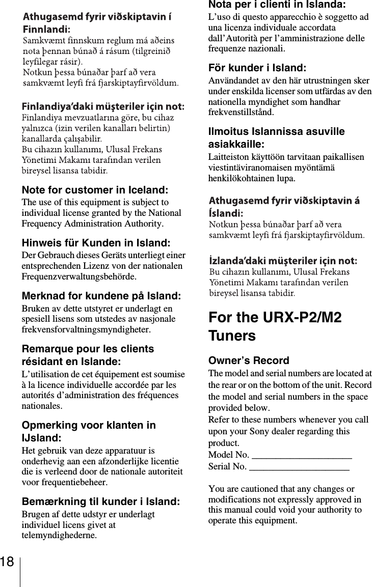 18Note for customer in Iceland:The use of this equipment is subject to individual license granted by the National Frequency Administration Authority.Hinweis für Kunden in Island:Der Gebrauch dieses Geräts unterliegt einer entsprechenden Lizenz von der nationalen Frequenzverwaltungsbehörde.Merknad for kundene på Island:Bruken av dette utstyret er underlagt en spesiell lisens som utstedes av nasjonale frekvensforvaltningsmyndigheter.Remarque pour les clients résidant en Islande:L’utilisation de cet équipement est soumise à la licence individuelle accordée par les autorités d’administration des fréquences nationales.Opmerking voor klanten in IJsland:Het gebruik van deze apparatuur is onderhevig aan een afzonderlijke licentie die is verleend door de nationale autoriteit voor frequentiebeheer.Bemærkning til kunder i Island:Brugen af dette udstyr er underlagt individuel licens givet at telemyndighederne.Nota per i clienti in Islanda:L’uso di questo apparecchio è soggetto ad una licenza individuale accordata dall’Autorità per l’amministrazione delle frequenze nazionali.För kunder i Island:Användandet av den här utrustningen sker under enskilda licenser som utfärdas av den nationella myndighet som handhar frekvenstillstånd.Ilmoitus Islannissa asuville asiakkaille:Laitteiston käyttöön tarvitaan paikallisen viestintäviranomaisen myöntämä henkilökohtainen lupa.For the URX-P2/M2 TunersOwner’s RecordThe model and serial numbers are located at the rear or on the bottom of the unit. Record the model and serial numbers in the space provided below.Refer to these numbers whenever you call upon your Sony dealer regarding this product.Model No. _____________________Serial No. _____________________You are cautioned that any changes or modifications not expressly approved in this manual could void your authority to operate this equipment.