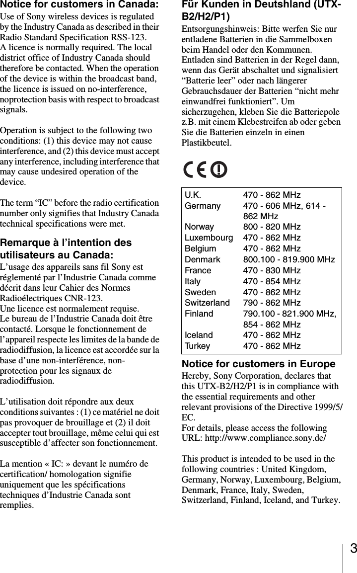 3Notice for customers in Canada:Use of Sony wireless devices is regulated by the Industry Canada as described in their Radio Standard Specification RSS-123.A licence is normally required. The local district office of Industry Canada should therefore be contacted. When the operation of the device is within the broadcast band, the licence is issued on no-interference, noprotection basis with respect to broadcast signals.Operation is subject to the following two conditions: (1) this device may not cause interference, and (2) this device must accept any interference, including interference that may cause undesired operation of the device.The term “IC” before the radio certification number only signifies that Industry Canada technical specifications were met.Remarque à l’intention des utilisateurs au Canada:L’usage des appareils sans fil Sony est réglementé par l’Industrie Canada comme décrit dans leur Cahier des Normes Radioélectriques CNR-123.Une licence est normalement requise.Le bureau de l’Industrie Canada doit être contacté. Lorsque le fonctionnement de l’appareil respecte les limites de la bande de radiodiffusion, la licence est accordée sur la base d’une non-interférence, non-protection pour les signaux de radiodiffusion.L’utilisation doit répondre aux deux conditions suivantes : (1) ce matériel ne doit pas provoquer de brouillage et (2) il doit accepter tout brouillage, même celui qui est susceptible d’affecter son fonctionnement.La mention « IC: » devant le numéro de certification/ homologation signifie uniquement que les spécifications techniques d’Industrie Canada sont remplies.Für Kunden in Deutshland (UTX-B2/H2/P1)Entsorgungshinweis: Bitte werfen Sie nur entladene Batterien in die Sammelboxen beim Handel oder den Kommunen. Entladen sind Batterien in der Regel dann, wenn das Gerät abschaltet und signalisiert “Batterie leer” oder nach längerer Gebrauchsdauer der Batterien “nicht mehr einwandfrei funktioniert”. Um sicherzugehen, kleben Sie die Batteriepole z.B. mit einem Klebestreifen ab oder geben Sie die Batterien einzeln in einen Plastikbeutel.Notice for customers in EuropeHereby, Sony Corporation, declares that this UTX-B2/H2/P1 is in compliance with the essential requirements and other relevant provisions of the Directive 1999/5/EC. For details, please access the following URL: http://www.compliance.sony.de/This product is intended to be used in the following countries : United Kingdom, Germany, Norway, Luxembourg, Belgium, Denmark, France, Italy, Sweden, Switzerland, Finland, Iceland, and Turkey.U.K. 470 - 862 MHzGermany 470 - 606 MHz, 614 - 862 MHzNorway 800 - 820 MHzLuxembourg 470 - 862 MHzBelgium 470 - 862 MHzDenmark 800.100 - 819.900 MHzFrance 470 - 830 MHzItaly 470 - 854 MHzSweden 470 - 862 MHzSwitzerland 790 - 862 MHzFinland 790.100 - 821.900 MHz, 854 - 862 MHzIceland 470 - 862 MHzTurkey 470 - 862 MHz