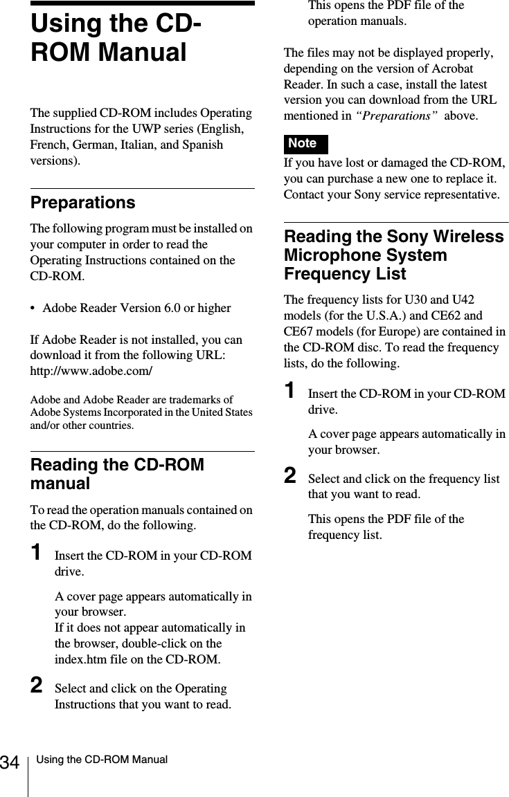 34 Using the CD-ROM ManualUsing the CD-ROM ManualThe supplied CD-ROM includes Operating Instructions for the UWP series (English, French, German, Italian, and Spanish versions).PreparationsThe following program must be installed on your computer in order to read the Operating Instructions contained on the CD-ROM.• Adobe Reader Version 6.0 or higherIf Adobe Reader is not installed, you can download it from the following URL:http://www.adobe.com/Adobe and Adobe Reader are trademarks of Adobe Systems Incorporated in the United States and/or other countries.Reading the CD-ROM manualTo read the operation manuals contained on the CD-ROM, do the following.1Insert the CD-ROM in your CD-ROM drive.A cover page appears automatically in your browser.If it does not appear automatically in the browser, double-click on the index.htm file on the CD-ROM.2Select and click on the Operating Instructions that you want to read.This opens the PDF file of the operation manuals.The files may not be displayed properly, depending on the version of Acrobat Reader. In such a case, install the latest version you can download from the URL mentioned in “Preparations”  above. If you have lost or damaged the CD-ROM, you can purchase a new one to replace it. Contact your Sony service representative.Reading the Sony Wireless Microphone System Frequency ListThe frequency lists for U30 and U42 models (for the U.S.A.) and CE62 and CE67 models (for Europe) are contained in the CD-ROM disc. To read the frequency lists, do the following.1Insert the CD-ROM in your CD-ROM drive.A cover page appears automatically in your browser.2Select and click on the frequency list that you want to read.This opens the PDF file of the frequency list.Note