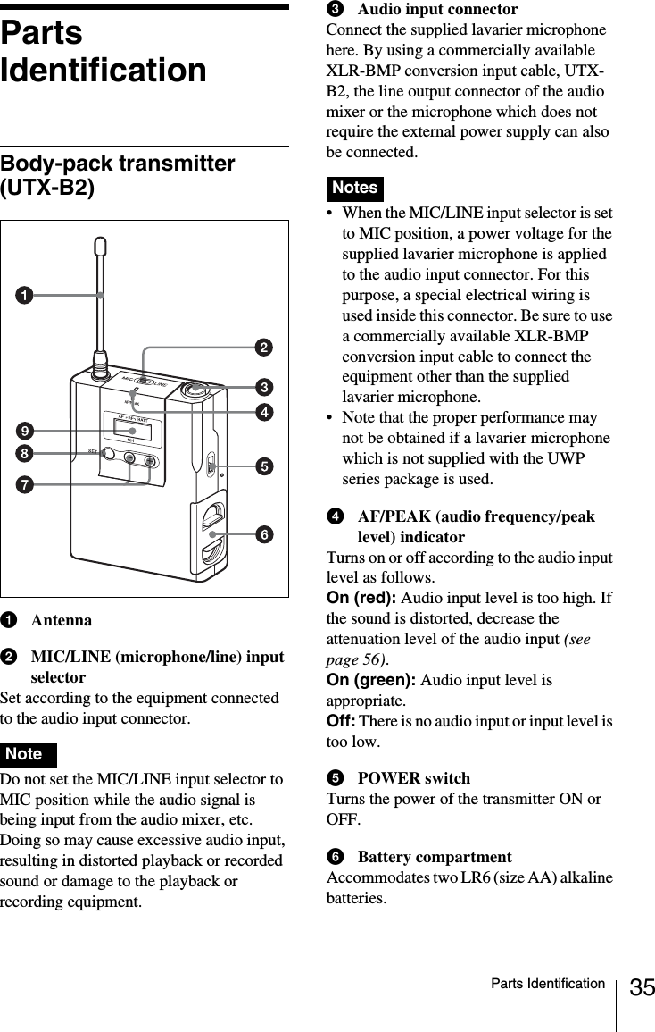 35Parts IdentificationParts IdentificationBody-pack transmitter (UTX-B2)aAntennabMIC/LINE (microphone/line) input selectorSet according to the equipment connected to the audio input connector. Do not set the MIC/LINE input selector to MIC position while the audio signal is being input from the audio mixer, etc. Doing so may cause excessive audio input, resulting in distorted playback or recorded sound or damage to the playback or recording equipment.cAudio input connectorConnect the supplied lavarier microphone here. By using a commercially available XLR-BMP conversion input cable, UTX-B2, the line output connector of the audio mixer or the microphone which does not require the external power supply can also be connected. • When the MIC/LINE input selector is set to MIC position, a power voltage for the supplied lavarier microphone is applied to the audio input connector. For this purpose, a special electrical wiring is used inside this connector. Be sure to use a commercially available XLR-BMP conversion input cable to connect the equipment other than the supplied lavarier microphone.• Note that the proper performance may not be obtained if a lavarier microphone which is not supplied with the UWP series package is used.dAF/PEAK (audio frequency/peak level) indicatorTurns on or off according to the audio input level as follows.On (red): Audio input level is too high. If the sound is distorted, decrease the attenuation level of the audio input (see page 56).On (green): Audio input level is appropriate.Off: There is no audio input or input level is too low.ePOWER switchTurns the power of the transmitter ON or OFF.fBattery compartmentAccommodates two LR6 (size AA) alkaline batteries.NoteNotes