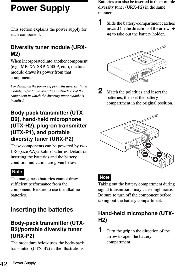 42 Power SupplyPower SupplyThis section explains the power supply for each component.Diversity tuner module (URX-M2)When incorporated into another component (e.g., MB-X6, SRP-X500P, etc.), the tuner module draws its power from that component.For details on the power supply to the diversity tuner module, refer to the operating instructions of the component in which the diversity tuner module is installed.Body-pack transmitter (UTX-B2), hand-held microphone (UTX-H2), plug-on transmitter (UTX-P1), and portable diversity tuner (URX-P2)These components can be powered by two LR6 (size AA) alkaline batteries. Details on inserting the batteries and the battery condition indication are given below: The manganese batteries cannot draw sufficient performance from the component. Be sure to use the alkaline batteries.Inserting the batteriesBody-pack transmitter (UTX-B2)/portable diversity tuner (URX-P2)The procedure below uses the body-pack transmitter (UTX-B2) in the illustrations. Batteries can also be inserted in the portable diversity tuner (URX-P2) in the same manner.1Slide the battery-compartment catches inward (in the direction of the arrows b B) to take out the battery holder.2Match the polarities and insert the batteries, then set the battery compartment in the original position. Taking out the battery compartment during signal transmission may cause high noise. Be sure to turn off the component before taking out the battery compartment.Hand-held microphone (UTX-H2)1Turn the grip in the direction of the arrow to open the battery compartment.NoteNote