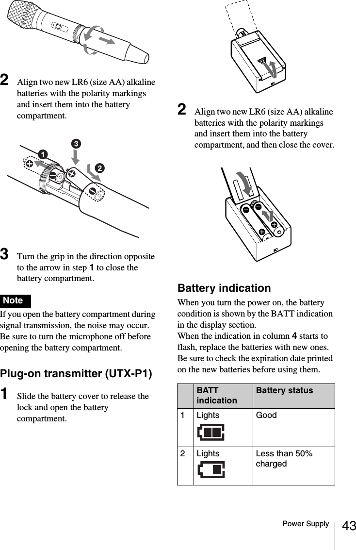 43Power Supply2Align two new LR6 (size AA) alkaline batteries with the polarity markings and insert them into the battery compartment.3Turn the grip in the direction opposite to the arrow in step 1 to close the battery compartment. If you open the battery compartment during signal transmission, the noise may occur. Be sure to turn the microphone off before opening the battery compartment.Plug-on transmitter (UTX-P1)1Slide the battery cover to release the lock and open the battery compartment.2Align two new LR6 (size AA) alkaline batteries with the polarity markings and insert them into the battery compartment, and then close the cover.Battery indicationWhen you turn the power on, the battery condition is shown by the BATT indication in the display section.When the indication in column 4 starts to flash, replace the batteries with new ones. Be sure to check the expiration date printed on the new batteries before using them.NoteBATT indicationBattery status1Lights  Good2Lights  Less than 50% charged