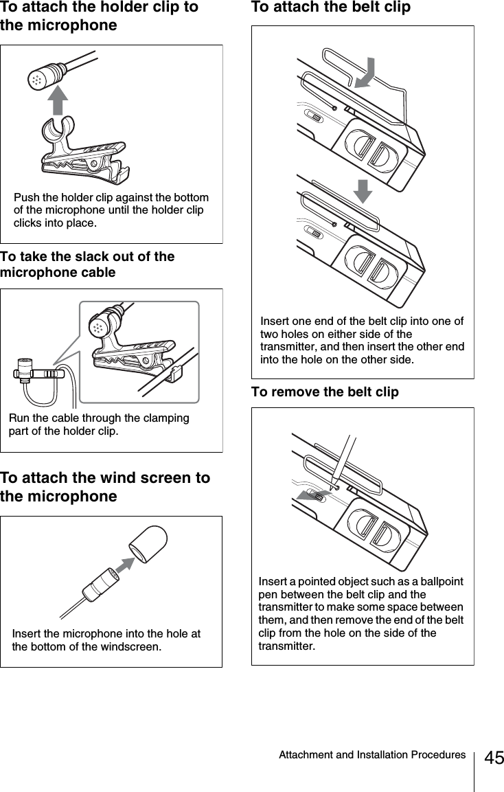45Attachment and Installation ProceduresTo attach the holder clip to the microphoneTo take the slack out of the microphone cableTo attach the wind screen to the microphoneTo attach the belt clipTo remove the belt clipPush the holder clip against the bottom of the microphone until the holder clip clicks into place.Run the cable through the clamping part of the holder clip.Insert the microphone into the hole at the bottom of the windscreen.Insert one end of the belt clip into one of two holes on either side of the transmitter, and then insert the other end into the hole on the other side.Insert a pointed object such as a ballpoint pen between the belt clip and the transmitter to make some space between them, and then remove the end of the belt clip from the hole on the side of the transmitter.