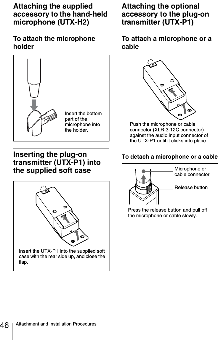 46 Attachment and Installation ProceduresAttaching the supplied accessory to the hand-held microphone (UTX-H2)To attach the microphone holderInserting the plug-on transmitter (UTX-P1) into the supplied soft caseAttaching the optional accessory to the plug-on transmitter (UTX-P1)To attach a microphone or a cableTo detach a microphone or a cableInsert the bottom part of the microphone into the holder.Insert the UTX-P1 into the supplied soft case with the rear side up, and close the flap.Push the microphone or cable connector (XLR-3-12C connector) against the audio input connector of the UTX-P1 until it clicks into place.Press the release button and pull off the microphone or cable slowly.Release buttonMicrophone or cable connector