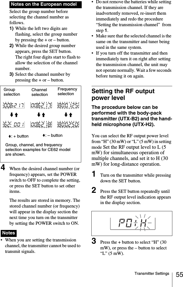 55Transmitter SettingsSelect the group number before selecting the channel number as follows.1) While the left two digits are flashing, select the group number by pressing the + or – button.2) While the desired group number appears, press the SET button.The right four digits start to flash to allow the selection of the channel number.3) Select the channel number by pressing the + or – button.4When the desired channel number (or frequency) appears, set the POWER switch to OFF to complete the setting, or press the SET button to set other items.The results are stored in memory. The stored channel number (or frequency) will appear in the display section the next time you turn on the transmitter by setting the POWER switch to ON. • When you are setting the transmission channel, the transmitter cannot be used to transmit signals.• Do not remove the batteries while setting the transmission channel. If they are inadvertently removed, re-insert them immediately and redo the procedure “Setting the transmission channel”  from step 1.• Make sure that the selected channel is the same on the transmitter and tuner being used in the same system.• If you turn off the transmitter and then immediately turn it on right after setting the transmission channel, the unit may not operate normally. Wait a few seconds before turning it on again.Setting the RF output power levelThe procedure below can be performed with the body-pack transmitter (UTX-B2) and the hand-held microphone (UTX-H2).You can select the RF output power level from “H” (30 mW) or “L” (5 mW) in setting mode Set the RF output level to L (5 mW) for simultaneous operation of multiple channels, and set it to H (30 mW) for long-distance operation.1Turn on the transmitter while pressing down the SET button.2Press the SET button repeatedly until the RF output level indication appears in the display section.3Press the + button to select “H” (30 mW), or press the – button to select “L” (5 mW).Notes on the European modelNotesChannel selectionGroup, channel, and frequency selection examples for CE62 model are shown.Frequency selectionv: – buttonGroup selectionV: + button