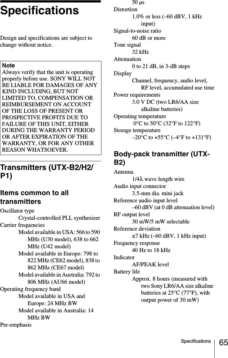 65SpecificationsSpecificationsDesign and specifications are subject to change without notice.Transmitters (UTX-B2/H2/P1)Items common to all transmittersOscillator typeCrystal-controlled PLL synthesizerCarrier frequenciesModel available in USA: 566 to 590 MHz (U30 model), 638 to 662 MHz (U42 model)Model available in Europe: 798 to 822 MHz (CE62 model), 838 to 862 MHz (CE67 model)Model available in Australia: 792 to 806 MHz (AU66 model)Operating frequency bandModel available in USA and Europe: 24 MHz BWModel available in Australia: 14 MHz BWPre-emphasis50 µsDistortion1.0% or less (–60 dBV, 1 kHz input)Signal-to-noise ratio60 dB or moreTone signal32 kHzAttenuation0 to 21 dB, in 3-dB stepsDisplayChannel, frequency, audio level, RF level, accumulated use timePower requirements3.0 V DC (two LR6/AA size alkaline batteries)Operating temperature 0°C to 50°C (32°F to 122°F)Storage temperature–20°C to +55°C (–4°F to +131°F)Body-pack transmitter (UTX-B2)Antenna1/4λ wave length wireAudio input connector3.5-mm dia. mini jackReference audio input level–60 dBV (at 0 dB attenuation level)RF output level30 mW/5 mW selectableReference deviation±7 kHz (–60 dBV, 1 kHz input)Frequency response40 Hz to 18 kHzIndicatorAF/PEAK levelBattery lifeApprox. 8 hours (measured with two Sony LR6/AA size alkaline batteries at 25°C (77°F), with output power of 30 mW)NoteAlways verify that the unit is operating properly before use. SONY WILL NOT BE LIABLE FOR DAMAGES OF ANY KIND INCLUDING, BUT NOT LIMITED TO, COMPENSATION OR REIMBURSEMENT ON ACCOUNT OF THE LOSS OF PRESENT OR PROSPECTIVE PROFITS DUE TO FAILURE OF THIS UNIT, EITHER DURING THE WARRANTY PERIOD OR AFTER EXPIRATION OF THE WARRANTY, OR FOR ANY OTHER REASON WHATSOEVER.