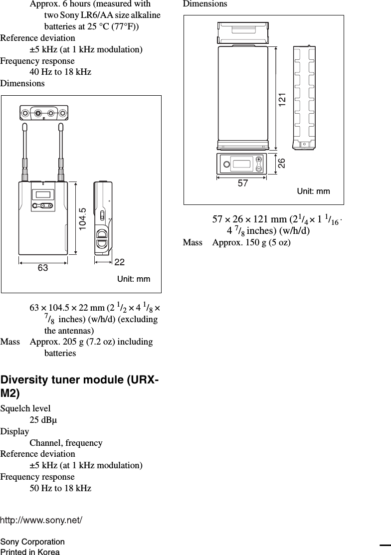 Approx. 6 hours (measured with two Sony LR6/AA size alkaline batteries at 25 °C (77°F))Reference deviation±5 kHz (at 1 kHz modulation)Frequency response40 Hz to 18 kHzDimensions63 × 104.5 × 22 mm (2 1/2 × 4 1/8 × 7/8  inches) (w/h/d) (excluding the antennas)Mass Approx. 205 g (7.2 oz) including batteriesDiversity tuner module (URX-M2)Squelch level25 dBµDisplayChannel, frequencyReference deviation±5 kHz (at 1 kHz modulation)Frequency response50 Hz to 18 kHzDimensions57 × 26 × 121 mm (21/4 × 1 1/16 ⋅ 4 7/8 inches) (w/h/d)Mass Approx. 150 g (5 oz)Unit: mmUnit: mmSony CorporationPrinted in Korea