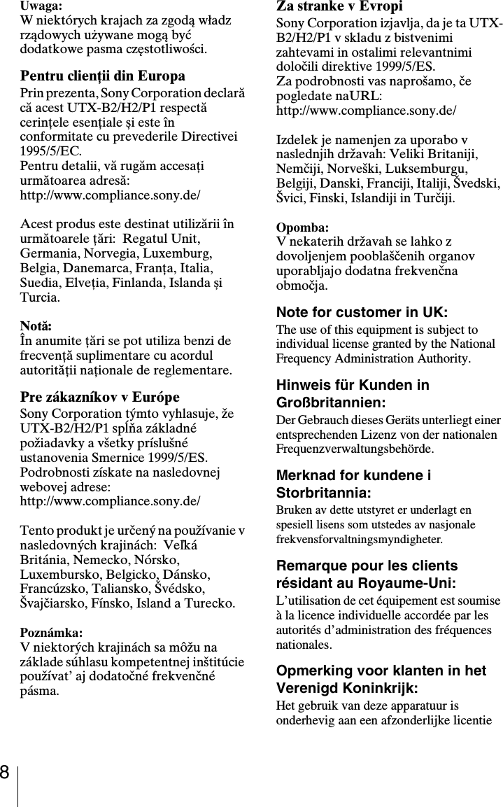 8Uwaga:W niektórych krajach za zgodą władz rządowych używane mogą być dodatkowe pasma częstotliwości.Pentru clienţii din EuropaPrin prezenta, Sony Corporation declară că acest UTX-B2/H2/P1 respectă cerinţele esenţiale și este în conformitate cu prevederile Directivei 1995/5/EC.Pentru detalii, vă rugăm accesaţi următoarea adresă:http://www.compliance.sony.de/Acest produs este destinat utilizării în următoarele ţări:  Regatul Unit, Germania, Norvegia, Luxemburg, Belgia, Danemarca, Franţa, Italia, Suedia, Elveţia, Finlanda, Islanda și Turcia.Notă:În anumite ţări se pot utiliza benzi de frecvenţă suplimentare cu acordul autorităţii naţionale de reglementare.Pre zákazníkov v EurópeSony Corporation týmto vyhlasuje, že UTX-B2/H2/P1 spĺňa základné požiadavky a všetky príslušné ustanovenia Smernice 1999/5/ES.Podrobnosti získate na nasledovnej webovej adrese:http://www.compliance.sony.de/Tento produkt je určený na používanie v nasledovných krajinách:  Veľká Británia, Nemecko, Nórsko, Luxembursko, Belgicko, Dánsko, Francúzsko, Taliansko, Švédsko, Švajčiarsko, Fínsko, Island a Turecko.Poznámka:V niektorých krajinách sa môžu na základe súhlasu kompetentnej inštitúcie používat’ aj dodatočné frekvenčné pásma.Za stranke v EvropiSony Corporation izjavlja, da je ta UTX-B2/H2/P1 v skladu z bistvenimi zahtevami in ostalimi relevantnimi določili direktive 1999/5/ES.Za podrobnosti vas naprošamo, če pogledate naURL:http://www.compliance.sony.de/Izdelek je namenjen za uporabo v naslednjih državah: Veliki Britaniji, Nemčiji, Norveški, Luksemburgu, Belgiji, Danski, Franciji, Italiji, Švedski, Švici, Finski, Islandiji in Turčiji.Opomba:V nekaterih državah se lahko z dovoljenjem pooblaščenih organov uporabljajo dodatna frekvenčna območja.Note for customer in UK:The use of this equipment is subject to individual license granted by the National Frequency Administration Authority.Hinweis für Kunden in Großbritannien:Der Gebrauch dieses Geräts unterliegt einer entsprechenden Lizenz von der nationalen Frequenzverwaltungsbehörde.Merknad for kundene i Storbritannia:Bruken av dette utstyret er underlagt en spesiell lisens som utstedes av nasjonale frekvensforvaltningsmyndigheter.Remarque pour les clients résidant au Royaume-Uni:L’utilisation de cet équipement est soumise à la licence individuelle accordée par les autorités d’administration des fréquences nationales.Opmerking voor klanten in het Verenigd Koninkrijk:Het gebruik van deze apparatuur is onderhevig aan een afzonderlijke licentie 