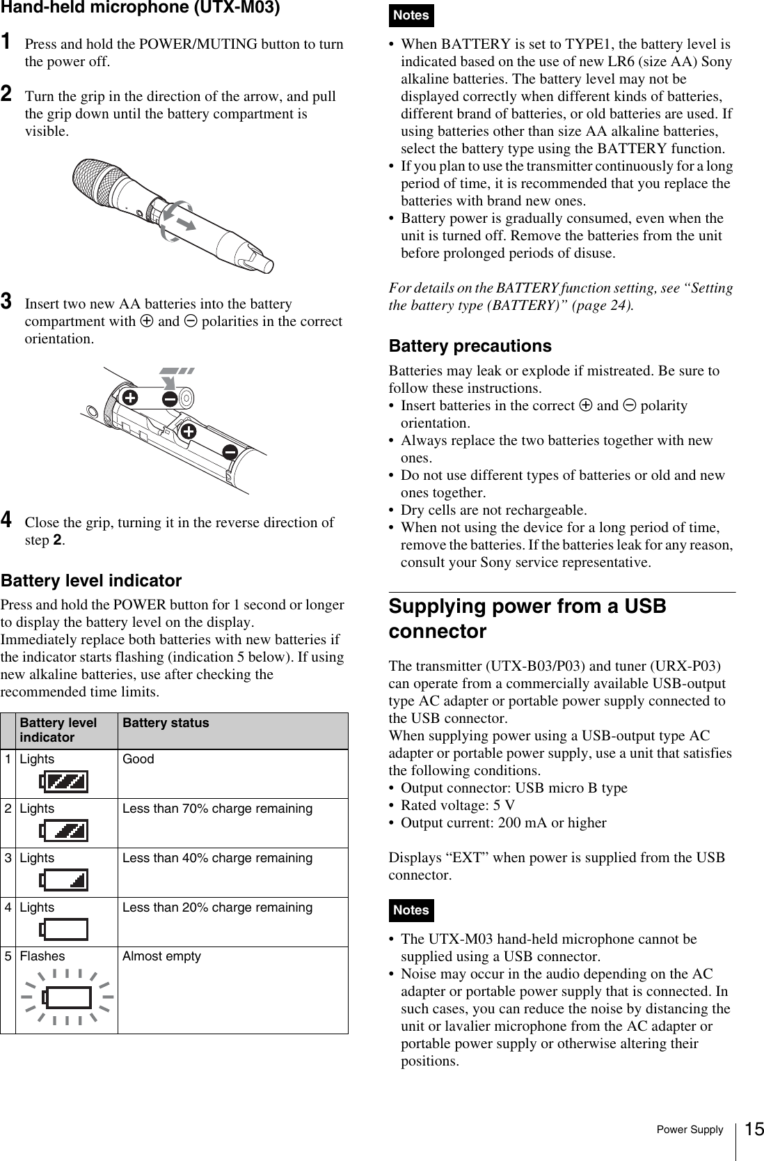 Power Supply 15Hand-held microphone (UTX-M03)1Press and hold the POWER/MUTING button to turn the power off.2Turn the grip in the direction of the arrow, and pull the grip down until the battery compartment is visible.3Insert two new AA batteries into the battery compartment with 3 and # polarities in the correct orientation.4Close the grip, turning it in the reverse direction of step 2.Battery level indicatorPress and hold the POWER button for 1 second or longer to display the battery level on the display. Immediately replace both batteries with new batteries if the indicator starts flashing (indication 5 below). If using new alkaline batteries, use after checking the recommended time limits.• When BATTERY is set to TYPE1, the battery level is indicated based on the use of new LR6 (size AA) Sony alkaline batteries. The battery level may not be displayed correctly when different kinds of batteries, different brand of batteries, or old batteries are used. If using batteries other than size AA alkaline batteries, select the battery type using the BATTERY function.• If you plan to use the transmitter continuously for a long period of time, it is recommended that you replace the batteries with brand new ones.• Battery power is gradually consumed, even when the unit is turned off. Remove the batteries from the unit before prolonged periods of disuse.For details on the BATTERY function setting, see “Setting the battery type (BATTERY)” (page 24).Battery precautionsBatteries may leak or explode if mistreated. Be sure to follow these instructions.• Insert batteries in the correct 3 and # polarity orientation.• Always replace the two batteries together with new ones.• Do not use different types of batteries or old and new ones together.• Dry cells are not rechargeable.• When not using the device for a long period of time, remove the batteries. If the batteries leak for any reason, consult your Sony service representative.Supplying power from a USB connectorThe transmitter (UTX-B03/P03) and tuner (URX-P03) can operate from a commercially available USB-output type AC adapter or portable power supply connected to the USB connector.When supplying power using a USB-output type AC adapter or portable power supply, use a unit that satisfies the following conditions.• Output connector: USB micro B type• Rated voltage: 5 V• Output current: 200 mA or higherDisplays “EXT” when power is supplied from the USB connector. • The UTX-M03 hand-held microphone cannot be supplied using a USB connector.• Noise may occur in the audio depending on the AC adapter or portable power supply that is connected. In such cases, you can reduce the noise by distancing the unit or lavalier microphone from the AC adapter or portable power supply or otherwise altering their positions.Battery level indicatorBattery status1Lights Good2 Lights  Less than 70% charge remaining3 Lights  Less than 40% charge remaining4 Lights  Less than 20% charge remaining5 Flashes Almost emptyNotesNotes