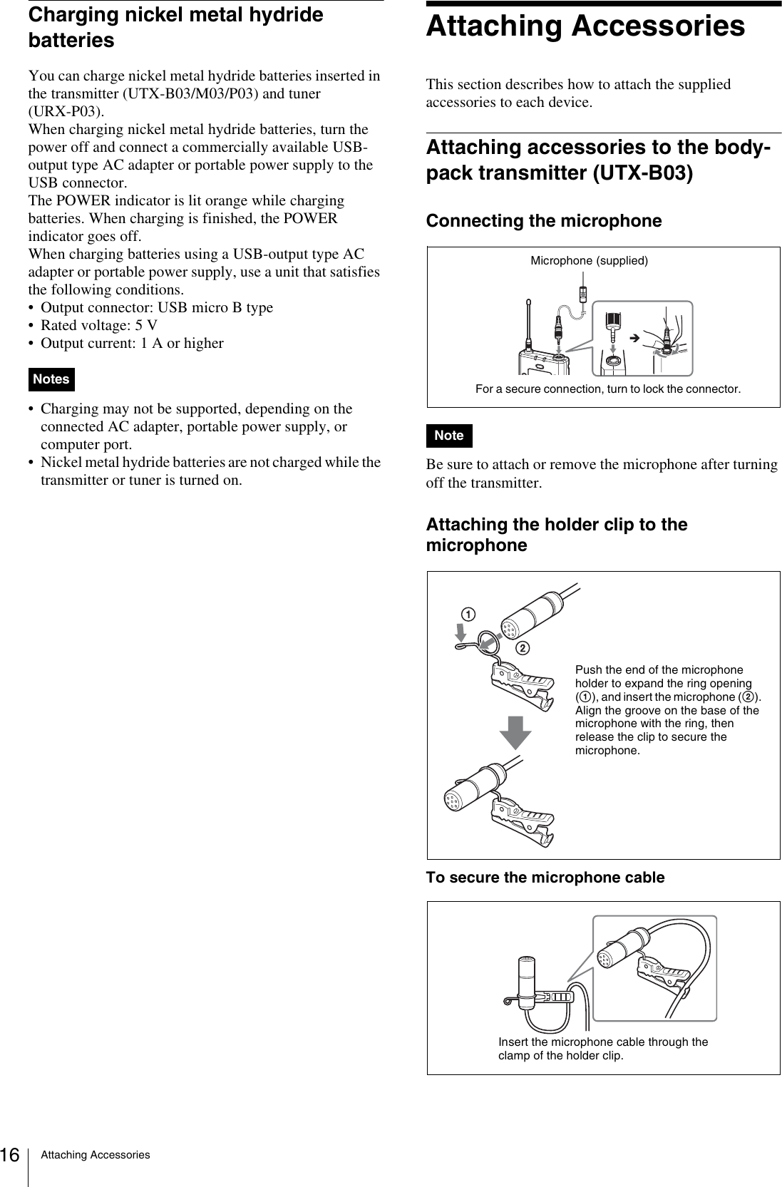 Attaching Accessories16Charging nickel metal hydride batteriesYou can charge nickel metal hydride batteries inserted in the transmitter (UTX-B03/M03/P03) and tuner (URX-P03).When charging nickel metal hydride batteries, turn the power off and connect a commercially available USB-output type AC adapter or portable power supply to the USB connector. The POWER indicator is lit orange while charging batteries. When charging is finished, the POWER indicator goes off.When charging batteries using a USB-output type AC adapter or portable power supply, use a unit that satisfies the following conditions.• Output connector: USB micro B type• Rated voltage: 5 V• Output current: 1 A or higher• Charging may not be supported, depending on the connected AC adapter, portable power supply, or computer port.• Nickel metal hydride batteries are not charged while the transmitter or tuner is turned on.Attaching AccessoriesThis section describes how to attach the supplied accessories to each device.Attaching accessories to the body-pack transmitter (UTX-B03)Connecting the microphoneBe sure to attach or remove the microphone after turning off the transmitter.Attaching the holder clip to the microphoneTo secure the microphone cableNotesNoteFor a secure connection, turn to lock the connector.Microphone (supplied)Push the end of the microphone holder to expand the ring opening (1), and insert the microphone (2). Align the groove on the base of the microphone with the ring, then release the clip to secure the microphone.Insert the microphone cable through the clamp of the holder clip.