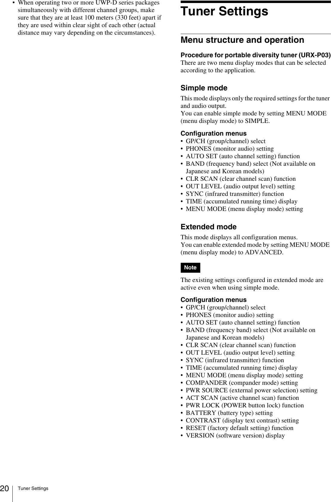 Tuner Settings20• When operating two or more UWP-D series packages simultaneously with different channel groups, make sure that they are at least 100 meters (330 feet) apart if they are used within clear sight of each other (actual distance may vary depending on the circumstances).Tuner SettingsMenu structure and operationProcedure for portable diversity tuner (URX-P03)There are two menu display modes that can be selected according to the application.Simple modeThis mode displays only the required settings for the tuner and audio output.You can enable simple mode by setting MENU MODE (menu display mode) to SIMPLE.Configuration menus• GP/CH (group/channel) select• PHONES (monitor audio) setting• AUTO SET (auto channel setting) function• BAND (frequency band) select (Not available on Japanese and Korean models)• CLR SCAN (clear channel scan) function• OUT LEVEL (audio output level) setting• SYNC (infrared transmitter) function• TIME (accumulated running time) display• MENU MODE (menu display mode) settingExtended modeThis mode displays all configuration menus.You can enable extended mode by setting MENU MODE (menu display mode) to ADVANCED.The existing settings configured in extended mode are active even when using simple mode.Configuration menus• GP/CH (group/channel) select• PHONES (monitor audio) setting• AUTO SET (auto channel setting) function• BAND (frequency band) select (Not available on Japanese and Korean models)• CLR SCAN (clear channel scan) function• OUT LEVEL (audio output level) setting• SYNC (infrared transmitter) function• TIME (accumulated running time) display• MENU MODE (menu display mode) setting• COMPANDER (compander mode) setting• PWR SOURCE (external power selection) setting• ACT SCAN (active channel scan) function• PWR LOCK (POWER button lock) function• BATTERY (battery type) setting• CONTRAST (display text contrast) setting• RESET (factory default setting) function• VERSION (software version) displayNote