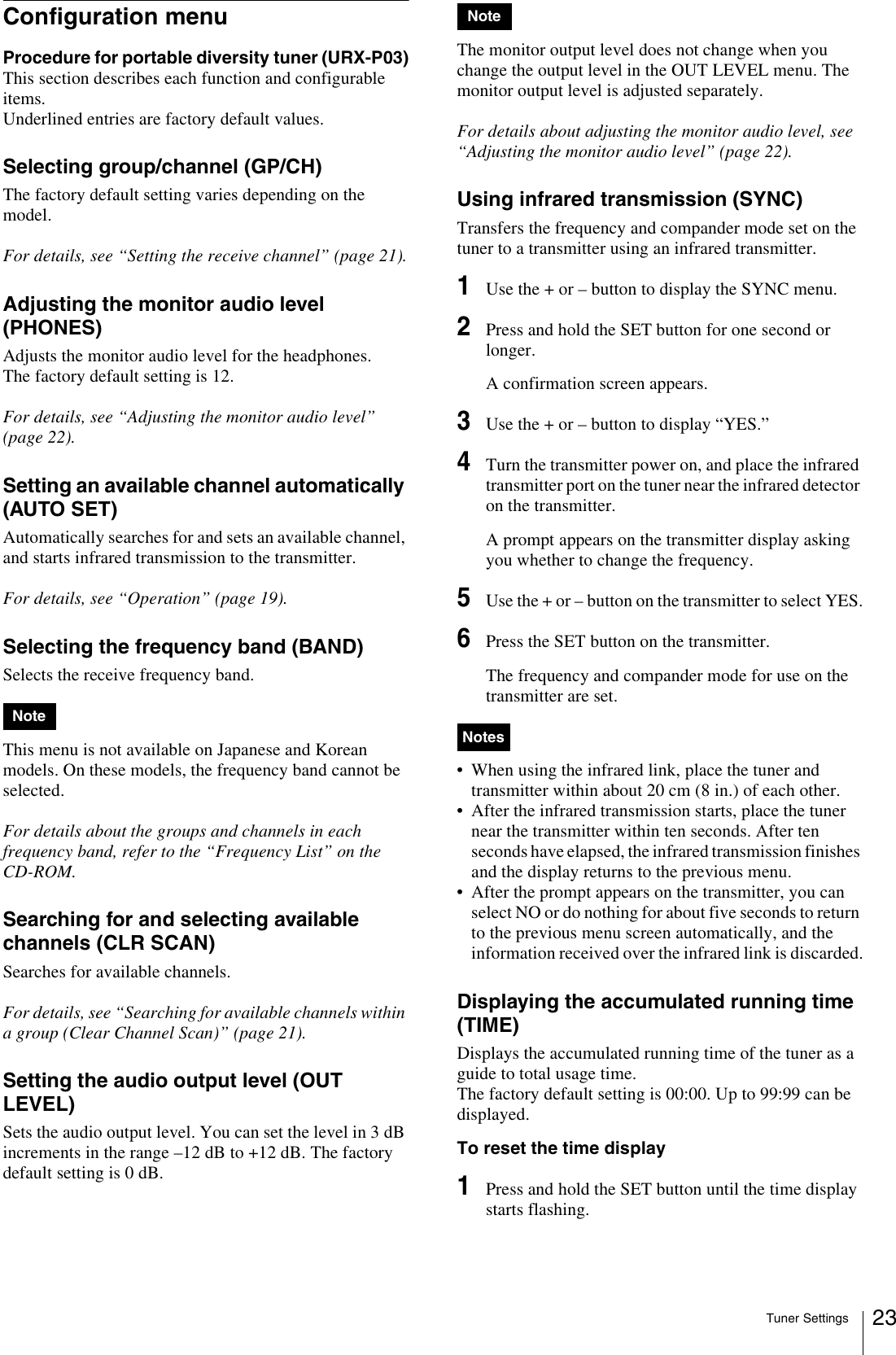 Tuner Settings 23Configuration menuProcedure for portable diversity tuner (URX-P03)This section describes each function and configurable items.Underlined entries are factory default values.Selecting group/channel (GP/CH)The factory default setting varies depending on the model.For details, see “Setting the receive channel” (page 21).Adjusting the monitor audio level (PHONES)Adjusts the monitor audio level for the headphones.The factory default setting is 12.For details, see “Adjusting the monitor audio level” (page 22).Setting an available channel automatically (AUTO SET)Automatically searches for and sets an available channel, and starts infrared transmission to the transmitter.For details, see “Operation” (page 19).Selecting the frequency band (BAND)Selects the receive frequency band.This menu is not available on Japanese and Korean models. On these models, the frequency band cannot be selected.For details about the groups and channels in each frequency band, refer to the “Frequency List” on the CD-ROM.Searching for and selecting available channels (CLR SCAN)Searches for available channels. For details, see “Searching for available channels within a group (Clear Channel Scan)” (page 21).Setting the audio output level (OUT LEVEL)Sets the audio output level. You can set the level in 3 dB increments in the range –12 dB to +12 dB. The factory default setting is 0 dB.The monitor output level does not change when you change the output level in the OUT LEVEL menu. The monitor output level is adjusted separately.For details about adjusting the monitor audio level, see “Adjusting the monitor audio level” (page 22).Using infrared transmission (SYNC)Transfers the frequency and compander mode set on the tuner to a transmitter using an infrared transmitter.1Use the + or – button to display the SYNC menu.2Press and hold the SET button for one second or longer.A confirmation screen appears.3Use the + or – button to display “YES.”4Turn the transmitter power on, and place the infrared transmitter port on the tuner near the infrared detector on the transmitter.A prompt appears on the transmitter display asking you whether to change the frequency.5Use the + or – button on the transmitter to select YES.6Press the SET button on the transmitter.The frequency and compander mode for use on the transmitter are set.• When using the infrared link, place the tuner and transmitter within about 20 cm (8 in.) of each other.• After the infrared transmission starts, place the tuner near the transmitter within ten seconds. After ten seconds have elapsed, the infrared transmission finishes and the display returns to the previous menu.• After the prompt appears on the transmitter, you can select NO or do nothing for about five seconds to return to the previous menu screen automatically, and the information received over the infrared link is discarded.Displaying the accumulated running time (TIME)Displays the accumulated running time of the tuner as a guide to total usage time. The factory default setting is 00:00. Up to 99:99 can be displayed.To reset the time display1Press and hold the SET button until the time display starts flashing.NoteNoteNotes