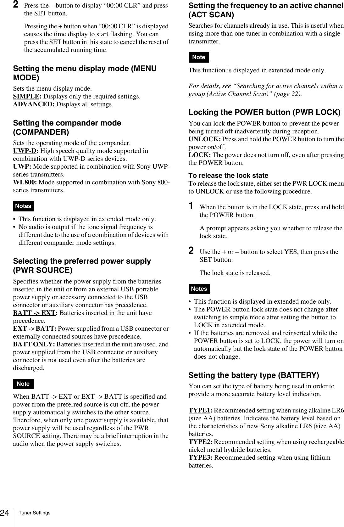 Tuner Settings242Press the – button to display “00:00 CLR” and press the SET button.Pressing the + button when “00:00 CLR” is displayed causes the time display to start flashing. You can press the SET button in this state to cancel the reset of the accumulated running time.Setting the menu display mode (MENU MODE)Sets the menu display mode.SIMPLE: Displays only the required settings.ADVANCED: Displays all settings.Setting the compander mode (COMPANDER)Sets the operating mode of the compander.UWP-D: High speech quality mode supported in combination with UWP-D series devices.UWP: Mode supported in combination with Sony UWP-series transmitters.WL800: Mode supported in combination with Sony 800-series transmitters.• This function is displayed in extended mode only.• No audio is output if the tone signal frequency is different due to the use of a combination of devices with different compander mode settings.Selecting the preferred power supply (PWR SOURCE)Specifies whether the power supply from the batteries inserted in the unit or from an external USB portable power supply or accessory connected to the USB connector or auxiliary connector has precedence.BATT -&gt; EXT: Batteries inserted in the unit have precedence.EXT -&gt; BATT: Power supplied from a USB connector or externally connected sources have precedence.BATT ONLY: Batteries inserted in the unit are used, and power supplied from the USB connector or auxiliary connector is not used even after the batteries are discharged.When BATT -&gt; EXT or EXT -&gt; BATT is specified and power from the preferred source is cut off, the power supply automatically switches to the other source. Therefore, when only one power supply is available, that power supply will be used regardless of the PWR SOURCE setting. There may be a brief interruption in the audio when the power supply switches.Setting the frequency to an active channel (ACT SCAN)Searches for channels already in use. This is useful when using more than one tuner in combination with a single transmitter.This function is displayed in extended mode only.For details, see “Searching for active channels within a group (Active Channel Scan)” (page 22).Locking the POWER button (PWR LOCK)You can lock the POWER button to prevent the power being turned off inadvertently during reception.UNLOCK: Press and hold the POWER button to turn the power on/off.LOCK: The power does not turn off, even after pressing the POWER button.To release the lock stateTo release the lock state, either set the PWR LOCK menu to UNLOCK or use the following procedure.1When the button is in the LOCK state, press and hold the POWER button.A prompt appears asking you whether to release the lock state.2Use the + or – button to select YES, then press the SET button.The lock state is released.• This function is displayed in extended mode only.• The POWER button lock state does not change after switching to simple mode after setting the button to LOCK in extended mode.• If the batteries are removed and reinserted while the POWER button is set to LOCK, the power will turn on automatically but the lock state of the POWER button does not change.Setting the battery type (BATTERY)You can set the type of battery being used in order to provide a more accurate battery level indication.TYPE1: Recommended setting when using alkaline LR6 (size AA) batteries. Indicates the battery level based on the characteristics of new Sony alkaline LR6 (size AA) batteries.TYPE2: Recommended setting when using rechargeable nickel metal hydride batteries. TYPE3: Recommended setting when using lithium batteries. NotesNoteNoteNotes