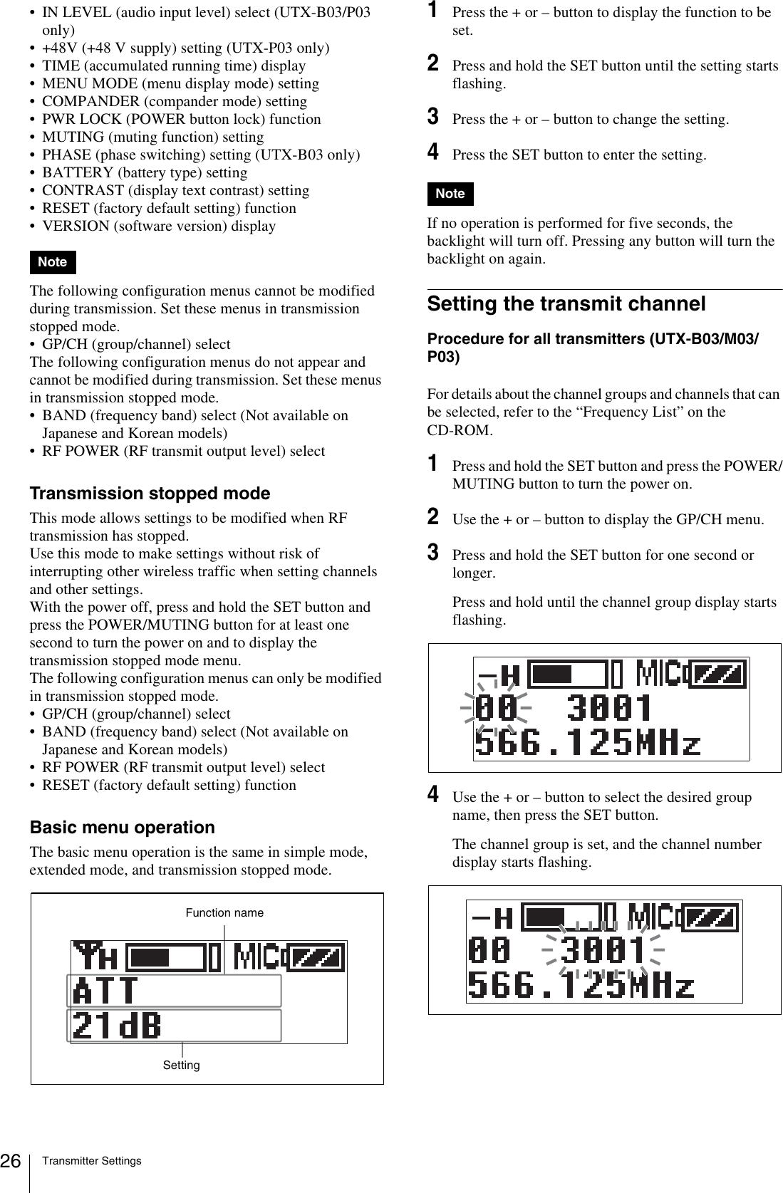 Transmitter Settings26• IN LEVEL (audio input level) select (UTX-B03/P03 only)• +48V (+48 V supply) setting (UTX-P03 only)• TIME (accumulated running time) display• MENU MODE (menu display mode) setting• COMPANDER (compander mode) setting• PWR LOCK (POWER button lock) function• MUTING (muting function) setting• PHASE (phase switching) setting (UTX-B03 only)• BATTERY (battery type) setting• CONTRAST (display text contrast) setting• RESET (factory default setting) function• VERSION (software version) displayThe following configuration menus cannot be modified during transmission. Set these menus in transmission stopped mode.• GP/CH (group/channel) selectThe following configuration menus do not appear and cannot be modified during transmission. Set these menus in transmission stopped mode.• BAND (frequency band) select (Not available on Japanese and Korean models)• RF POWER (RF transmit output level) selectTransmission stopped modeThis mode allows settings to be modified when RF transmission has stopped.Use this mode to make settings without risk of interrupting other wireless traffic when setting channels and other settings.With the power off, press and hold the SET button and press the POWER/MUTING button for at least one second to turn the power on and to display the transmission stopped mode menu.The following configuration menus can only be modified in transmission stopped mode. • GP/CH (group/channel) select• BAND (frequency band) select (Not available on Japanese and Korean models)• RF POWER (RF transmit output level) select• RESET (factory default setting) functionBasic menu operationThe basic menu operation is the same in simple mode, extended mode, and transmission stopped mode.1Press the + or – button to display the function to be set.2Press and hold the SET button until the setting starts flashing.3Press the + or – button to change the setting.4Press the SET button to enter the setting.If no operation is performed for five seconds, the backlight will turn off. Pressing any button will turn the backlight on again.Setting the transmit channelProcedure for all transmitters (UTX-B03/M03/P03)For details about the channel groups and channels that can be selected, refer to the “Frequency List” on the CD-ROM.1Press and hold the SET button and press the POWER/MUTING button to turn the power on.2Use the + or – button to display the GP/CH menu.3Press and hold the SET button for one second or longer.Press and hold until the channel group display starts flashing.4Use the + or – button to select the desired group name, then press the SET button.The channel group is set, and the channel number display starts flashing.NoteFunction nameSettingNote