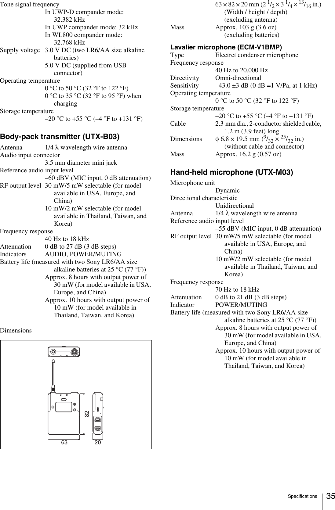 Specifications 35Tone signal frequencyIn UWP-D compander mode: 32.382 kHzIn UWP compander mode: 32 kHzIn WL800 compander mode: 32.768 kHzSupply voltage 3.0 V DC (two LR6/AA size alkaline batteries)5.0 V DC (supplied from USB connector)Operating temperature0 °C to 50 °C (32 °F to 122 °F)0 °C to 35 °C (32 °F to 95 °F) when chargingStorage temperature–20 °C to +55 °C (–4 °F to +131 °F)Body-pack transmitter (UTX-B03)Antenna 1/4 λ wavelength wire antennaAudio input connector3.5 mm diameter mini jackReference audio input level–60 dBV (MIC input, 0 dB attenuation)RF output level 30 mW/5 mW selectable (for model available in USA, Europe, and China)10 mW/2 mW selectable (for model available in Thailand, Taiwan, and Korea)Frequency response40 Hz to 18 kHzAttenuation 0 dB to 27 dB (3 dB steps)Indicators AUDIO, POWER/MUTINGBattery life (measured with two Sony LR6/AA size alkaline batteries at 25 °C (77 °F))Approx. 8 hours with output power of 30 mW (for model available in USA, Europe, and China)Approx. 10 hours with output power of 10 mW (for model available in Thailand, Taiwan, and Korea)Dimensions63 × 82 × 20 mm (2 1/2 × 3 1/4 × 13/16 in.)(Width / height / depth) (excluding antenna)Mass Approx. 103 g (3.6 oz) (excluding batteries)Lavalier microphone (ECM-V1BMP)Type Electret condenser microphoneFrequency response40 Hz to 20,000 HzDirectivity Omni-directionalSensitivity –43.0 ±3 dB (0 dB =1 V/Pa, at 1 kHz)Operating temperature0°C to 50°C (32°F to 122°F)Storage temperature–20°C to +55°C (–4°F to +131°F)Cable 2.3 mm dia., 2-conductor shielded cable, 1.2 m (3.9 feet) longDimensions φ6.8 × 19.5 mm (9/32 × 25/32 in.)(without cable and connector)Mass Approx. 16.2 g (0.57 oz)Hand-held microphone (UTX-M03)Microphone unitDynamicDirectional characteristicUnidirectionalAntenna 1/4 λ wavelength wire antennaReference audio input level–55 dBV (MIC input, 0 dB attenuation)RF output level 30 mW/5 mW selectable (for model available in USA, Europe, and China)10 mW/2 mW selectable (for model available in Thailand, Taiwan, and Korea)Frequency response70 Hz to 18 kHzAttenuation 0 dB to 21 dB (3 dB steps)Indicator POWER/MUTINGBattery life (measured with two Sony LR6/AA size alkaline batteries at 25 °C (77 °F))Approx. 8 hours with output power of 30 mW (for model available in USA, Europe, and China)Approx. 10 hours with output power of 10 mW (for model available in Thailand, Taiwan, and Korea)