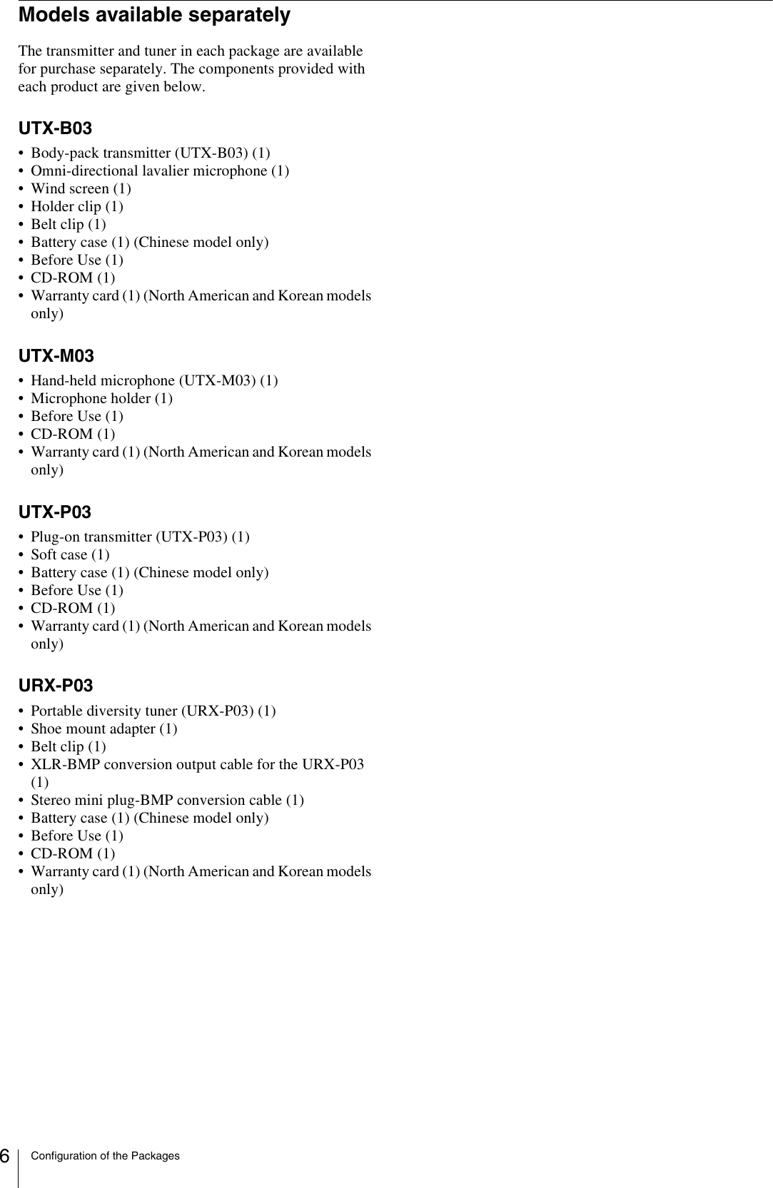 Configuration of the Packages6Models available separatelyThe transmitter and tuner in each package are available for purchase separately. The components provided with each product are given below.UTX-B03• Body-pack transmitter (UTX-B03) (1)• Omni-directional lavalier microphone (1)• Wind screen (1)• Holder clip (1)• Belt clip (1)• Battery case (1) (Chinese model only)• Before Use (1)•CD-ROM (1)• Warranty card (1) (North American and Korean models only)UTX-M03• Hand-held microphone (UTX-M03) (1)• Microphone holder (1)• Before Use (1)•CD-ROM (1)• Warranty card (1) (North American and Korean models only)UTX-P03• Plug-on transmitter (UTX-P03) (1)• Soft case (1)• Battery case (1) (Chinese model only)• Before Use (1)•CD-ROM (1)• Warranty card (1) (North American and Korean models only)URX-P03• Portable diversity tuner (URX-P03) (1)• Shoe mount adapter (1)• Belt clip (1)• XLR-BMP conversion output cable for the URX-P03 (1)• Stereo mini plug-BMP conversion cable (1)• Battery case (1) (Chinese model only)• Before Use (1)•CD-ROM (1)• Warranty card (1) (North American and Korean models only)