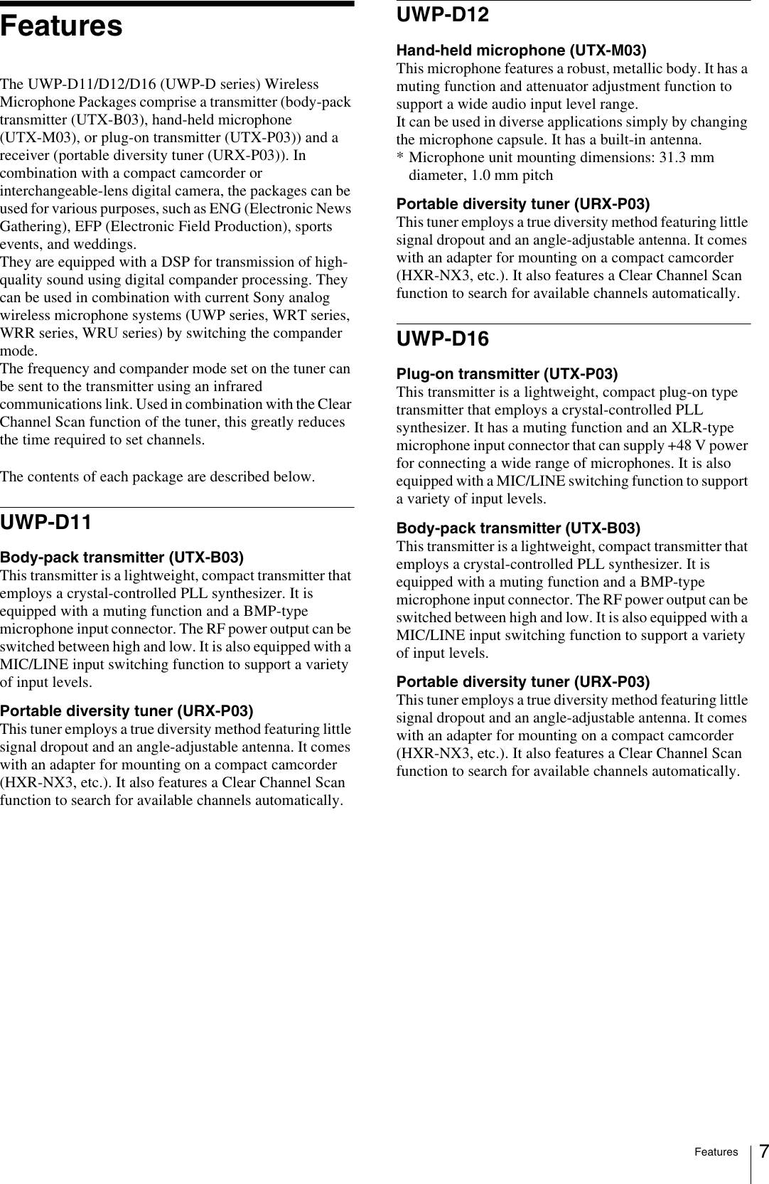 Features 7FeaturesThe UWP-D11/D12/D16 (UWP-D series) Wireless Microphone Packages comprise a transmitter (body-pack transmitter (UTX-B03), hand-held microphone (UTX-M03), or plug-on transmitter (UTX-P03)) and a receiver (portable diversity tuner (URX-P03)). In combination with a compact camcorder or interchangeable-lens digital camera, the packages can be used for various purposes, such as ENG (Electronic News Gathering), EFP (Electronic Field Production), sports events, and weddings. They are equipped with a DSP for transmission of high-quality sound using digital compander processing. They can be used in combination with current Sony analog wireless microphone systems (UWP series, WRT series, WRR series, WRU series) by switching the compander mode.The frequency and compander mode set on the tuner can be sent to the transmitter using an infrared communications link. Used in combination with the Clear Channel Scan function of the tuner, this greatly reduces the time required to set channels.The contents of each package are described below.UWP-D11Body-pack transmitter (UTX-B03)This transmitter is a lightweight, compact transmitter that employs a crystal-controlled PLL synthesizer. It is equipped with a muting function and a BMP-type microphone input connector. The RF power output can be switched between high and low. It is also equipped with a MIC/LINE input switching function to support a variety of input levels.Portable diversity tuner (URX-P03)This tuner employs a true diversity method featuring little signal dropout and an angle-adjustable antenna. It comes with an adapter for mounting on a compact camcorder (HXR-NX3, etc.). It also features a Clear Channel Scan function to search for available channels automatically.UWP-D12Hand-held microphone (UTX-M03)This microphone features a robust, metallic body. It has a muting function and attenuator adjustment function to support a wide audio input level range.It can be used in diverse applications simply by changing the microphone capsule. It has a built-in antenna.* Microphone unit mounting dimensions: 31.3 mm diameter, 1.0 mm pitchPortable diversity tuner (URX-P03)This tuner employs a true diversity method featuring little signal dropout and an angle-adjustable antenna. It comes with an adapter for mounting on a compact camcorder (HXR-NX3, etc.). It also features a Clear Channel Scan function to search for available channels automatically.UWP-D16Plug-on transmitter (UTX-P03)This transmitter is a lightweight, compact plug-on type transmitter that employs a crystal-controlled PLL synthesizer. It has a muting function and an XLR-type microphone input connector that can supply +48 V power for connecting a wide range of microphones. It is also equipped with a MIC/LINE switching function to support a variety of input levels.Body-pack transmitter (UTX-B03)This transmitter is a lightweight, compact transmitter that employs a crystal-controlled PLL synthesizer. It is equipped with a muting function and a BMP-type microphone input connector. The RF power output can be switched between high and low. It is also equipped with a MIC/LINE input switching function to support a variety of input levels.Portable diversity tuner (URX-P03)This tuner employs a true diversity method featuring little signal dropout and an angle-adjustable antenna. It comes with an adapter for mounting on a compact camcorder (HXR-NX3, etc.). It also features a Clear Channel Scan function to search for available channels automatically.