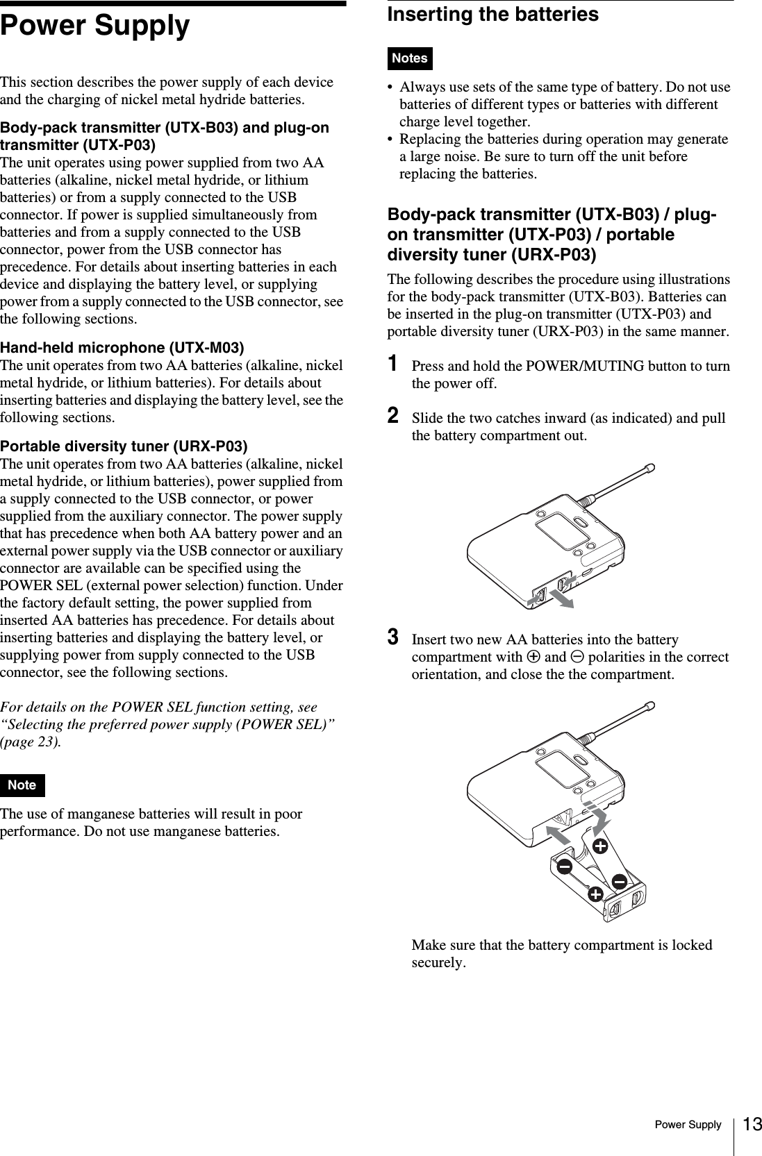 Power Supply 13Power SupplyThis section describes the power supply of each device and the charging of nickel metal hydride batteries.Body-pack transmitter (UTX-B03) and plug-on transmitter (UTX-P03)The unit operates using power supplied from two AA batteries (alkaline, nickel metal hydride, or lithium batteries) or from a supply connected to the USB connector. If power is supplied simultaneously from batteries and from a supply connected to the USB connector, power from the USB connector has precedence. For details about inserting batteries in each device and displaying the battery level, or supplying power from a supply connected to the USB connector, see the following sections.Hand-held microphone (UTX-M03)The unit operates from two AA batteries (alkaline, nickel metal hydride, or lithium batteries). For details about inserting batteries and displaying the battery level, see the following sections.Portable diversity tuner (URX-P03)The unit operates from two AA batteries (alkaline, nickel metal hydride, or lithium batteries), power supplied from a supply connected to the USB connector, or power supplied from the auxiliary connector. The power supply that has precedence when both AA battery power and an external power supply via the USB connector or auxiliary connector are available can be specified using the POWER SEL (external power selection) function. Under the factory default setting, the power supplied from inserted AA batteries has precedence. For details about inserting batteries and displaying the battery level, or supplying power from supply connected to the USB connector, see the following sections.For details on the POWER SEL function setting, see “Selecting the preferred power supply (POWER SEL)” (page 23).The use of manganese batteries will result in poor performance. Do not use manganese batteries.Inserting the batteries• Always use sets of the same type of battery. Do not use batteries of different types or batteries with different charge level together.• Replacing the batteries during operation may generate a large noise. Be sure to turn off the unit before replacing the batteries.Body-pack transmitter (UTX-B03) / plug-on transmitter (UTX-P03) / portable diversity tuner (URX-P03)The following describes the procedure using illustrations for the body-pack transmitter (UTX-B03). Batteries can be inserted in the plug-on transmitter (UTX-P03) and portable diversity tuner (URX-P03) in the same manner.1Press and hold the POWER/MUTING button to turn the power off.2Slide the two catches inward (as indicated) and pull the battery compartment out.3Insert two new AA batteries into the battery compartment with 3 and # polarities in the correct orientation, and close the the compartment.Make sure that the battery compartment is locked securely.NoteNotes