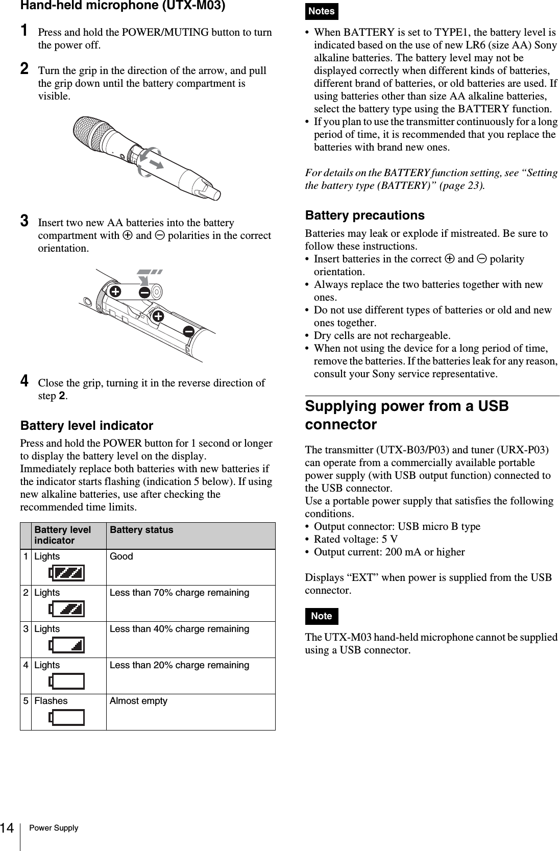 Power Supply14Hand-held microphone (UTX-M03)1Press and hold the POWER/MUTING button to turn the power off.2Turn the grip in the direction of the arrow, and pull the grip down until the battery compartment is visible.3Insert two new AA batteries into the battery compartment with 3 and # polarities in the correct orientation.4Close the grip, turning it in the reverse direction of step 2.Battery level indicatorPress and hold the POWER button for 1 second or longer to display the battery level on the display. Immediately replace both batteries with new batteries if the indicator starts flashing (indication 5 below). If using new alkaline batteries, use after checking the recommended time limits.• When BATTERY is set to TYPE1, the battery level is indicated based on the use of new LR6 (size AA) Sony alkaline batteries. The battery level may not be displayed correctly when different kinds of batteries, different brand of batteries, or old batteries are used. If using batteries other than size AA alkaline batteries, select the battery type using the BATTERY function.• If you plan to use the transmitter continuously for a long period of time, it is recommended that you replace the batteries with brand new ones.For details on the BATTERY function setting, see “Setting the battery type (BATTERY)” (page 23).Battery precautionsBatteries may leak or explode if mistreated. Be sure to follow these instructions.• Insert batteries in the correct 3 and # polarity orientation.• Always replace the two batteries together with new ones.• Do not use different types of batteries or old and new ones together.• Dry cells are not rechargeable.• When not using the device for a long period of time, remove the batteries. If the batteries leak for any reason, consult your Sony service representative.Supplying power from a USB connectorThe transmitter (UTX-B03/P03) and tuner (URX-P03) can operate from a commercially available portable power supply (with USB output function) connected to the USB connector.Use a portable power supply that satisfies the following conditions.• Output connector: USB micro B type• Rated voltage: 5 V• Output current: 200 mA or higherDisplays “EXT” when power is supplied from the USB connector. The UTX-M03 hand-held microphone cannot be supplied using a USB connector.Battery level indicatorBattery status1Lights Good2 Lights  Less than 70% charge remaining3 Lights  Less than 40% charge remaining4 Lights  Less than 20% charge remaining5 Flashes Almost emptyNotesNote