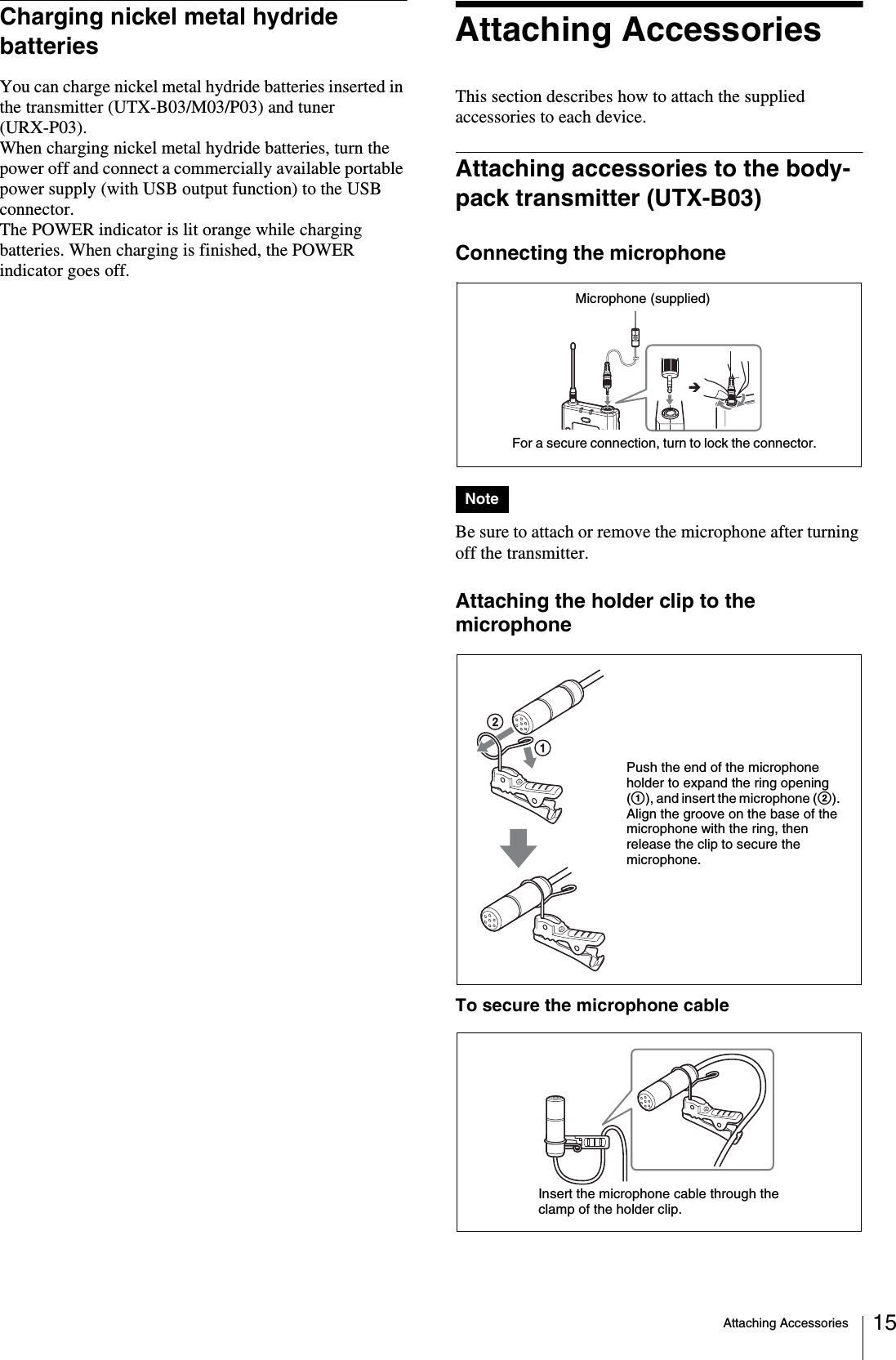 Attaching Accessories 15Charging nickel metal hydride batteriesYou can charge nickel metal hydride batteries inserted in the transmitter (UTX-B03/M03/P03) and tuner (URX-P03).When charging nickel metal hydride batteries, turn the power off and connect a commercially available portable power supply (with USB output function) to the USB connector. The POWER indicator is lit orange while charging batteries. When charging is finished, the POWER indicator goes off.Attaching AccessoriesThis section describes how to attach the supplied accessories to each device.Attaching accessories to the body-pack transmitter (UTX-B03)Connecting the microphoneBe sure to attach or remove the microphone after turning off the transmitter.Attaching the holder clip to the microphoneTo secure the microphone cableNoteFor a secure connection, turn to lock the connector.Microphone (supplied)Push the end of the microphone holder to expand the ring opening (1), and insert the microphone (2). Align the groove on the base of the microphone with the ring, then release the clip to secure the microphone.Insert the microphone cable through the clamp of the holder clip.