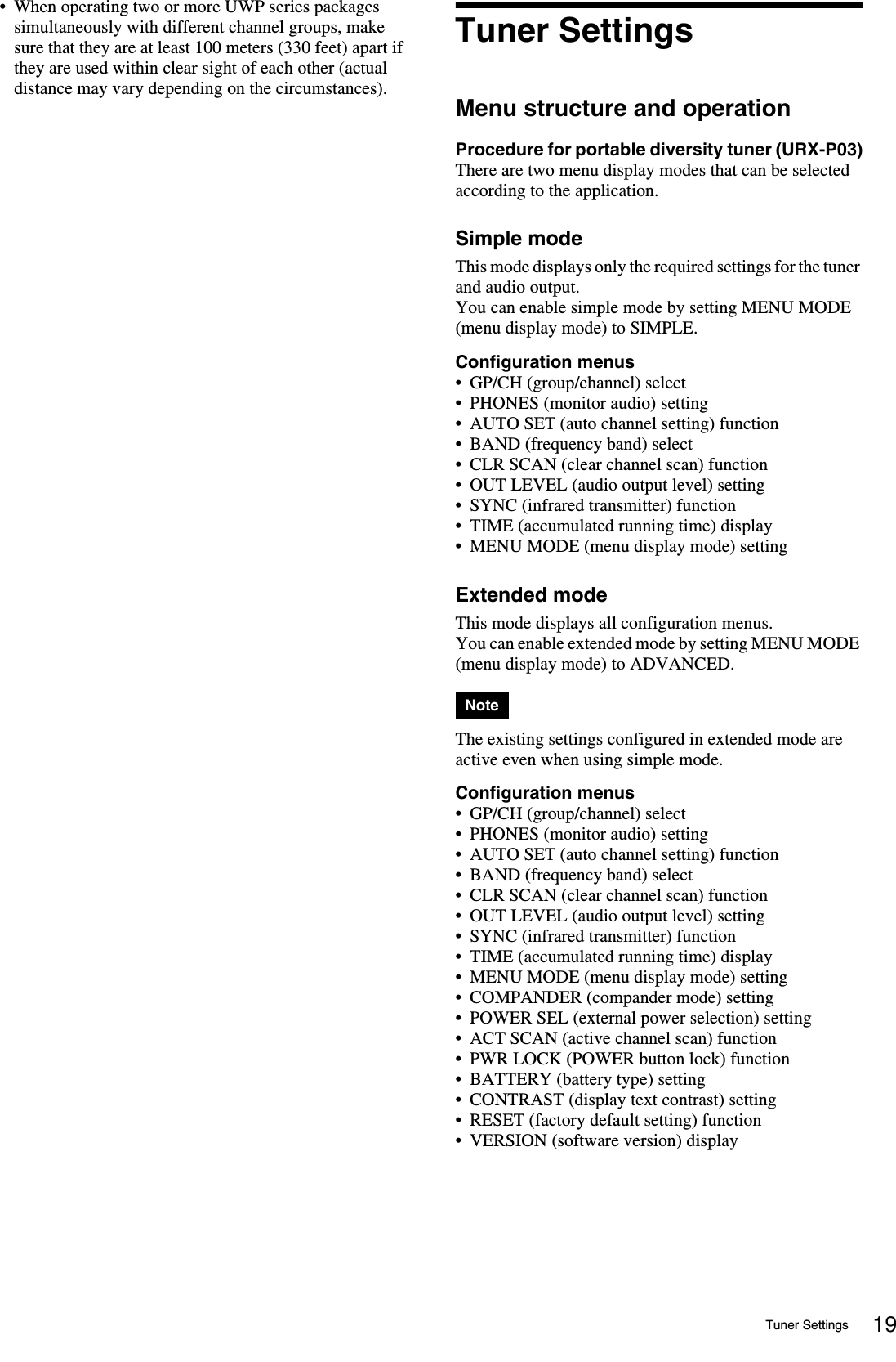 Tuner Settings 19• When operating two or more UWP series packages simultaneously with different channel groups, make sure that they are at least 100 meters (330 feet) apart if they are used within clear sight of each other (actual distance may vary depending on the circumstances).Tuner SettingsMenu structure and operationProcedure for portable diversity tuner (URX-P03)There are two menu display modes that can be selected according to the application.Simple modeThis mode displays only the required settings for the tuner and audio output.You can enable simple mode by setting MENU MODE (menu display mode) to SIMPLE.Configuration menus• GP/CH (group/channel) select• PHONES (monitor audio) setting• AUTO SET (auto channel setting) function• BAND (frequency band) select• CLR SCAN (clear channel scan) function• OUT LEVEL (audio output level) setting• SYNC (infrared transmitter) function• TIME (accumulated running time) display• MENU MODE (menu display mode) settingExtended modeThis mode displays all configuration menus.You can enable extended mode by setting MENU MODE (menu display mode) to ADVANCED.The existing settings configured in extended mode are active even when using simple mode.Configuration menus• GP/CH (group/channel) select• PHONES (monitor audio) setting• AUTO SET (auto channel setting) function• BAND (frequency band) select• CLR SCAN (clear channel scan) function• OUT LEVEL (audio output level) setting• SYNC (infrared transmitter) function• TIME (accumulated running time) display• MENU MODE (menu display mode) setting• COMPANDER (compander mode) setting• POWER SEL (external power selection) setting• ACT SCAN (active channel scan) function• PWR LOCK (POWER button lock) function• BATTERY (battery type) setting• CONTRAST (display text contrast) setting• RESET (factory default setting) function• VERSION (software version) displayNote