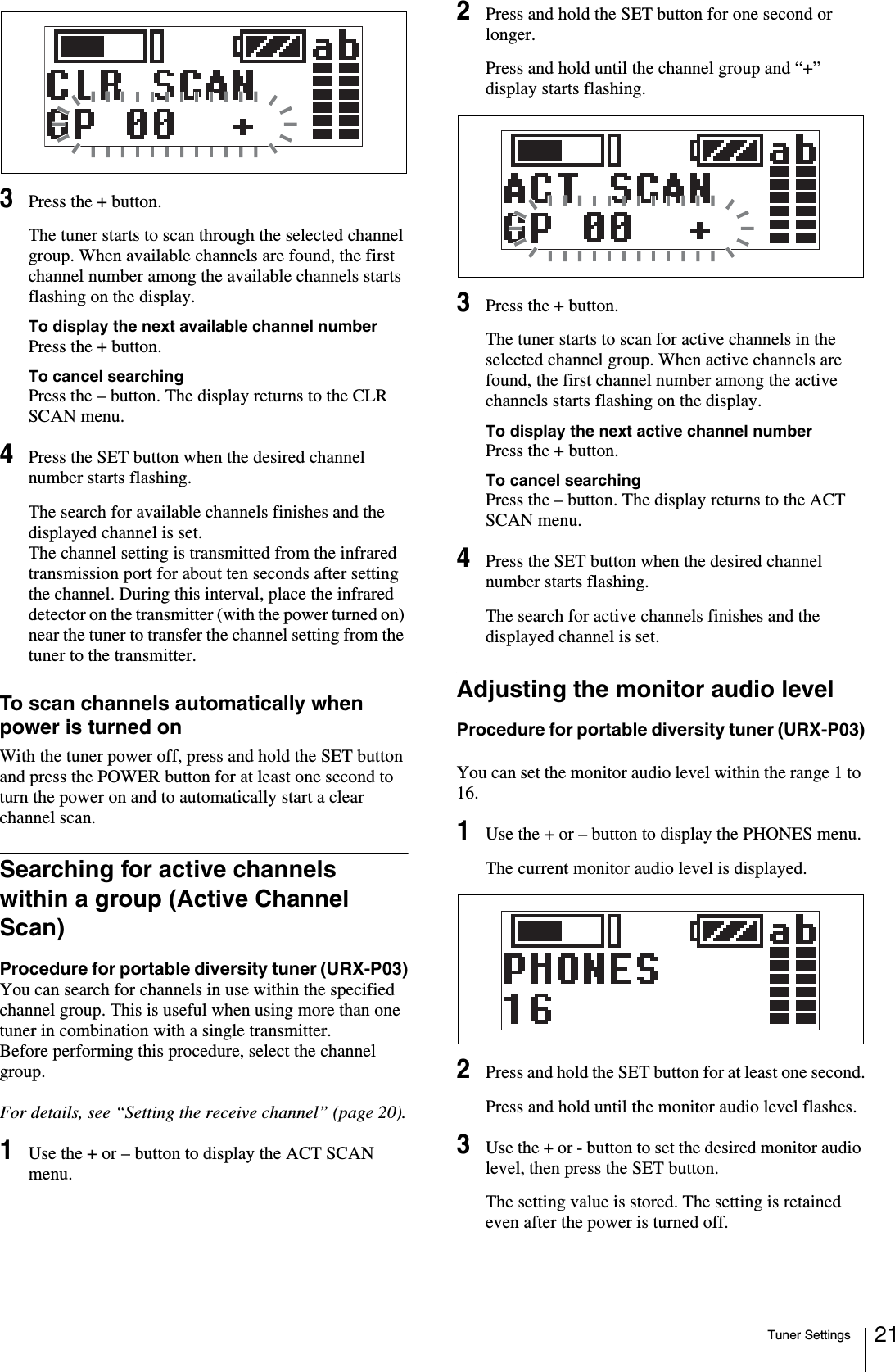 Tuner Settings 213Press the + button.The tuner starts to scan through the selected channel group. When available channels are found, the first channel number among the available channels starts flashing on the display.To display the next available channel numberPress the + button.To cancel searchingPress the – button. The display returns to the CLR SCAN menu.4Press the SET button when the desired channel number starts flashing.The search for available channels finishes and the displayed channel is set.The channel setting is transmitted from the infrared transmission port for about ten seconds after setting the channel. During this interval, place the infrared detector on the transmitter (with the power turned on) near the tuner to transfer the channel setting from the tuner to the transmitter.To scan channels automatically when power is turned onWith the tuner power off, press and hold the SET button and press the POWER button for at least one second to turn the power on and to automatically start a clear channel scan.Searching for active channels within a group (Active Channel Scan)Procedure for portable diversity tuner (URX-P03)You can search for channels in use within the specified channel group. This is useful when using more than one tuner in combination with a single transmitter.Before performing this procedure, select the channel group.For details, see “Setting the receive channel” (page 20).1Use the + or – button to display the ACT SCAN menu.2Press and hold the SET button for one second or longer.Press and hold until the channel group and “+” display starts flashing.3Press the + button.The tuner starts to scan for active channels in the selected channel group. When active channels are found, the first channel number among the active channels starts flashing on the display.To display the next active channel numberPress the + button.To cancel searchingPress the – button. The display returns to the ACT SCAN menu.4Press the SET button when the desired channel number starts flashing.The search for active channels finishes and the displayed channel is set.Adjusting the monitor audio levelProcedure for portable diversity tuner (URX-P03)You can set the monitor audio level within the range 1 to 16.1Use the + or – button to display the PHONES menu.The current monitor audio level is displayed.2Press and hold the SET button for at least one second.Press and hold until the monitor audio level flashes.3Use the + or - button to set the desired monitor audio level, then press the SET button.The setting value is stored. The setting is retained even after the power is turned off.