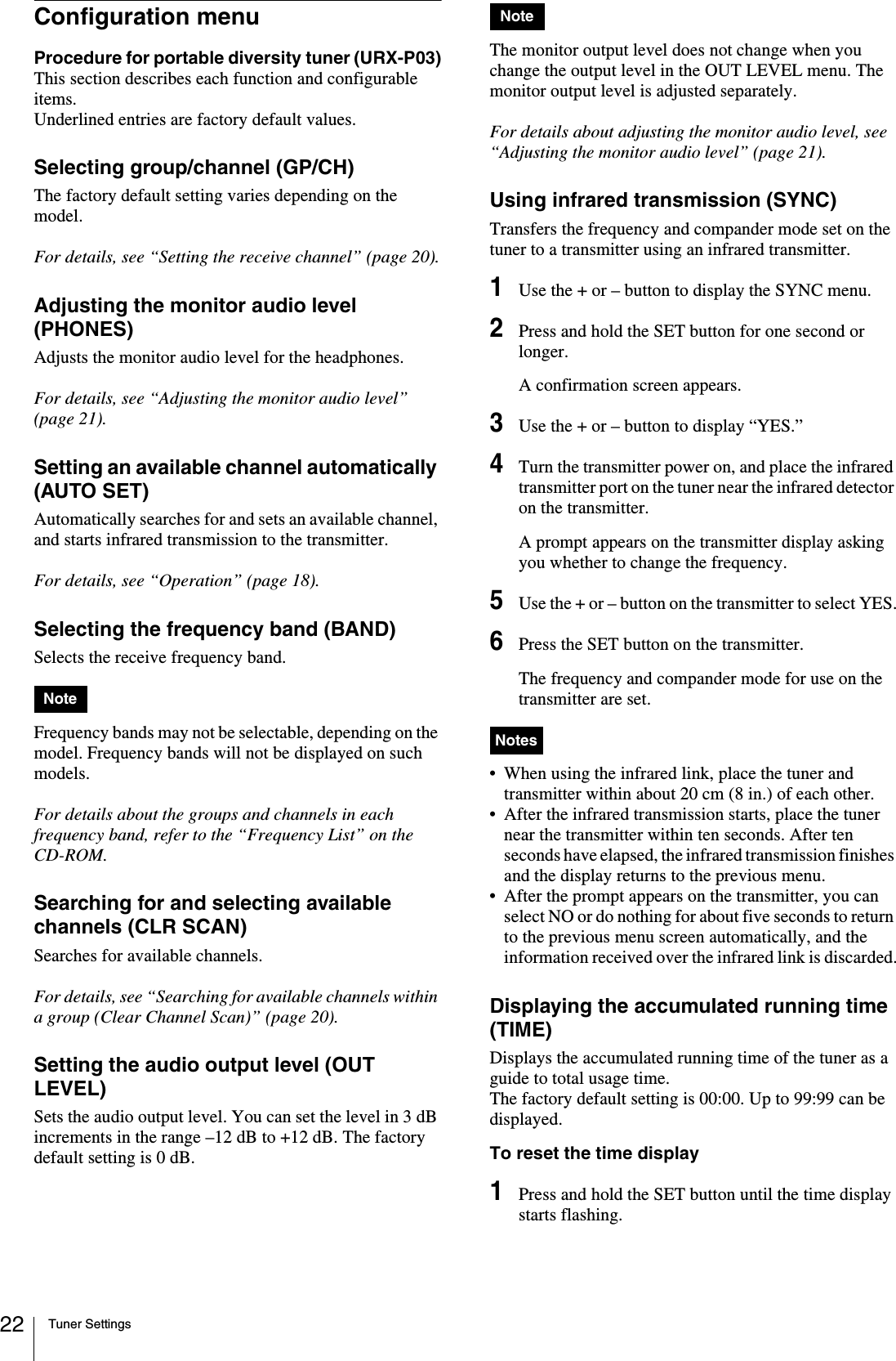 Tuner Settings22Configuration menuProcedure for portable diversity tuner (URX-P03)This section describes each function and configurable items.Underlined entries are factory default values.Selecting group/channel (GP/CH)The factory default setting varies depending on the model.For details, see “Setting the receive channel” (page 20).Adjusting the monitor audio level (PHONES)Adjusts the monitor audio level for the headphones.For details, see “Adjusting the monitor audio level” (page 21).Setting an available channel automatically (AUTO SET)Automatically searches for and sets an available channel, and starts infrared transmission to the transmitter.For details, see “Operation” (page 18).Selecting the frequency band (BAND)Selects the receive frequency band.Frequency bands may not be selectable, depending on the model. Frequency bands will not be displayed on such models.For details about the groups and channels in each frequency band, refer to the “Frequency List” on the CD-ROM.Searching for and selecting available channels (CLR SCAN)Searches for available channels. For details, see “Searching for available channels within a group (Clear Channel Scan)” (page 20).Setting the audio output level (OUT LEVEL)Sets the audio output level. You can set the level in 3 dB increments in the range –12 dB to +12 dB. The factory default setting is 0 dB.The monitor output level does not change when you change the output level in the OUT LEVEL menu. The monitor output level is adjusted separately.For details about adjusting the monitor audio level, see “Adjusting the monitor audio level” (page 21).Using infrared transmission (SYNC)Transfers the frequency and compander mode set on the tuner to a transmitter using an infrared transmitter.1Use the + or – button to display the SYNC menu.2Press and hold the SET button for one second or longer.A confirmation screen appears.3Use the + or – button to display “YES.”4Turn the transmitter power on, and place the infrared transmitter port on the tuner near the infrared detector on the transmitter.A prompt appears on the transmitter display asking you whether to change the frequency.5Use the + or – button on the transmitter to select YES.6Press the SET button on the transmitter.The frequency and compander mode for use on the transmitter are set.• When using the infrared link, place the tuner and transmitter within about 20 cm (8 in.) of each other.• After the infrared transmission starts, place the tuner near the transmitter within ten seconds. After ten seconds have elapsed, the infrared transmission finishes and the display returns to the previous menu.• After the prompt appears on the transmitter, you can select NO or do nothing for about five seconds to return to the previous menu screen automatically, and the information received over the infrared link is discarded.Displaying the accumulated running time (TIME)Displays the accumulated running time of the tuner as a guide to total usage time. The factory default setting is 00:00. Up to 99:99 can be displayed.To reset the time display1Press and hold the SET button until the time display starts flashing.NoteNoteNotes