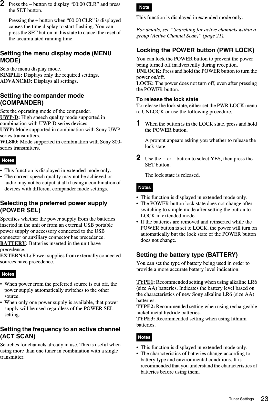 Tuner Settings 232Press the – button to display “00:00 CLR” and press the SET button.Pressing the + button when “00:00 CLR” is displayed causes the time display to start flashing. You can press the SET button in this state to cancel the reset of the accumulated running time.Setting the menu display mode (MENU MODE)Sets the menu display mode.SIMPLE: Displays only the required settings.ADVANCED: Displays all settings.Setting the compander mode (COMPANDER)Sets the operating mode of the compander.UWP-D: High speech quality mode supported in combination with UWP-D series devices.UWP: Mode supported in combination with Sony UWP-series transmitters.WL800: Mode supported in combination with Sony 800-series transmitters.• This function is displayed in extended mode only.• The correct speech quality may not be achieved or audio may not be output at all if using a combination of devices with different compander mode settings.Selecting the preferred power supply (POWER SEL)Specifies whether the power supply from the batteries inserted in the unit or from an external USB portable power supply or accessory connected to the USB connector or auxiliary connector has precedence.BATTERY: Batteries inserted in the unit have precedence.EXTERNAL: Power supplies from externally connected sources have precedence.• When power from the preferred source is cut off, the power supply automatically switches to the other source.• When only one power supply is available, that power supply will be used regardless of the POWER SEL setting.Setting the frequency to an active channel (ACT SCAN)Searches for channels already in use. This is useful when using more than one tuner in combination with a single transmitter.This function is displayed in extended mode only.For details, see “Searching for active channels within a group (Active Channel Scan)” (page 21).Locking the POWER button (PWR LOCK)You can lock the POWER button to prevent the power being turned off inadvertently during reception.UNLOCK: Press and hold the POWER button to turn the power on/off.LOCK: The power does not turn off, even after pressing the POWER button.To release the lock stateTo release the lock state, either set the PWR LOCK menu to UNLOCK or use the following procedure.1When the button is in the LOCK state, press and hold the POWER button.A prompt appears asking you whether to release the lock state.2Use the + or – button to select YES, then press the SET button.The lock state is released.• This function is displayed in extended mode only.• The POWER button lock state does not change after switching to simple mode after setting the button to LOCK in extended mode.• If the batteries are removed and reinserted while the POWER button is set to LOCK, the power will turn on automatically but the lock state of the POWER button does not change.Setting the battery type (BATTERY)You can set the type of battery being used in order to provide a more accurate battery level indication.TYPE1: Recommended setting when using alkaline LR6 (size AA) batteries. Indicates the battery level based on the characteristics of new Sony alkaline LR6 (size AA) batteries.TYPE2: Recommended setting when using rechargeable nickel metal hydride batteries. TYPE3: Recommended setting when using lithium batteries. • This function is displayed in extended mode only.• The characteristics of batteries change according to battery type and environmental conditions. It is recommended that you understand the characteristics of batteries before using them.NotesNotesNoteNotesNotes