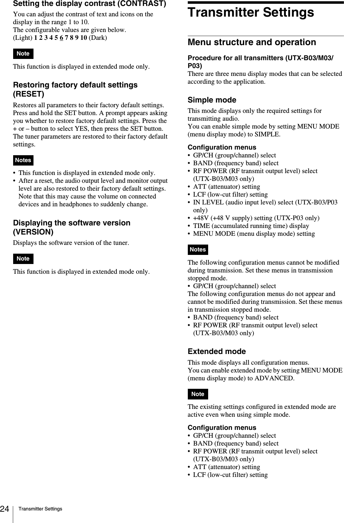 Transmitter Settings24Setting the display contrast (CONTRAST)You can adjust the contrast of text and icons on the display in the range 1 to 10.The configurable values are given below.(Light) 1 2 3 4 5 6 7 8 9 10 (Dark)This function is displayed in extended mode only.Restoring factory default settings (RESET)Restores all parameters to their factory default settings.Press and hold the SET button. A prompt appears asking you whether to restore factory default settings. Press the + or – button to select YES, then press the SET button. The tuner parameters are restored to their factory default settings.• This function is displayed in extended mode only.• After a reset, the audio output level and monitor output level are also restored to their factory default settings. Note that this may cause the volume on connected devices and in headphones to suddenly change.Displaying the software version (VERSION)Displays the software version of the tuner. This function is displayed in extended mode only.Transmitter SettingsMenu structure and operationProcedure for all transmitters (UTX-B03/M03/P03)There are three menu display modes that can be selected according to the application.Simple modeThis mode displays only the required settings for transmitting audio.You can enable simple mode by setting MENU MODE (menu display mode) to SIMPLE.Configuration menus• GP/CH (group/channel) select• BAND (frequency band) select• RF POWER (RF transmit output level) select (UTX-B03/M03 only)• ATT (attenuator) setting• LCF (low-cut filter) setting• IN LEVEL (audio input level) select (UTX-B03/P03 only)• +48V (+48 V supply) setting (UTX-P03 only)• TIME (accumulated running time) display• MENU MODE (menu display mode) settingThe following configuration menus cannot be modified during transmission. Set these menus in transmission stopped mode.• GP/CH (group/channel) selectThe following configuration menus do not appear and cannot be modified during transmission. Set these menus in transmission stopped mode.• BAND (frequency band) select• RF POWER (RF transmit output level) select (UTX-B03/M03 only)Extended modeThis mode displays all configuration menus.You can enable extended mode by setting MENU MODE (menu display mode) to ADVANCED.The existing settings configured in extended mode are active even when using simple mode.Configuration menus• GP/CH (group/channel) select• BAND (frequency band) select• RF POWER (RF transmit output level) select (UTX-B03/M03 only)• ATT (attenuator) setting• LCF (low-cut filter) settingNoteNotesNoteNotesNote