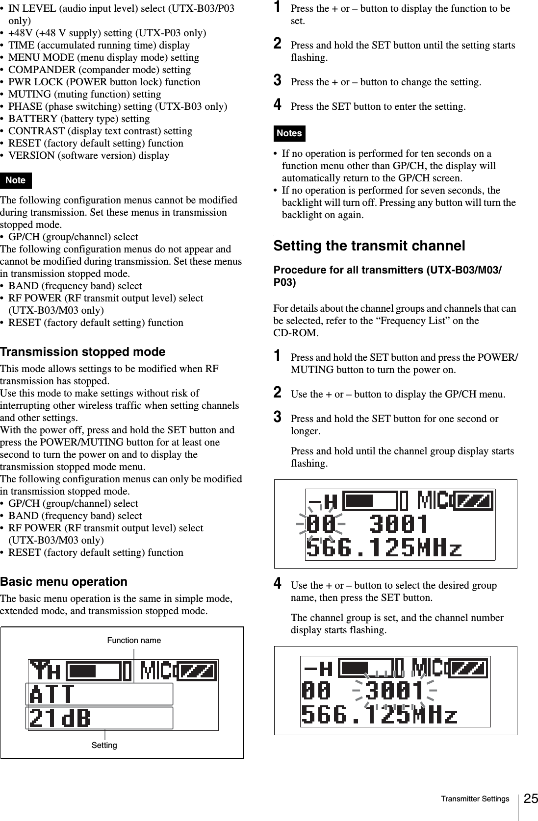 Transmitter Settings 25• IN LEVEL (audio input level) select (UTX-B03/P03 only)• +48V (+48 V supply) setting (UTX-P03 only)• TIME (accumulated running time) display• MENU MODE (menu display mode) setting• COMPANDER (compander mode) setting• PWR LOCK (POWER button lock) function• MUTING (muting function) setting• PHASE (phase switching) setting (UTX-B03 only)• BATTERY (battery type) setting• CONTRAST (display text contrast) setting• RESET (factory default setting) function• VERSION (software version) displayThe following configuration menus cannot be modified during transmission. Set these menus in transmission stopped mode.• GP/CH (group/channel) selectThe following configuration menus do not appear and cannot be modified during transmission. Set these menus in transmission stopped mode.• BAND (frequency band) select• RF POWER (RF transmit output level) select (UTX-B03/M03 only)• RESET (factory default setting) functionTransmission stopped modeThis mode allows settings to be modified when RF transmission has stopped.Use this mode to make settings without risk of interrupting other wireless traffic when setting channels and other settings.With the power off, press and hold the SET button and press the POWER/MUTING button for at least one second to turn the power on and to display the transmission stopped mode menu.The following configuration menus can only be modified in transmission stopped mode. • GP/CH (group/channel) select• BAND (frequency band) select• RF POWER (RF transmit output level) select (UTX-B03/M03 only)• RESET (factory default setting) functionBasic menu operationThe basic menu operation is the same in simple mode, extended mode, and transmission stopped mode.1Press the + or – button to display the function to be set.2Press and hold the SET button until the setting starts flashing.3Press the + or – button to change the setting.4Press the SET button to enter the setting.• If no operation is performed for ten seconds on a function menu other than GP/CH, the display will automatically return to the GP/CH screen.• If no operation is performed for seven seconds, the backlight will turn off. Pressing any button will turn the backlight on again.Setting the transmit channelProcedure for all transmitters (UTX-B03/M03/P03)For details about the channel groups and channels that can be selected, refer to the “Frequency List” on the CD-ROM.1Press and hold the SET button and press the POWER/MUTING button to turn the power on.2Use the + or – button to display the GP/CH menu.3Press and hold the SET button for one second or longer.Press and hold until the channel group display starts flashing.4Use the + or – button to select the desired group name, then press the SET button.The channel group is set, and the channel number display starts flashing.NoteFunction nameSettingNotes