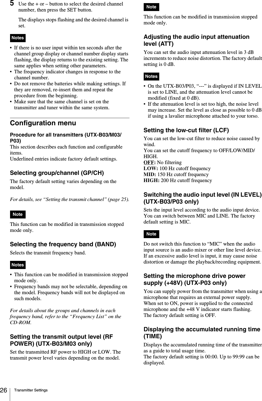 Transmitter Settings265Use the + or – button to select the desired channel number, then press the SET button.The displays stops flashing and the desired channel is set.• If there is no user input within ten seconds after the channel group display or channel number display starts flashing, the display returns to the existing setting. The same applies when setting other parameters.• The frequency indicator changes in response to the channel number.• Do not remove the batteries while making settings. If they are removed, re-insert them and repeat the procedure from the beginning.• Make sure that the same channel is set on the transmitter and tuner within the same system.Configuration menuProcedure for all transmitters (UTX-B03/M03/P03)This section describes each function and configurable items.Underlined entries indicate factory default settings.Selecting group/channel (GP/CH)The factory default setting varies depending on the model.For details, see “Setting the transmit channel” (page 25).This function can be modified in transmission stopped mode only.Selecting the frequency band (BAND)Selects the transmit frequency band. • This function can be modified in transmission stopped mode only.• Frequency bands may not be selectable, depending on the model. Frequency bands will not be displayed on such models.For details about the groups and channels in each frequency band, refer to the “Frequency List” on the CD-ROM.Setting the transmit output level (RF POWER) (UTX-B03/M03 only)Set the transmitted RF power to HIGH or LOW. The transmit power level varies depending on the model.This function can be modified in transmission stopped mode only.Adjusting the audio input attenuation level (ATT)You can set the audio input attenuation level in 3 dB increments to reduce noise distortion. The factory default setting is 0 dB.• On the UTX-B03/P03, “---” is displayed if IN LEVEL is set to LINE, and the attenuation level cannot be modified (fixed at 0 dB).• If the attenuation level is set too high, the noise level may increase. Set the level as close as possible to 0 dB if using a lavalier microphone attached to your torso.Setting the low-cut filter (LCF)You can set the low-cut filter to reduce noise caused by wind.You can set the cutoff frequency to OFF/LOW/MID/HIGH.OFF: No filteringLOW: 100 Hz cutoff frequencyMID: 150 Hz cutoff frequencyHIGH: 200 Hz cutoff frequencySwitching the audio input level (IN LEVEL) (UTX-B03/P03 only)Sets the input level according to the audio input device. You can switch between MIC and LINE. The factory default setting is MIC.Do not switch this function to “MIC” when the audio input source is an audio mixer or other line level device. If an excessive audio level is input, it may cause noise distortion or damage the playback/recording equipment.Setting the microphone drive power supply (+48V) (UTX-P03 only)You can supply power from the transmitter when using a microphone that requires an external power supply.When set to ON, power is supplied to the connected microphone and the +48 V indicator starts flashing.The factory default setting is OFF.Displaying the accumulated running time (TIME)Displays the accumulated running time of the transmitter as a guide to total usage time. The factory default setting is 00:00. Up to 99:99 can be displayed.NotesNoteNotesNoteNotesNote