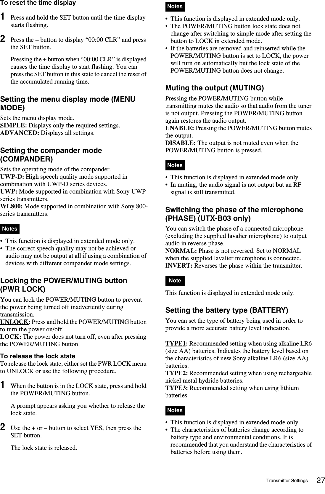 Transmitter Settings 27To reset the time display1Press and hold the SET button until the time display starts flashing.2Press the – button to display “00:00 CLR” and press the SET button.Pressing the + button when “00:00 CLR” is displayed causes the time display to start flashing. You can press the SET button in this state to cancel the reset of the accumulated running time.Setting the menu display mode (MENU MODE)Sets the menu display mode.SIMPLE: Displays only the required settings.ADVANCED: Displays all settings.Setting the compander mode (COMPANDER)Sets the operating mode of the compander. UWP-D: High speech quality mode supported in combination with UWP-D series devices.UWP: Mode supported in combination with Sony UWP-series transmitters.WL800: Mode supported in combination with Sony 800-series transmitters.• This function is displayed in extended mode only.• The correct speech quality may not be achieved or audio may not be output at all if using a combination of devices with different compander mode settings.Locking the POWER/MUTING button (PWR LOCK)You can lock the POWER/MUTING button to prevent the power being turned off inadvertently during transmission.UNLOCK: Press and hold the POWER/MUTING button to turn the power on/off.LOCK: The power does not turn off, even after pressing the POWER/MUTING button.To release the lock stateTo release the lock state, either set the PWR LOCK menu to UNLOCK or use the following procedure.1When the button is in the LOCK state, press and hold the POWER/MUTING button.A prompt appears asking you whether to release the lock state.2Use the + or – button to select YES, then press the SET button.The lock state is released.• This function is displayed in extended mode only.• The POWER/MUTING button lock state does not change after switching to simple mode after setting the button to LOCK in extended mode.• If the batteries are removed and reinserted while the POWER/MUTING button is set to LOCK, the power will turn on automatically but the lock state of the POWER/MUTING button does not change.Muting the output (MUTING)Pressing the POWER/MUTING button while transmitting mutes the audio so that audio from the tuner is not output. Pressing the POWER/MUTING button again restores the audio output.ENABLE: Pressing the POWER/MUTING button mutes the output.DISABLE: The output is not muted even when the POWER/MUTING button is pressed.• This function is displayed in extended mode only.• In muting, the audio signal is not output but an RF signal is still transmitted.Switching the phase of the microphone (PHASE) (UTX-B03 only)You can switch the phase of a connected microphone (excluding the supplied lavalier microphone) to output audio in reverse phase.NORMAL: Phase is not reversed. Set to NORMAL when the supplied lavalier microphone is connected. INVERT: Reverses the phase within the transmitter.This function is displayed in extended mode only.Setting the battery type (BATTERY)You can set the type of battery being used in order to provide a more accurate battery level indication.TYPE1: Recommended setting when using alkaline LR6 (size AA) batteries. Indicates the battery level based on the characteristics of new Sony alkaline LR6 (size AA) batteries.TYPE2: Recommended setting when using rechargeable nickel metal hydride batteries. TYPE3: Recommended setting when using lithium batteries. • This function is displayed in extended mode only.• The characteristics of batteries change according to battery type and environmental conditions. It is recommended that you understand the characteristics of batteries before using them.NotesNotesNotesNoteNotes