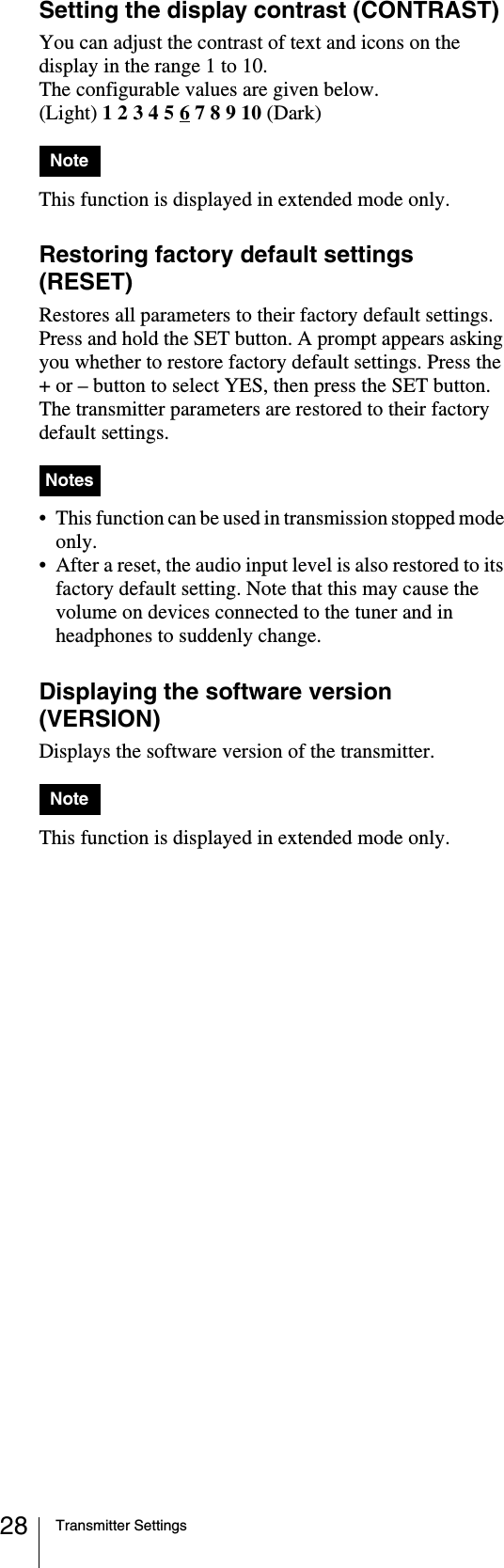 Transmitter Settings28Setting the display contrast (CONTRAST)You can adjust the contrast of text and icons on the display in the range 1 to 10.The configurable values are given below.(Light) 1 2 3 4 5 6 7 8 9 10 (Dark)This function is displayed in extended mode only.Restoring factory default settings (RESET)Restores all parameters to their factory default settings.Press and hold the SET button. A prompt appears asking you whether to restore factory default settings. Press the + or – button to select YES, then press the SET button. The transmitter parameters are restored to their factory default settings.• This function can be used in transmission stopped mode only.• After a reset, the audio input level is also restored to its factory default setting. Note that this may cause the volume on devices connected to the tuner and in headphones to suddenly change.Displaying the software version (VERSION)Displays the software version of the transmitter. This function is displayed in extended mode only.NoteNotesNote