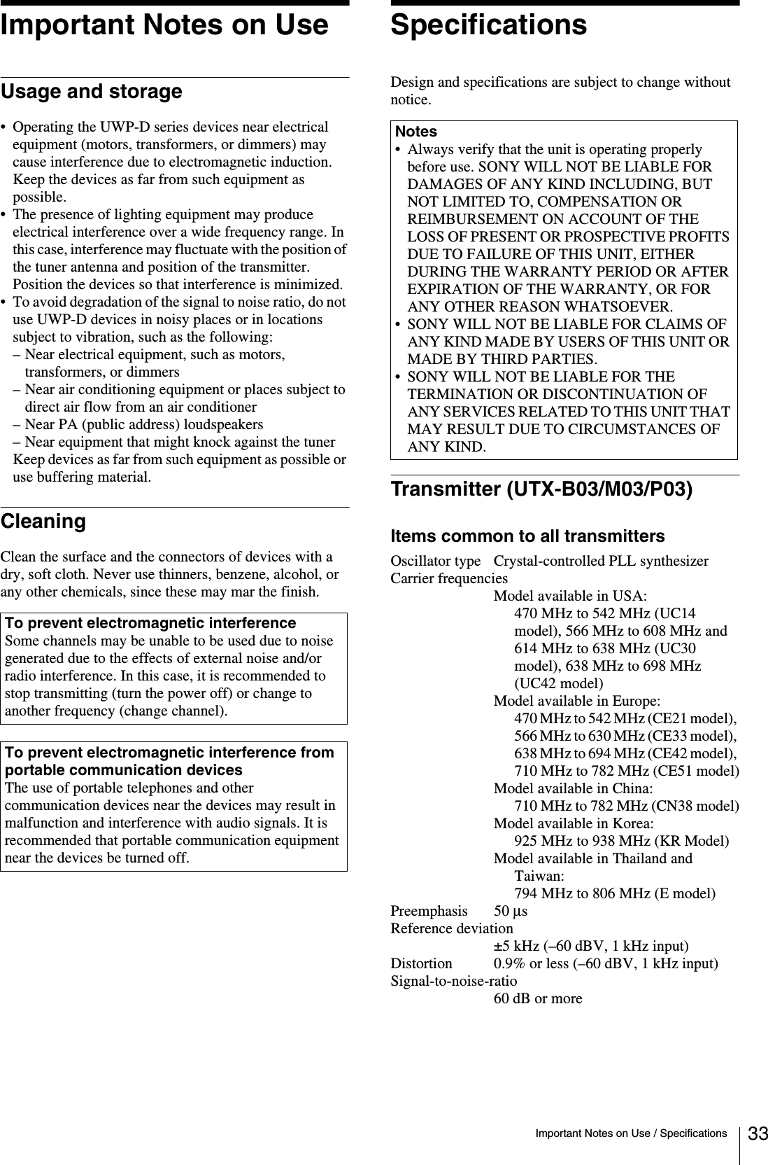 Important Notes on Use / Specifications 33Important Notes on UseUsage and storage• Operating the UWP-D series devices near electrical equipment (motors, transformers, or dimmers) may cause interference due to electromagnetic induction. Keep the devices as far from such equipment as possible.• The presence of lighting equipment may produce electrical interference over a wide frequency range. In this case, interference may fluctuate with the position of the tuner antenna and position of the transmitter. Position the devices so that interference is minimized.• To avoid degradation of the signal to noise ratio, do not use UWP-D devices in noisy places or in locations subject to vibration, such as the following:– Near electrical equipment, such as motors, transformers, or dimmers– Near air conditioning equipment or places subject to direct air flow from an air conditioner– Near PA (public address) loudspeakers– Near equipment that might knock against the tunerKeep devices as far from such equipment as possible or use buffering material.CleaningClean the surface and the connectors of devices with a dry, soft cloth. Never use thinners, benzene, alcohol, or any other chemicals, since these may mar the finish.SpecificationsDesign and specifications are subject to change without notice.Transmitter (UTX-B03/M03/P03)Items common to all transmittersOscillator type Crystal-controlled PLL synthesizerCarrier frequenciesModel available in USA:470 MHz to 542 MHz (UC14 model), 566 MHz to 608 MHz and 614 MHz to 638 MHz (UC30 model), 638 MHz to 698 MHz (UC42 model)Model available in Europe:470 MHz to 542 MHz (CE21 model), 566 MHz to 630 MHz (CE33 model), 638 MHz to 694 MHz (CE42 model), 710 MHz to 782 MHz (CE51 model)Model available in China:710 MHz to 782 MHz (CN38 model)Model available in Korea:925 MHz to 938 MHz (KR Model)Model available in Thailand and Taiwan:794 MHz to 806 MHz (E model)Preemphasis 50 μs Reference deviation±5 kHz (–60 dBV, 1 kHz input)Distortion 0.9% or less (–60 dBV, 1 kHz input)Signal-to-noise-ratio60 dB or moreTo prevent electromagnetic interferenceSome channels may be unable to be used due to noise generated due to the effects of external noise and/or radio interference. In this case, it is recommended to stop transmitting (turn the power off) or change to another frequency (change channel).To prevent electromagnetic interference from portable communication devicesThe use of portable telephones and other communication devices near the devices may result in malfunction and interference with audio signals. It is recommended that portable communication equipment near the devices be turned off.Notes• Always verify that the unit is operating properly before use. SONY WILL NOT BE LIABLE FOR DAMAGES OF ANY KIND INCLUDING, BUT NOT LIMITED TO, COMPENSATION OR REIMBURSEMENT ON ACCOUNT OF THE LOSS OF PRESENT OR PROSPECTIVE PROFITS DUE TO FAILURE OF THIS UNIT, EITHER DURING THE WARRANTY PERIOD OR AFTER EXPIRATION OF THE WARRANTY, OR FOR ANY OTHER REASON WHATSOEVER.• SONY WILL NOT BE LIABLE FOR CLAIMS OF ANY KIND MADE BY USERS OF THIS UNIT OR MADE BY THIRD PARTIES.• SONY WILL NOT BE LIABLE FOR THE TERMINATION OR DISCONTINUATION OF ANY SERVICES RELATED TO THIS UNIT THAT MAY RESULT DUE TO CIRCUMSTANCES OF ANY KIND.