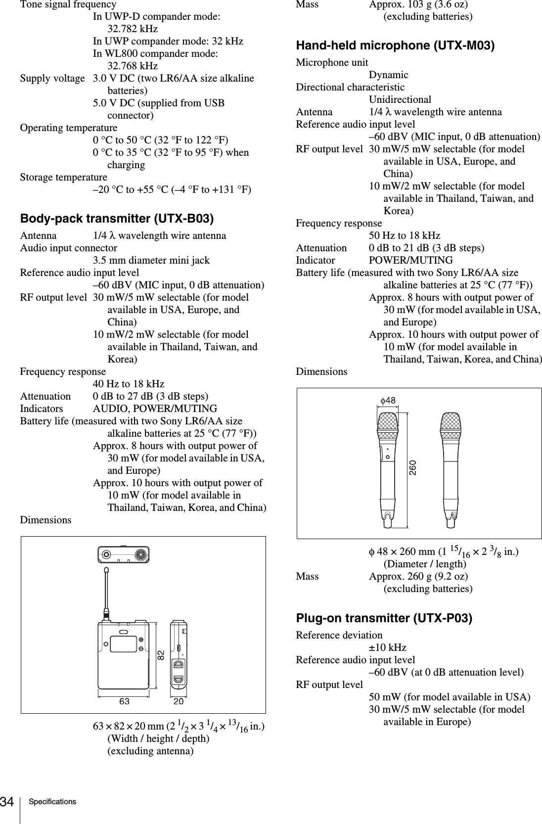 Specifications34Tone signal frequencyIn UWP-D compander mode: 32.782 kHzIn UWP compander mode: 32 kHzIn WL800 compander mode: 32.768 kHzSupply voltage 3.0 V DC (two LR6/AA size alkaline batteries)5.0 V DC (supplied from USB connector)Operating temperature0 °C to 50 °C (32 °F to 122 °F)0 °C to 35 °C (32 °F to 95 °F) when chargingStorage temperature–20 °C to +55 °C (–4 °F to +131 °F)Body-pack transmitter (UTX-B03)Antenna 1/4 λ wavelength wire antennaAudio input connector3.5 mm diameter mini jackReference audio input level–60 dBV (MIC input, 0 dB attenuation)RF output level 30 mW/5 mW selectable (for model available in USA, Europe, and China)10 mW/2 mW selectable (for model available in Thailand, Taiwan, and Korea)Frequency response40 Hz to 18 kHzAttenuation 0 dB to 27 dB (3 dB steps)Indicators AUDIO, POWER/MUTINGBattery life (measured with two Sony LR6/AA size alkaline batteries at 25 °C (77 °F))Approx. 8 hours with output power of 30 mW (for model available in USA, and Europe)Approx. 10 hours with output power of 10 mW (for model available in Thailand, Taiwan, Korea, and China)Dimensions63 × 82 × 20 mm (2 1/2 × 3 1/4 × 13/16 in.) (Width / height / depth) (excluding antenna)Mass Approx. 103 g (3.6 oz) (excluding batteries)Hand-held microphone (UTX-M03)Microphone unitDynamicDirectional characteristicUnidirectionalAntenna 1/4 λ wavelength wire antennaReference audio input level–60 dBV (MIC input, 0 dB attenuation)RF output level 30 mW/5 mW selectable (for model available in USA, Europe, and China)10 mW/2 mW selectable (for model available in Thailand, Taiwan, and Korea)Frequency response50 Hz to 18 kHzAttenuation 0 dB to 21 dB (3 dB steps)Indicator POWER/MUTINGBattery life (measured with two Sony LR6/AA size alkaline batteries at 25 °C (77 °F))Approx. 8 hours with output power of 30 mW (for model available in USA, and Europe)Approx. 10 hours with output power of 10 mW (for model available in Thailand, Taiwan, Korea, and China)Dimensionsφ 48 × 260 mm (1 15/16 × 2 3/8 in.) (Diameter / length)Mass Approx. 260 g (9.2 oz) (excluding batteries)Plug-on transmitter (UTX-P03)Reference deviation±10 kHzReference audio input level–60 dBV (at 0 dB attenuation level)RF output level50 mW (for model available in USA)30 mW/5 mW selectable (for model available in Europe)