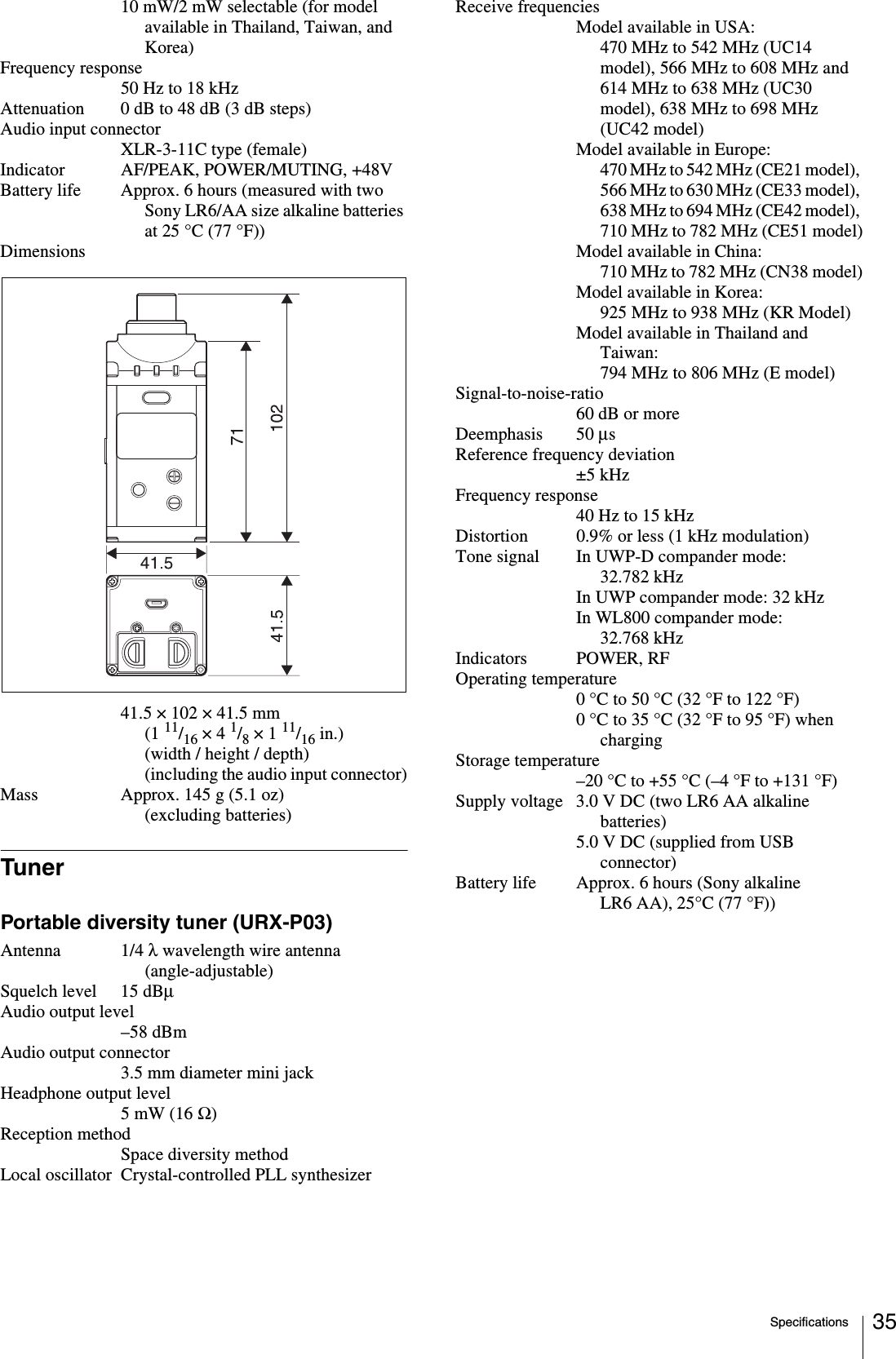 Specifications 3510 mW/2 mW selectable (for model available in Thailand, Taiwan, and Korea)Frequency response50 Hz to 18 kHzAttenuation 0 dB to 48 dB (3 dB steps)Audio input connectorXLR-3-11C type (female)Indicator AF/PEAK, POWER/MUTING, +48VBattery life Approx. 6 hours (measured with two Sony LR6/AA size alkaline batteries at 25 °C (77 °F))Dimensions41.5 × 102 × 41.5 mm (1 11/16 × 4 1/8 × 1 11/16 in.) (width / height / depth) (including the audio input connector)Mass Approx. 145 g (5.1 oz) (excluding batteries)TunerPortable diversity tuner (URX-P03)Antenna 1/4 λ wavelength wire antenna (angle-adjustable)Squelch level 15 dBμAudio output level–58 dBmAudio output connector3.5 mm diameter mini jackHeadphone output level5 mW (16 Ω)Reception methodSpace diversity methodLocal oscillator Crystal-controlled PLL synthesizerReceive frequenciesModel available in USA:470 MHz to 542 MHz (UC14 model), 566 MHz to 608 MHz and 614 MHz to 638 MHz (UC30 model), 638 MHz to 698 MHz (UC42 model)Model available in Europe:470 MHz to 542 MHz (CE21 model), 566 MHz to 630 MHz (CE33 model), 638 MHz to 694 MHz (CE42 model), 710 MHz to 782 MHz (CE51 model)Model available in China:710 MHz to 782 MHz (CN38 model)Model available in Korea:925 MHz to 938 MHz (KR Model)Model available in Thailand and Taiwan:794 MHz to 806 MHz (E model)Signal-to-noise-ratio60 dB or moreDeemphasis 50 μsReference frequency deviation±5 kHzFrequency response40 Hz to 15 kHzDistortion 0.9% or less (1 kHz modulation)Tone signal In UWP-D compander mode: 32.782 kHzIn UWP compander mode: 32 kHzIn WL800 compander mode: 32.768 kHzIndicators POWER, RFOperating temperature0 °C to 50 °C (32 °F to 122 °F)0 °C to 35 °C (32 °F to 95 °F) when chargingStorage temperature–20 °C to +55 °C (–4 °F to +131 °F)Supply voltage 3.0 V DC (two LR6 AA alkaline batteries)5.0 V DC (supplied from USB connector)Battery life Approx. 6 hours (Sony alkaline LR6 AA), 25°C (77 °F))