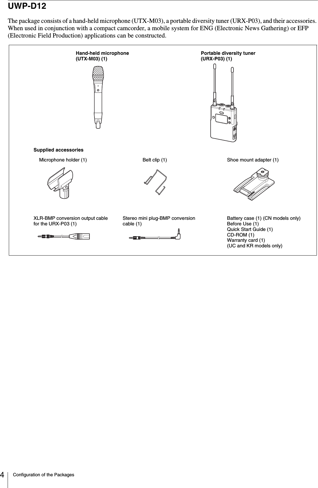 Configuration of the Packages4UWP-D12The package consists of a hand-held microphone (UTX-M03), a portable diversity tuner (URX-P03), and their accessories. When used in conjunction with a compact camcorder, a mobile system for ENG (Electronic News Gathering) or EFP (Electronic Field Production) applications can be constructed.Microphone holder (1)XLR-BMP conversion output cable for the URX-P03 (1)Shoe mount adapter (1)Belt clip (1)Battery case (1) (CN models only)Before Use (1)Quick Start Guide (1)CD-ROM (1)Warranty card (1) (UC and KR models only)Stereo mini plug-BMP conversion cable (1)Supplied accessoriesHand-held microphone (UTX-M03) (1)Portable diversity tuner (URX-P03) (1)