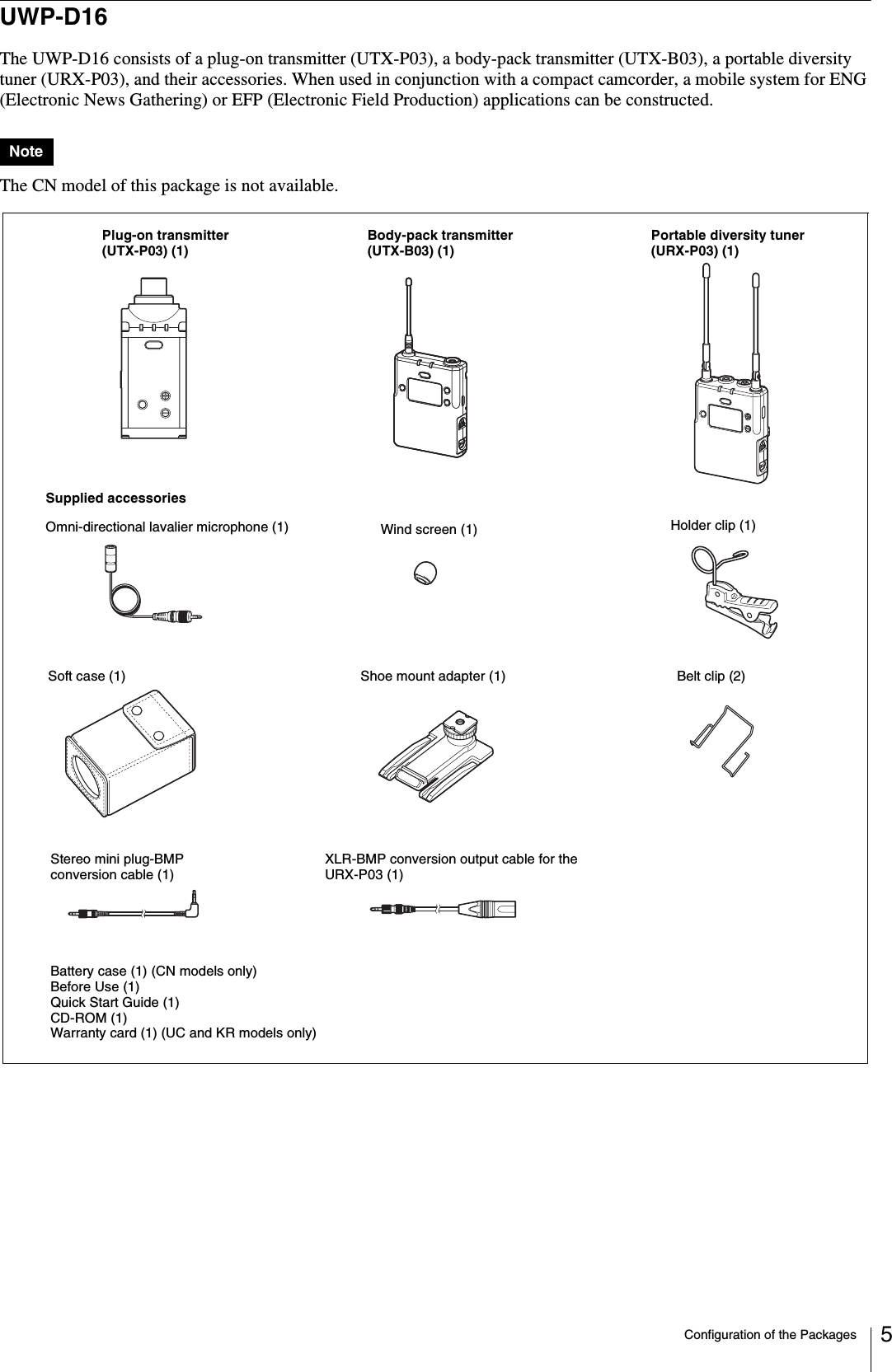 Configuration of the Packages 5UWP-D16The UWP-D16 consists of a plug-on transmitter (UTX-P03), a body-pack transmitter (UTX-B03), a portable diversity tuner (URX-P03), and their accessories. When used in conjunction with a compact camcorder, a mobile system for ENG (Electronic News Gathering) or EFP (Electronic Field Production) applications can be constructed.The CN model of this package is not available.NoteBody-pack transmitter (UTX-B03) (1)Portable diversity tuner (URX-P03) (1)Supplied accessoriesSoft case (1)Plug-on transmitter (UTX-P03) (1)Shoe mount adapter (1) Belt clip (2)Wind screen (1) Holder clip (1)Stereo mini plug-BMP conversion cable (1) XLR-BMP conversion output cable for the URX-P03 (1)Omni-directional lavalier microphone (1)Battery case (1) (CN models only)Before Use (1)Quick Start Guide (1)CD-ROM (1)Warranty card (1) (UC and KR models only)