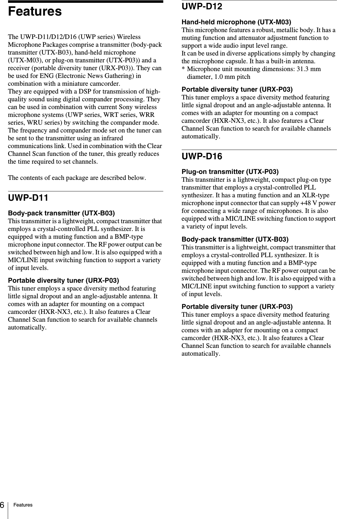 Features6FeaturesThe UWP-D11/D12/D16 (UWP series) Wireless Microphone Packages comprise a transmitter (body-pack transmitter (UTX-B03), hand-held microphone (UTX-M03), or plug-on transmitter (UTX-P03)) and a receiver (portable diversity tuner (URX-P03)). They can be used for ENG (Electronic News Gathering) in combination with a miniature camcorder.They are equipped with a DSP for transmission of high-quality sound using digital compander processing. They can be used in combination with current Sony wireless microphone systems (UWP series, WRT series, WRR series, WRU series) by switching the compander mode.The frequency and compander mode set on the tuner can be sent to the transmitter using an infrared communications link. Used in combination with the Clear Channel Scan function of the tuner, this greatly reduces the time required to set channels.The contents of each package are described below.UWP-D11Body-pack transmitter (UTX-B03)This transmitter is a lightweight, compact transmitter that employs a crystal-controlled PLL synthesizer. It is equipped with a muting function and a BMP-type microphone input connector. The RF power output can be switched between high and low. It is also equipped with a MIC/LINE input switching function to support a variety of input levels.Portable diversity tuner (URX-P03)This tuner employs a space diversity method featuring little signal dropout and an angle-adjustable antenna. It comes with an adapter for mounting on a compact camcorder (HXR-NX3, etc.). It also features a Clear Channel Scan function to search for available channels automatically.UWP-D12Hand-held microphone (UTX-M03)This microphone features a robust, metallic body. It has a muting function and attenuator adjustment function to support a wide audio input level range.It can be used in diverse applications simply by changing the microphone capsule. It has a built-in antenna.* Microphone unit mounting dimensions: 31.3 mm diameter, 1.0 mm pitchPortable diversity tuner (URX-P03)This tuner employs a space diversity method featuring little signal dropout and an angle-adjustable antenna. It comes with an adapter for mounting on a compact camcorder (HXR-NX3, etc.). It also features a Clear Channel Scan function to search for available channels automatically.UWP-D16Plug-on transmitter (UTX-P03)This transmitter is a lightweight, compact plug-on type transmitter that employs a crystal-controlled PLL synthesizer. It has a muting function and an XLR-type microphone input connector that can supply +48 V power for connecting a wide range of microphones. It is also equipped with a MIC/LINE switching function to support a variety of input levels.Body-pack transmitter (UTX-B03)This transmitter is a lightweight, compact transmitter that employs a crystal-controlled PLL synthesizer. It is equipped with a muting function and a BMP-type microphone input connector. The RF power output can be switched between high and low. It is also equipped with a MIC/LINE input switching function to support a variety of input levels.Portable diversity tuner (URX-P03)This tuner employs a space diversity method featuring little signal dropout and an angle-adjustable antenna. It comes with an adapter for mounting on a compact camcorder (HXR-NX3, etc.). It also features a Clear Channel Scan function to search for available channels automatically.