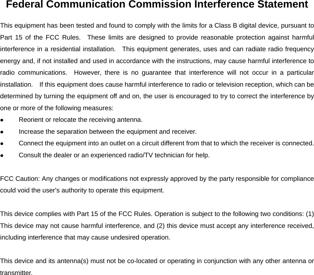 Federal Communication Commission Interference Statement This equipment has been tested and found to comply with the limits for a Class B digital device, pursuant to Part 15 of the FCC Rules.  These limits are designed to provide reasonable protection against harmful interference in a residential installation.  This equipment generates, uses and can radiate radio frequency energy and, if not installed and used in accordance with the instructions, may cause harmful interference to radio communications.  However, there is no guarantee that interference will not occur in a particular installation.    If this equipment does cause harmful interference to radio or television reception, which can be determined by turning the equipment off and on, the user is encouraged to try to correct the interference by one or more of the following measures:  Reorient or relocate the receiving antenna.  Increase the separation between the equipment and receiver.  Connect the equipment into an outlet on a circuit different from that to which the receiver is connected.  Consult the dealer or an experienced radio/TV technician for help.  FCC Caution: Any changes or modifications not expressly approved by the party responsible for compliance could void the user's authority to operate this equipment.  This device complies with Part 15 of the FCC Rules. Operation is subject to the following two conditions: (1) This device may not cause harmful interference, and (2) this device must accept any interference received, including interference that may cause undesired operation.  This device and its antenna(s) must not be co-located or operating in conjunction with any other antenna or transmitter.  