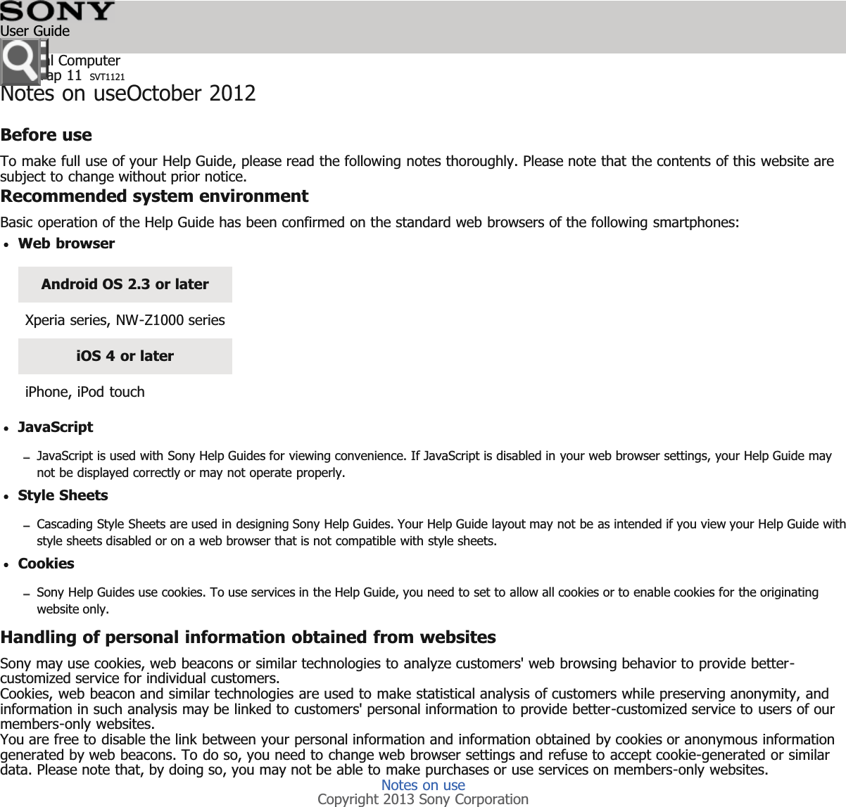 Personal ComputerVAIO Tap 11 SVT1121Notes on useOctober 2012Before useTo make full use of your Help Guide, please read the following notes thoroughly. Please note that the contents of this website aresubject to change without prior notice.Recommended system environmentBasic operation of the Help Guide has been confirmed on the standard web browsers of the following smartphones:Web browserAndroid OS 2.3 or laterXperia series, NW-Z1000 seriesiOS 4 or lateriPhone, iPod touchJavaScriptJavaScript is used with Sony Help Guides for viewing convenience. If JavaScript is disabled in your web browser settings, your Help Guide maynot be displayed correctly or may not operate properly.Style SheetsCascading Style Sheets are used in designing Sony Help Guides. Your Help Guide layout may not be as intended if you view your Help Guide withstyle sheets disabled or on a web browser that is not compatible with style sheets.CookiesSony Help Guides use cookies. To use services in the Help Guide, you need to set to allow all cookies or to enable cookies for the originatingwebsite only.Handling of personal information obtained from websitesSony may use cookies, web beacons or similar technologies to analyze customers' web browsing behavior to provide better-customized service for individual customers.Cookies, web beacon and similar technologies are used to make statistical analysis of customers while preserving anonymity, andinformation in such analysis may be linked to customers' personal information to provide better-customized service to users of ourmembers-only websites.You are free to disable the link between your personal information and information obtained by cookies or anonymous informationgenerated by web beacons. To do so, you need to change web browser settings and refuse to accept cookie-generated or similardata. Please note that, by doing so, you may not be able to make purchases or use services on members-only websites.Notes on useCopyright 2013 Sony CorporationUser Guide