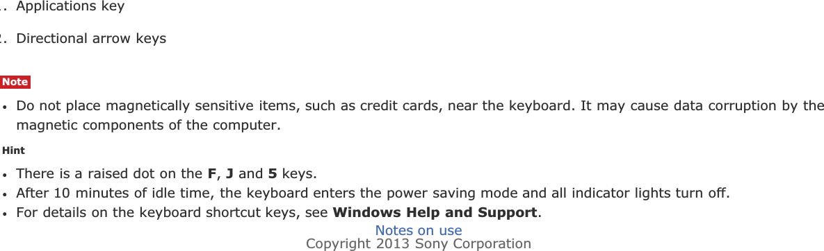 1. Applications key2. Directional arrow keysNoteDo not place magnetically sensitive items, such as credit cards, near the keyboard. It may cause data corruption by themagnetic components of the computer.HintThere is a raised dot on the F,J and 5 keys.After 10 minutes of idle time, the keyboard enters the power saving mode and all indicator lights turn off.For details on the keyboard shortcut keys, see Windows Help and Support.Notes on useCopyright 2013 Sony Corporation