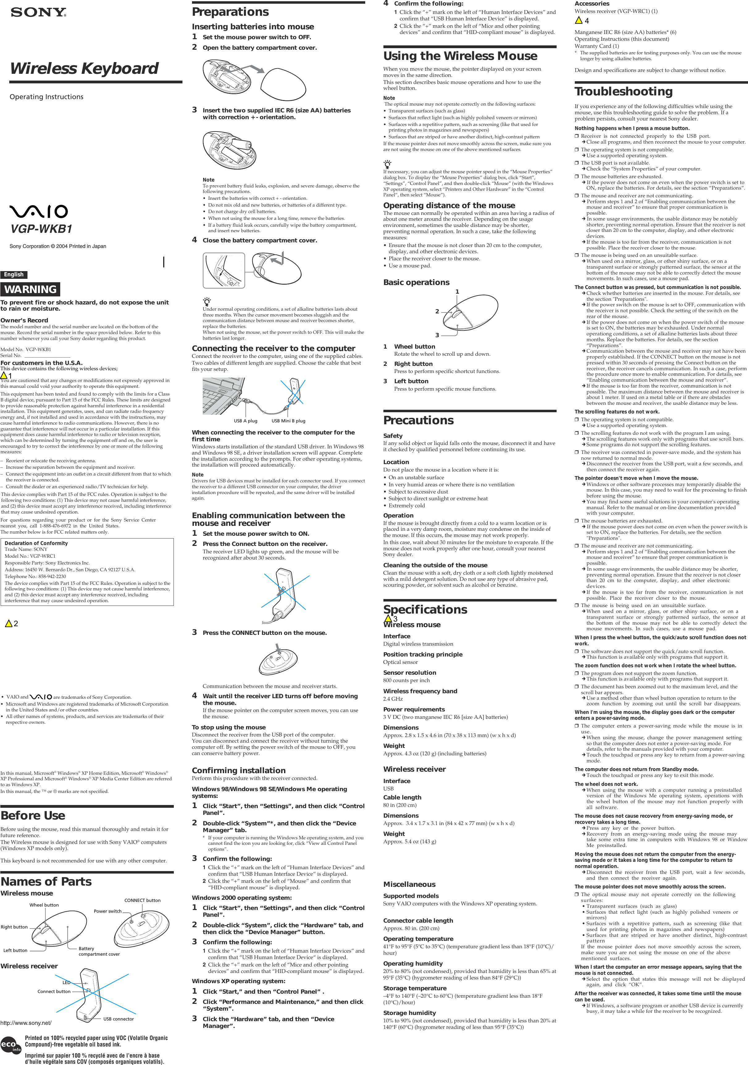 Sony Corporation &copy; 2004 Printed in JapanVGP-WKB1Wireless KeyboardOperating InstructionsEnglishWARNINGTo prevent fire or shock hazard, do not expose the unitto rain or moisture.Owner&rsquo;s RecordThe model number and the serial number are located on the bottom of themouse. Record the serial number in the space provided below. Refer to thisnumber whenever you call your Sony dealer regarding this product.Model No. VGP-WKB1Serial No. ___________________For customers in the U.S.A.You are cautioned that any changes or modifications not expressly approved inthis manual could void your authority to operate this equipment.This device contains the following wireless devices; This equipment has been tested and found to comply with the limits for a ClassB digital device, pursuant to Part 15 of the FCC Rules. These limits are designedto provide reasonable protection against harmful interference in a residentialinstallation. This equipment generates, uses, and can radiate radio frequencyenergy and, if not installed and used in accordance with the instructions, maycause harmful interference to radio communications. However, there is noguarantee that interference will not occur in a particular installation. If thisequipment does cause harmful interference to radio or television reception,which can be determined by turning the equipment off and on, the user isencouraged to try to correct the interference by one or more of the followingmeasures:&ndash; Reorient or relocate the receiving antenna.&ndash; Increase the separation between the equipment and receiver.&ndash; Connect the equipment into an outlet on a circuit different from that to whichthe receiver is connected.&ndash; Consult the dealer or an experienced radio/TV technician for help.For questions regarding your product or for the Sony Service Centernearest you, call 1-888-476-6972 in the United States.The number below is for FCC related matters only.Declaration of ConformityTrade Name: SONYModel No.: VGP-WRC1Responsible Party: Sony Electronics Inc.Address: 16450 W. Bernardo Dr., San Diego, CA 92127 U.S.A.Telephone No.: 858-942-2230The device complies with Part 15 of the FCC Rules. Operation is subject to thefollowing two conditions: (1) This device may not cause harmful interference,and (2) this device must accept any interference received, includinginterference that may cause undesired operation.This device complies with Part 15 of the FCC rules. Operation is subject to thefollowing two conditions: (1) This device may not cause harmful interference,and (2) this device must accept any interference received, including interferencethat may cause undesired operation.&bull; VAIO and   are trademarks of Sony Corporation.&bull; Microsoft and Windows are registered trademarks of Microsoft Corporationin the United States and/or other countries.&bull; All other names of systems, products, and services are trademarks of theirrespective owners. In this manual, Microsoft&reg; Windows&reg; XP Home Edition, Microsoft&reg; Windows&reg;XP Professional and Microsoft&reg; Windows&reg; XP Media Center Edition are referredto as Windows XP.In this manual, the &trade; or &reg; marks are not specified.Before UseBefore using the mouse, read this manual thoroughly and retain it forfuture reference.The Wireless mouse is designed for use with Sony VAIO&reg; computers(Windows XP models only).This keyboard is not recommended for use with any other computer.Names of PartsWireless mouseWireless receiver4Confirm the following:1Click the &ldquo;+&rdquo; mark on the left of &ldquo;Human Interface Devices&rdquo; andconfirm that &ldquo;USB Human Interface Device&rdquo; is displayed.2Click the &ldquo;+&rdquo; mark on the left of &ldquo;Mice and other pointingdevices&rdquo; and confirm that &ldquo;HID-compliant mouse&rdquo; is displayed.Using the Wireless MouseWhen you move the mouse, the pointer displayed on your screenmoves in the same direction.This section describes basic mouse operations and how to use thewheel button.Note The optical mouse may not operate correctly on the following surfaces:&bull; Transparent surfaces (such as glass)&bull; Surfaces that reflect light (such as highly polished veneers or mirrors)&bull; Surfaces with a repetitive pattern, such as screening (like that used forprinting photos in magazines and newspapers)&bull; Surfaces that are striped or have another distinct, high-contrast patternIf the mouse pointer does not move smoothly across the screen, make sure youare not using the mouse on one of the above mentioned surfaces.zIf necessary, you can adjust the mouse pointer speed in the &ldquo;Mouse Properties&rdquo;dialog box. To display the &ldquo;Mouse Properties&rdquo; dialog box, click &ldquo;Start&rdquo;,&ldquo;Settings&rdquo;, &ldquo;Control Panel&rdquo;, and then double-click &ldquo;Mouse&rdquo; (with the WindowsXP operating system, select &ldquo;Printers and Other Hardware&rdquo; in the &ldquo;ControlPanel&rdquo;, then select &ldquo;Mouse&rdquo;).Operating distance of the mouseThe mouse can normally be operated within an area having a radius ofabout one meter around the receiver. Depending on the usageenvironment, sometimes the usable distance may be shorter,preventing normal operation. In such a case, take the followingmeasures:&bull; Ensure that the mouse is not closer than 20 cm to the computer,display, and other electronic devices.&bull; Place the receiver closer to the mouse.&bull; Use a mouse pad.Basic operations1 Wheel buttonRotate the wheel to scroll up and down.2 Right buttonPress to perform specific shortcut functions.3 Left buttonPress to perform specific mouse functions.PrecautionsSafetyIf any solid object or liquid falls onto the mouse, disconnect it and haveit checked by qualified personnel before continuing its use.LocationDo not place the mouse in a location where it is:&bull; On an unstable surface&bull; In very humid areas or where there is no ventilation&bull; Subject to excessive dust&bull; Subject to direct sunlight or extreme heat&bull; Extremely coldOperationIf the mouse is brought directly from a cold to a warm location or isplaced in a very damp room, moisture may condense on the inside ofthe mouse. If this occurs, the mouse may not work properly.In this case, wait about 30 minutes for the moisture to evaporate. If themouse does not work properly after one hour, consult your nearestSony dealer.Cleaning the outside of the mouseClean the mouse with a soft, dry cloth or a soft cloth lightly moistenedwith a mild detergent solution. Do not use any type of abrasive pad,scouring powder, or solvent such as alcohol or benzine.SpecificationsWireless mouseInterfaceDigital wireless transmissionPosition tracking principleOptical sensorSensor resolution800 counts per inchWireless frequency band2.4 GHzPower requirements3 V DC (two manganese IEC R6 [size AA] batteries)DimensionsApprox. 2.8 x 1.5 x 4.6 in (70 x 38 x 113 mm) (w x h x d)WeightApprox. 4.3 oz (120 g) (including batteries)Wireless receiverInterfaceUSBCable length80 in (200 cm)DimensionsApprox.  3.4 x 1.7 x 3.1 in (84 x 42 x 77 mm) (w x h x d)WeightApprox. 5.4 oz (143 g)  MiscellaneousSupported modelsSony VAIO computers with the Windows XP operating system.Connector cable lengthApprox. 80 in. (200 cm)Operating temperature41&deg;F to 95&deg;F (5&deg;C to 35&deg;C) (temperature gradient less than 18&deg;F (10&deg;C)/hour)Operating humidity20% to 80% (not condensed), provided that humidity is less than 65% at95&deg;F (35&deg;C) (hygrometer reading of less than 84&deg;F (29&deg;C))Storage temperature&ndash;4&deg;F to 140&deg;F (&ndash;20&deg;C to 60&deg;C) (temperature gradient less than 18&deg;F(10&deg;C)/hour)Storage humidity10% to 90% (not condensed), provided that humidity is less than 20% at140&deg;F (60&deg;C) (hygrometer reading of less than 95&deg;F (35&deg;C))Printed on 100% recycled paper using VOC (Volatile OrganicCompound)-free vegetable oil based ink.Imprim&eacute; sur papier 100 % recycl&eacute; avec de l&rsquo;encre &agrave; based&rsquo;huile v&eacute;g&eacute;tale sans COV (compos&eacute;s organiques volatils).AccessoriesWireless receiver (VGP-WRC1) (1)Manganese IEC R6 (size AA) batteries* (6)Operating Instructions (this document)Warranty Card (1)* The supplied batteries are for testing purposes only. You can use the mouselonger by using alkaline batteries.Design and specifications are subject to change without notice.PreparationsInserting batteries into mouse1Set the mouse power switch to OFF.2Open the battery compartment cover.3Insert the two supplied IEC R6 (size AA) batterieswith correction + - orientation.NoteTo prevent battery fluid leaks, explosion, and severe damage, observe thefollowing precautions.&bull; Insert the batteries with correct + - orientation.&bull; Do not mix old and new batteries, or batteries of a different type.&bull; Do not charge dry cell batteries.&bull; When not using the mouse for a long time, remove the batteries.&bull; If a battery fluid leak occurs, carefully wipe the battery compartment,and insert new batteries.4Close the battery compartment cover.zUnder normal operating conditions, a set of alkaline batteries lasts aboutthree months. When the cursor movement becomes sluggish and thecommunication distance between mouse and receiver becomes shorter,replace the batteries.When not using the mouse, set the power switch to OFF. This will make thebatteries last longer.Connecting the receiver to the computerConnect the receiver to the computer, using one of the supplied cables.Two cables of different length are supplied. Choose the cable that bestfits your setup.When connecting the receiver to the computer for thefirst timeWindows starts installation of the standard USB driver. In Windows 98and Windows 98 SE, a driver installation screen will appear. Completethe installation according to the prompts. For other operating systems,the installation will proceed automatically.NoteDrivers for USB devices must be installed for each connector used. If you connectthe receiver to a different USB connector on your computer, the driverinstallation procedure will be repeated, and the same driver will be installedagain.Enabling communication between themouse and receiver1Set the mouse power switch to ON.2Press the Connect button on the receiver.The receiver LED lights up green, and the mouse will berecognized after about 30 seconds.3Press the CONNECT button on the mouse.Communication between the mouse and receiver starts.4Wait until the receiver LED turns off before movingthe mouse.If the mouse pointer on the computer screen moves, you can usethe mouse.To stop using the mouseDisconnect the receiver from the USB port of the computer.You can disconnect and connect the receiver without turning thecomputer off. By setting the power switch of the mouse to OFF, youcan conserve battery power.Confirming installationPerform this procedure with the receiver connected.Windows 98/Windows 98 SE/Windows Me operatingsystems:1Click &ldquo;Start&rdquo;, then &ldquo;Settings&rdquo;, and then click &ldquo;ControlPanel&rdquo;.2Double-click &ldquo;System&rdquo;*, and then click the &ldquo;DeviceManager&rdquo; tab.* If your computer is running the Windows Me operating system, and youcannot find the icon you are looking for, click &ldquo;View all Control Paneloptions&rdquo;.3Confirm the following:1Click the &ldquo;+&rdquo; mark on the left of &ldquo;Human Interface Devices&rdquo; andconfirm that &ldquo;USB Human Interface Device&rdquo; is displayed.2Click the &ldquo;+&rdquo; mark on the left of &ldquo;Mouse&rdquo; and confirm that&ldquo;HID-compliant mouse&rdquo; is displayed.Windows 2000 operating system:1Click &ldquo;Start&rdquo;, then &ldquo;Settings&rdquo;, and then click &ldquo;ControlPanel&rdquo;.2Double-click &ldquo;System&rdquo;, click the &ldquo;Hardware&rdquo; tab, andthen click the &ldquo;Device Manager&rdquo; button.3Confirm the following:1Click the &ldquo;+&rdquo; mark on the left of &ldquo;Human Interface Devices&rdquo; andconfirm that &ldquo;USB Human Interface Device&ldquo; is displayed.2Click the &ldquo;+&rdquo; mark on the left of &ldquo;Mice and other pointingdevices&rdquo; and confirm that &ldquo;HID-compliant mouse&rdquo; is displayed.Windows XP operating system:1Click &ldquo;Start,&rdquo; and then &ldquo;Control Panel&rdquo; .2Click &ldquo;Performance and Maintenance,&rdquo; and then click&ldquo;System&rdquo;.3Click the &ldquo;Hardware&rdquo; tab, and then &ldquo;DeviceManager&rdquo;.USB A plug USB Mini B plug123Wheel buttonRight buttonLeft button Batterycompartment coverCONNECT buttonPower switchLEDConnect buttonUSB connectorTroubleshootingIf you experience any of the following difficulties while using themouse, use this troubleshooting guide to solve the problem. If aproblem persists, consult your nearest Sony dealer.Nothing happens when I press a mouse button.❒Receiver is not connected properly to the USB port.cClose all programs, and then reconnect the mouse to your computer.❒The operating system is not compatible.cUse a supported operating system.❒The USB port is not available.cCheck the &ldquo;System Properties&rdquo; of your computer.❒The mouse batteries are exhausted.c If the power does not come on even when the power switch is set toON, replace the batteries. For details, see the section &ldquo;Preparations&rdquo;.❒The mouse and receiver are not communicating.c Perform steps 1 and 2 of &ldquo;Enabling communication between themouse and receiver&rdquo; to ensure that proper communication ispossible.c In some usage environments, the usable distance may be notablyshorter, preventing normal operation. Ensure that the receiver is notcloser than 20 cm to the computer, display, and other electronicdevices.cIf the mouse is too far from the receiver, communication is notpossible. Place the receiver closer to the mouse.❒The mouse is being used on an unsuitable surface.cWhen used on a mirror, glass, or other shiny surface, or on atransparent surface or strongly patterned surface, the sensor at thebottom of the mouse may not be able to correctly detect the mousemovements. In such cases, use a mouse pad.The Connect button was pressed, but communication is not possible.cCheck whether batteries are inserted in the mouse. For details, seethe section "Preparations".cIf the power switch on the mouse is set to OFF, communication withthe receiver is not possible. Check the setting of the switch on therear of the mouse.cIf the power does not come on when the power switch of the mouseis set to ON, the batteries may be exhausted. Under normaloperationg conditions, a set of alkaline batteries lasts about threemonths. Replace the batteries. For details, see the section&ldquo;Preparations&rdquo;.cCommunication between the mouse and receiver may not have beenproperly established. If the CONNECT button on the mouse is notpressed within 30 seconds of pressing the Connect button on thereceiver, the receiver cancels communication. In such a case, performthe procedure once more to enable communication. For details, see&ldquo;Enabling communication between the mouse and receiver&rdquo;.cIf the mouse is too far from the receiver, communication is notpossible. The maximum distance between the mouse and receiver isabout 1 meter. If used on a metal table or if there are obstaclesbetween the mouse and receiver, the usable distance may be less.The scrolling features do not work.❒The operating system is not compatible.cUse a supported operating system.❒The scrolling features do not work with the program I am using.cThe scrolling features work only with programs that use scroll bars.cSome programs do not support the scrolling features.❒The receiver was connected in power-save mode, and the system hasnow returned to normal mode.cDisconnect the receiver from the USB port, wait a few seconds, andthen connect the receiver again.The pointer doesn't move when I move the mouse.cWindows or other software processes may temporarily disable themouse. In this case, you may need to wait for the processing to finishbefore using the mouse.cYou may find some useful solutions in your computer's operatingmanual. Refer to the manual or on-line documentation providedwith your computer.❒The mouse batteries are exhausted.c If the mouse power does not come on even when the power switch isset to ON, replace the batteries. For details, see the section"Preparations".❒The mouse and receiver are not communicating.c Perform steps 1 and 2 of &ldquo;Enabling communication between themouse and receiver&rdquo; to ensure that proper communication ispossible.c In some usage environments, the usable distance may be shorter,preventing normal operation. Ensure that the receiver is not closerthan 20 cm to the computer, display, and other electronicdevices.cIf the mouse is too far from the receiver, communication is notpossible. Place the receiver closer to the mouse.❒The mouse is being used on an unsuitable surface.cWhen used on a mirror, glass, or other shiny surface, or on atransparent surface or strongly patterned surface, the sensor atthe bottom of the mouse may not be able to correctly detect themouse movements. In such cases, use a mouse pad.When I press the wheel button, the quick/auto scroll function does notwork.❒The software does not support the quick/auto scroll function.cThis function is available only with programs that support it.The zoom function does not work when I rotate the wheel button.❒The program does not support the zoom function.cThis function is available only with programs that support it.❒The document has been zoomed out to the maximum level, and thescroll bar appears.cUse a method other than wheel button operation to return to thezoom function by zooming out until the scroll bar disappears.When I'm using the mouse, the display goes dark or the computerenters a power-saving mode.❒The computer enters a power-saving mode while the mouse is inuse.cWhen using the mouse, change the power management settingso that the computer does not enter a power-saving mode. Fordetails, refer to the manuals provided with your computer.cTouch the touchpad or press any key to return from a power-savingmode.The computer does not return from Standby mode.cTouch the touchpad or press any key to exit this mode.The wheel does not work.cWhen using the mouse with a computer running a preinstalledversion of the Windows Me operating system, operations withthe wheel button of the mouse may not function properly withall software.The mouse does not cause recovery from energy-saving mode, orrecovery takes a long time.cPress any key or the power button.cRecovery from an energy-saving mode using the mouse maytake some extra time in computers with Windows 98 or WindowMe preinstalled.Moving the mouse does not return the computer from the energy-saving mode or it takes a long time for the computer to return tonormal operation.cDisconnect the receiver from the USB port, wait a few seconds,and then connect the receiver again.The mouse pointer does not move smoothly across the screen.❒The optical mouse may not operate correctly on the followingsurfaces:&bull; Transparent surfaces (such as glass)&bull; Surfaces that reflect light (such as highly polished veneers ormirrors)&bull; Surfaces with a repetitive pattern, such as screening (like thatused for printing photos in magazines and newspapers)&bull; Surfaces that are striped or have another distinct, high-contrastpatternIf the mouse pointer does not move smoothly across the screen,make sure you are not using the mouse on one of the abovementioned surfaces.When I start the computer an error message appears, saying that themouse is not connected.cSelect the option that states this message will not be displayedagain, and click &ldquo;OK&rdquo;.After the receiver was connected, it takes some time until the mousecan be used.cIf Windows, a software program or another USB device is currentlybusy, it may take a while for the receiver to be recognized.1234