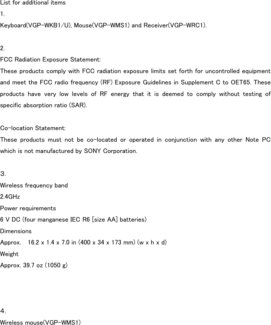List for additional items 1. Keyboard(VGP-WKB1/U), Mouse(VGP-WMS1) and Receiver(VGP-WRC1).  2. FCC Radiation Exposure Statement: These products comply with FCC radiation exposure limits set forth for uncontrolled equipment and meet the FCC radio frequency (RF) Exposure Guidelines in Supplement C to OET65. These products have very low levels of RF energy that it is deemed to  comply  without  testing  of specific absorption ratio (SAR).  Co-location Statement: These  products  must  not  be  co-located  or  operated  in  conjunction with any other Note PC which is not manufactured by SONY Corporation.  ３． Wireless frequency band 2.4GHz Power requirements 6 V DC (four manganese IEC R6 [size AA] batteries) Dimensions Approx.    16.2 x 1.4 x 7.0 in (400 x 34 x 173 mm) (w x h x d) Weight Approx. 39.7 oz (1050 g)    ４． Wireless mouse(VGP-WMS1)   