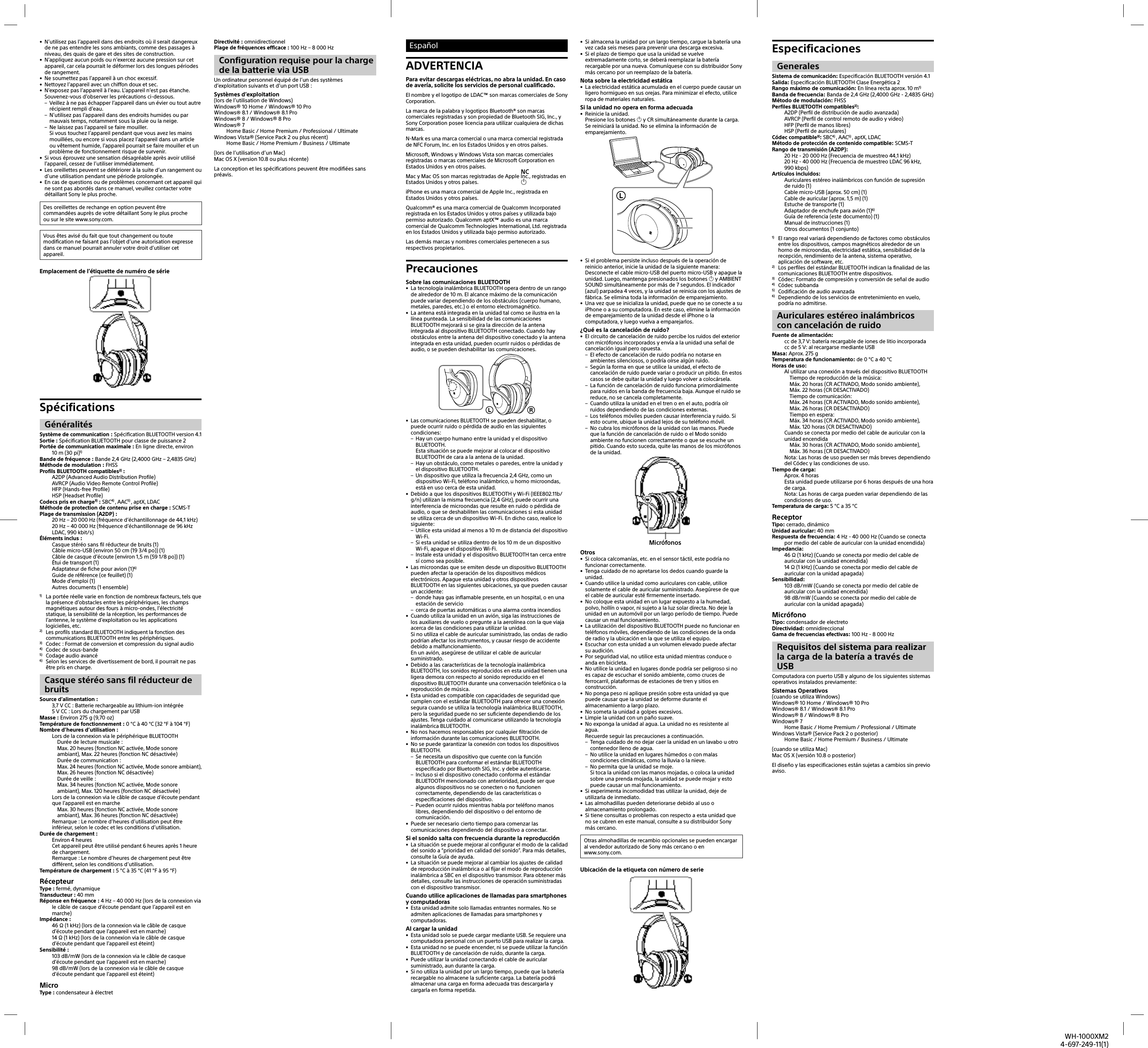 WH-1000XM24-697-249-11(1)•  N’utilisez pas l’appareil dans des endroits où il serait dangereux de ne pas entendre les sons ambiants, comme des passages à niveau, des quais de gare et des sites de construction.•  N’appliquez aucun poids ou n’exercez aucune pression sur cet appareil, car cela pourrait le déformer lors des longues périodes de rangement.•  Ne soumettez pas l’appareil à un choc excessif.•  Nettoyez l’appareil avec un chiffon doux et sec.•  N’exposez pas l’appareil à l’eau. L’appareil n’est pas étanche.Souvenez-vous d’observer les précautions ci-dessous. – Veillez à ne pas échapper l’appareil dans un évier ou tout autre récipient rempli d’eau. – N’utilisez pas l’appareil dans des endroits humides ou par mauvais temps, notamment sous la pluie ou la neige. – Ne laissez pas l’appareil se faire mouiller.Si vous touchez l’appareil pendant que vous avez les mains mouillées, ou encore si vous placez l’appareil dans un article ou vêtement humide, l’appareil pourrait se faire mouiller et un problème de fonctionnement risque de survenir.•  Si vous éprouvez une sensation désagréable après avoir utilisé l’appareil, cessez de l’utiliser immédiatement.•  Les oreillettes peuvent se détériorer à la suite d’un rangement ou d’une utilisation pendant une période prolongée.•  En cas de questions ou de problèmes concernant cet appareil qui ne sont pas abordés dans ce manuel, veuillez contacter votre détaillant Sony le plus proche.Des oreillettes de rechange en option peuvent être commandées auprès de votre détaillant Sony le plus proche ousur le site www.sony.com.Vous êtes avisé du fait que tout changement ou toute modification ne faisant pas l’objet d’une autorisation expresse dans ce manuel pourrait annuler votre droit d’utiliser cet appareil.Emplacement de l’étiquette de numéro de sérieSpécifications GénéralitésSystème de communication: Spécification BLUETOOTH version4.1Sortie: Spécification BLUETOOTH pour classe de puissance2Portée de communication maximale: En ligne directe, environ 10m (30 pi)1)Bande de fréquence: Bande 2,4GHz (2,4000GHz– 2,4835GHz)Méthode de modulation: FHSSProfils BLUETOOTH compatibles2): A2DP (Advanced Audio Distribution Profile)AVRCP (Audio Video Remote Control Profile)HFP (Hands-free Profile)HSP (Headset Profile)Codecs pris en charge3): SBC4) , AAC5) , aptX, LDACMéthode de protection de contenu prise en charge: SCMS-TPlage de transmission (A2DP): 20Hz– 20000Hz (fréquence d’échantillonnage de 44,1kHz)20Hz– 40000Hz (fréquence d’échantillonnage de 96kHz LDAC, 990kbit/s)Éléments inclus: Casque stéréo sans fil réducteur de bruits (1)Câble micro-USB (environ 50cm (19 3/4 po)) (1)Câble de casque d’écoute (environ 1,5m (59 1/8 po)) (1)Étui de transport (1)Adaptateur de fiche pour avion (1)6)Guide de référence (ce feuillet) (1)Mode d’emploi (1)Autres documents (1ensemble)1)  La portée réelle varie en fonction de nombreux facteurs, tels que la présence d’obstacles entre les périphériques, les champs magnétiques autour des fours à micro-ondes, l’électricité statique, la sensibilité de la réception, les performances de l’antenne, le système d’exploitation ou les applications logicielles, etc.2)  Les profils standard BLUETOOTH indiquent la fonction des communications BLUETOOTH entre les périphériques.3)  Codec: Format de conversion et compression du signal audio4)  Codec de sous-bande5)  Codage audio avancé6)  Selon les services de divertissement de bord, il pourrait ne pas être pris en charge.Casque stéréo sans fil réducteur de bruitsSource d’alimentation: 3,7VCC: Batterie rechargeable au lithium-ion intégrée5VCC: Lors du chargement par USBMasse: Environ 275g (9,70 oz)Température de fonctionnement: 0°C à 40°C (32°F à 104°F)Nombre d’heures d’utilisation: Lors de la connexion via le périphérique BLUETOOTH  Durée de lecture musicale:   Max. 20heures (fonction NC activée, Mode sonore ambiant), Max. 22heures (fonction NC désactivée)  Durée de communication:  Max. 24heures (fonction NC activée, Mode sonore ambiant), Max. 26heures (fonction NC désactivée)  Durée de veille:  Max. 34heures (fonction NC activée, Mode sonore ambiant), Max. 120heures (fonction NC désactivée)Lors de la connexion via le câble de casque d’écoute pendant que l’appareil est en marche  Max. 30 heures (fonction NC activée, Mode sonore ambiant), Max. 36 heures (fonction NC désactivée)Remarque: Le nombre d’heures d’utilisation peut être inférieur, selon le codec et les conditions d’utilisation.Durée de chargement: Environ 4heuresCet appareil peut être utilisé pendant 6heures après 1heure de chargement.Remarque: Le nombre d’heures de chargement peut être différent, selon les conditions d’utilisation.Température de chargement: 5°C à 35°C (41°F à 95°F)RécepteurType: fermé, dynamiqueTransducteur: 40mmRéponse en fréquence: 4Hz– 40 000Hz (lors de la connexion via le câble de casque d’écoute pendant que l’appareil est en marche)Impédance:46Ω (1kHz) (lors de la connexion via le câble de casque d’écoute pendant que l’appareil est en marche)14Ω (1kHz) (lors de la connexion via le câble de casque d’écoute pendant que l’appareil est éteint)Sensibilité:103dB/mW (lors de la connexion via le câble de casque d’écoute pendant que l’appareil est en marche)98dB/mW (lors de la connexion via le câble de casque d’écoute pendant que l’appareil est éteint)MicroType: condensateur à électretDirectivité: omnidirectionnelPlage de fréquences efficace: 100Hz– 8000HzConfiguration requise pour la charge de la batterie via USBUn ordinateur personnel équipé de l’un des systèmes d’exploitation suivants et d’un port USB: Systèmes d’exploitation(lors de l’utilisation de Windows)Windows® 10 Home/ Windows® 10 ProWindows® 8.1/ Windows® 8.1 ProWindows® 8/ Windows® 8 ProWindows® 7Home Basic / Home Premium / Professional / UltimateWindows Vista® (Service Pack2 ou plus récent)Home Basic / Home Premium / Business / Ultimate(lors de l’utilisation d’un Mac)Mac OS X (version10.8 ou plus récente)La conception et les spécifications peuvent être modifiées sans préavis.EspañolADVERTENCIAPara evitar descargas eléctricas, no abra la unidad. En caso de avería, solicite los servicios de personal cualificado.El nombre y el logotipo de LDAC™ son marcas comerciales de Sony Corporation.La marca de la palabra y logotipos Bluetooth® son marcas comerciales registradas y son propiedad de Bluetooth SIG, Inc., y Sony Corporation posee licencia para utilizar cualquiera de dichas marcas.N-Mark es una marca comercial o una marca comercial registrada de NFC Forum, Inc. en los Estados Unidos y en otros países.Microsoft, Windows y Windows Vista son marcas comerciales registradas o marcas comerciales de Microsoft Corporation en Estados Unidos y en otros países.Mac y Mac OS son marcas registradas de Apple Inc., registradas en Estados Unidos y otros países. iPhone es una marca comercial de Apple Inc., registrada en Estados Unidos y otros países.Qualcomm® es una marca comercial de Qualcomm Incorporated registrada en los Estados Unidos y otros países y utilizada bajo permiso autorizado. Qualcomm aptX™ audio es una marca comercial de Qualcomm Technologies International, Ltd. registrada en los Estados Unidos y utilizada bajo permiso autorizado.Las demás marcas y nombres comerciales pertenecen a sus respectivos propietarios.PrecaucionesSobre las comunicaciones BLUETOOTH•  La tecnología inalámbrica BLUETOOTH opera dentro de un rango de alrededor de 10m. El alcance máximo de la comunicación puede variar dependiendo de los obstáculos (cuerpo humano, metales, paredes, etc.) o el entorno electromagnético.•  La antena está integrada en la unidad tal como se ilustra en la línea punteada. La sensibilidad de las comunicaciones BLUETOOTH mejorará si se gira la dirección de la antena integrada al dispositivo BLUETOOTH conectado. Cuando hay obstáculos entre la antena del dispositivo conectado y la antena integrada en esta unidad, pueden ocurrir ruidos o pérdidas de audio, o se pueden deshabilitar las comunicaciones.•  Las comunicaciones BLUETOOTH se pueden deshabilitar, o puede ocurrir ruido o pérdida de audio en las siguientes condiciones: – Hay un cuerpo humano entre la unidad y el dispositivo BLUETOOTH.Esta situación se puede mejorar al colocar el dispositivo BLUETOOTH de cara a la antena de la unidad. – Hay un obstáculo, como metales o paredes, entre la unidad y el dispositivo BLUETOOTH. – Un dispositivo que utiliza la frecuencia 2,4 GHz, como un dispositivo Wi-Fi, teléfono inalámbrico, u horno microondas, está en uso cerca de esta unidad.•  Debido a que los dispositivos BLUETOOTH y Wi-Fi (IEEE802.11b/g/n) utilizan la misma frecuencia (2,4 GHz), puede ocurrir una interferencia de microondas que resulte en ruido o pérdida de audio, o que se deshabiliten las comunicaciones si esta unidad se utiliza cerca de un dispositivo Wi-Fi. En dicho caso, realice lo siguiente: – Utilice esta unidad al menos a 10m de distancia del dispositivo Wi-Fi. – Si esta unidad se utiliza dentro de los 10m de un dispositivo Wi-Fi, apague el dispositivo Wi-Fi. – Instale esta unidad y el dispositivo BLUETOOTH tan cerca entre sí como sea posible.•  Las microondas que se emiten desde un dispositivo BLUETOOTH pueden afectar la operación de los dispositivos médicos electrónicos. Apague esta unidad y otros dispositivos BLUETOOTH en las siguientes ubicaciones, ya que pueden causar un accidente: – donde haya gas inflamable presente, en un hospital, o en una estación de servicio – cerca de puertas automáticas o una alarma contra incendios•  Cuando utiliza la unidad en un avión, siga las instrucciones de los auxiliares de vuelo o pregunte a la aerolínea con la que viaja acerca de las condiciones para utilizar la unidad. Si no utiliza el cable de auricular suministrado, las ondas de radio podrían afectar los instrumentos, y causar riesgo de accidente debido a malfuncionamiento.En un avión, asegúrese de utilizar el cable de auricular suministrado.•  Debido a las características de la tecnología inalámbrica BLUETOOTH, los sonidos reproducidos en esta unidad tienen una ligera demora con respecto al sonido reproducido en el dispositivo BLUETOOTH durante una conversación telefónica o la reproducción de música.•  Esta unidad es compatible con capacidades de seguridad que cumplen con el estándar BLUETOOTH para ofrecer una conexión segura cuando se utiliza la tecnología inalámbrica BLUETOOTH, pero la seguridad puede no ser suficiente dependiendo de los ajustes. Tenga cuidado al comunicarse utilizando la tecnología inalámbrica BLUETOOTH.•  No nos hacemos responsables por cualquier filtración de información durante las comunicaciones BLUETOOTH.•  No se puede garantizar la conexión con todos los dispositivos BLUETOOTH. – Se necesita un dispositivo que cuente con la función BLUETOOTH para conformar el estándar BLUETOOTH especificado por Bluetooth SIG, Inc. y debe autenticarse. – Incluso si el dispositivo conectado conforma el estándar BLUETOOTH mencionado con anterioridad, puede ser que algunos dispositivos no se conecten o no funcionen correctamente, dependiendo de las características o especificaciones del dispositivo. – Pueden ocurrir ruidos mientras habla por teléfono manos libres, dependiendo del dispositivo o del entorno de comunicación.•  Puede ser necesario cierto tiempo para comenzar las comunicaciones dependiendo del dispositivo a conectar.Si el sonido salta con frecuencia durante la reproducción•  La situación se puede mejorar al configurar el modo de la calidad del sonido a “prioridad en calidad del sonido”. Para más detalles, consulte la Guía de ayuda.•  La situación se puede mejorar al cambiar los ajustes de calidad de reproducción inalámbrica o al fijar el modo de reproducción inalámbrica a SBC en el dispositivo transmisor. Para obtener más detalles, consulte las instrucciones de operación suministradas con el dispositivo transmisor.Cuando utilice aplicaciones de llamadas para smartphones y computadoras•  Esta unidad admite solo llamadas entrantes normales. No se admiten aplicaciones de llamadas para smartphones y computadoras.Al cargar la unidad•  Esta unidad solo se puede cargar mediante USB. Se requiere una computadora personal con un puerto USB para realizar la carga.•  Esta unidad no se puede encender, ni se puede utilizar la función BLUETOOTH y de cancelación de ruido, durante la carga.•  Puede utilizar la unidad conectando el cable de auricular suministrado, aun durante la carga.•  Si no utiliza la unidad por un largo tiempo, puede que la batería recargable no almacene la suficiente carga. La batería podrá almacenar una carga en forma adecuada tras descargarla y cargarla en forma repetida.•  Si almacena la unidad por un largo tiempo, cargue la batería una vez cada seis meses para prevenir una descarga excesiva.•  Si el plazo de tiempo que usa la unidad se vuelve extremadamente corto, se deberá reemplazar la batería recargable por una nueva. Comuníquese con su distribuidor Sony más cercano por un reemplazo de la batería.Nota sobre la electricidad estática•  La electricidad estática acumulada en el cuerpo puede causar un ligero hormigueo en sus orejas. Para minimizar el efecto, utilice ropa de materiales naturales.Si la unidad no opera en forma adecuada•  Reinicie la unidad.Presione los botones  y CR simultáneamente durante la carga. Se reiniciará la unidad. No se elimina la información de emparejamiento.•  Si el problema persiste incluso después de la operación de reinicio anterior, inicie la unidad de la siguiente manera:Desconecte el cable micro-USB del puerto micro-USB y apague la unidad. Luego, mantenga presionados los botones  y AMBIENT SOUND simultáneamente por más de 7 segundos. El indicador (azul) parpadea 4 veces, y la unidad se reinicia con los ajustes de fábrica. Se elimina toda la información de emparejamiento.•  Una vez que se inicializa la unidad, puede que no se conecte a su iPhone o a su computadora. En este caso, elimine la información de emparejamiento de la unidad desde el iPhone o la computadora, y luego vuelva a emparejarlos.¿Qué es la cancelación de ruido?•  El circuito de cancelación de ruido percibe los ruidos del exterior con micrófonos incorporados y envía a la unidad una señal de cancelación igual pero opuesta. – El efecto de cancelación de ruido podría no notarse en ambientes silenciosos, o podría oírse algún ruido. – Según la forma en que se utilice la unidad, el efecto de cancelación de ruido puede variar o producir un pitido. En estos casos se debe quitar la unidad y luego volver a colocársela. – La función de cancelación de ruido funciona primordialmente para ruidos en la banda de frecuencia baja. Aunque el ruido se reduce, no se cancela completamente. – Cuando utiliza la unidad en el tren o en el auto, podría oír ruidos dependiendo de las condiciones externas.  – Los teléfonos móviles pueden causar interferencia y ruido. Si esto ocurre, ubique la unidad lejos de su teléfono móvil. – No cubra los micrófonos de la unidad con las manos. Puede que la función de cancelación de ruido o el Modo sonido ambiente no funcionen correctamente o que se escuche un pitido. Cuando esto suceda, quite las manos de los micrófonos de la unidad.MicrófonosOtros•  Si coloca calcomanías, etc. en el sensor táctil, este podría no funcionar correctamente.•  Tenga cuidado de no apretarse los dedos cuando guarde la unidad.•  Cuando utilice la unidad como auriculares con cable, utilice solamente el cable de auricular suministrado. Asegúrese de que el cable de auricular esté firmemente insertado.•  No coloque esta unidad en un lugar expuesto a la humedad, polvo, hollín o vapor, ni sujeto a la luz solar directa. No deje la unidad en un automóvil por un largo período de tiempo. Puede causar un mal funcionamiento.•  La utilización del dispositivo BLUETOOTH puede no funcionar en teléfonos móviles, dependiendo de las condiciones de la onda de radio y la ubicación en la que se utiliza el equipo.•  Escuchar con esta unidad a un volumen elevado puede afectar su audición. •  Por seguridad vial, no utilice esta unidad mientras conduce o anda en bicicleta.•  No utilice la unidad en lugares donde podría ser peligroso si no es capaz de escuchar el sonido ambiente, como cruces de ferrocarril, plataformas de estaciones de tren y sitios en construcción.•  No ponga peso ni aplique presión sobre esta unidad ya que puede causar que la unidad se deforme durante el almacenamiento a largo plazo.•  No someta la unidad a golpes excesivos.•  Limpie la unidad con un paño suave.•  No exponga la unidad al agua. La unidad no es resistente al agua.Recuerde seguir las precauciones a continuación. – Tenga cuidado de no dejar caer la unidad en un lavabo u otro contenedor lleno de agua. – No utilice la unidad en lugares húmedos o con malas condiciones climáticas, como la lluvia o la nieve. – No permita que la unidad se moje.Si toca la unidad con las manos mojadas, o coloca la unidad sobre una prenda mojada, la unidad se puede mojar y esto puede causar un mal funcionamiento.•  Si experimenta incomodidad tras utilizar la unidad, deje de utilizarla de inmediato.•  Las almohadillas pueden deteriorarse debido al uso o almacenamiento prolongado.•  Si tiene consultas o problemas con respecto a esta unidad que no se cubren en este manual, consulte a su distribuidor Sony más cercano.Otras almohadillas de recambio opcionales se pueden encargar al vendedor autorizado de Sony más cercano o en www.sony.com.Ubicación de la etiqueta con número de serieEspecificaciones GeneralesSistema de comunicación: Especificación BLUETOOTH versión 4.1Salida: Especificación BLUETOOTH Clase Energética 2Rango máximo de comunicación: En línea recta aprox. 10m1)Banda de frecuencia: Banda de 2,4 GHz (2,4000GHz - 2,4835 GHz)Método de modulación: FHSSPerfiles BLUETOOTH compatibles2):A2DP (Perfil de distribución de audio avanzada)AVRCP (Perfil de control remoto de audio y video)HFP (Perfil de manos libres)HSP (Perfil de auriculares)Códec compatible3): SBC4) , AAC5) , aptX, LDACMétodo de protección de contenido compatible: SCMS-TRango de transmisión (A2DP):20 Hz - 20 000 Hz (Frecuencia de muestreo 44,1kHz)20 Hz - 40 000 Hz (Frecuencia de muestreo LDAC 96kHz, 990kbps)Artículos incluidos:Auriculares estéreo inalámbricos con función de supresión deruido (1)Cable micro-USB (aprox. 50 cm) (1)Cable de auricular (aprox. 1,5 m) (1)Estuche de transporte (1)Adaptador de enchufe para avión (1)6)Guía de referencia (este documento) (1)Manual de instrucciones (1)Otros documentos (1 conjunto)1)  El rango real variará dependiendo de factores como obstáculos entre los dispositivos, campos magnéticos alrededor de un horno de microondas, electricidad estática, sensibilidad de la recepción, rendimiento de la antena, sistema operativo, aplicación de software, etc.2)  Los perfiles del estándar BLUETOOTH indican la finalidad de las comunicaciones BLUETOOTH entre dispositivos.3)  Códec: Formato de compresión y conversión de señal de audio4) Códec subbanda5)  Codificación de audio avanzada6)  Dependiendo de los servicios de entretenimiento en vuelo, podría no admitirse.Auriculares estéreo inalámbricos con cancelación de ruidoFuente de alimentación:cc de 3,7 V: batería recargable de iones de litio incorporadacc de 5 V: al recargarse mediante USBMasa: Aprox. 275gTemperatura de funcionamiento: de 0 °C a 40 °CHoras de uso:Al utilizar una conexión a través del dispositivo BLUETOOTH  Tiempo de reproducción de la música:  Máx. 20 horas (CR ACTIVADO, Modo sonido ambiente), Máx. 22 horas (CR DESACTIVADO)  Tiempo de comunicación:  Máx. 24 horas (CR ACTIVADO, Modo sonido ambiente), Máx. 26 horas (CR DESACTIVADO)  Tiempo en espera:  Máx. 34 horas (CR ACTIVADO, Modo sonido ambiente), Máx. 120 horas (CR DESACTIVADO)Cuando se conecta por medio del cable de auricular con la unidad encendida  Máx. 30 horas (CR ACTIVADO, Modo sonido ambiente), Máx. 36 horas (CR DESACTIVADO)Nota: Las horas de uso pueden ser más breves dependiendo del Códec y las condiciones de uso.Tiempo de carga: Aprox. 4 horasEsta unidad puede utilizarse por 6horas después de una hora de carga.Nota: Las horas de carga pueden variar dependiendo de las condiciones de uso.Temperatura de carga: 5 °C a 35 °CReceptorTipo: cerrado, dinámicoUnidad auricular: 40 mmRespuesta de frecuencia: 4Hz - 40 000Hz (Cuando se conecta por medio del cable de auricular con la unidad encendida)Impedancia:46 Ω (1 kHz) (Cuando se conecta por medio del cable de auricular con la unidad encendida)14 Ω (1 kHz) (Cuando se conecta por medio del cable de auricular con la unidad apagada)Sensibilidad:103 dB/mW (Cuando se conecta por medio del cable de auricular con la unidad encendida)98 dB/mW (Cuando se conecta por medio del cable de auricular con la unidad apagada)MicrófonoTipo: condensador de electretoDirectividad: omnidireccionalGama de frecuencias efectivas: 100Hz - 8 000HzRequisitos del sistema para realizar la carga de la batería a través de USBComputadora con puerto USB y alguno de los siguientes sistemas operativos instalados previamente: Sistemas Operativos(cuando se utiliza Windows)Windows® 10 Home/ Windows® 10 ProWindows® 8.1/ Windows® 8.1 ProWindows® 8/ Windows® 8 ProWindows® 7Home Basic / Home Premium / Professional / UltimateWindows Vista® (Service Pack 2 o posterior)Home Basic / Home Premium / Business / Ultimate(cuando se utiliza Mac)Mac OS X (versión 10.8 o posterior)El diseño y las especificaciones están sujetas a cambios sin previo aviso.NC 