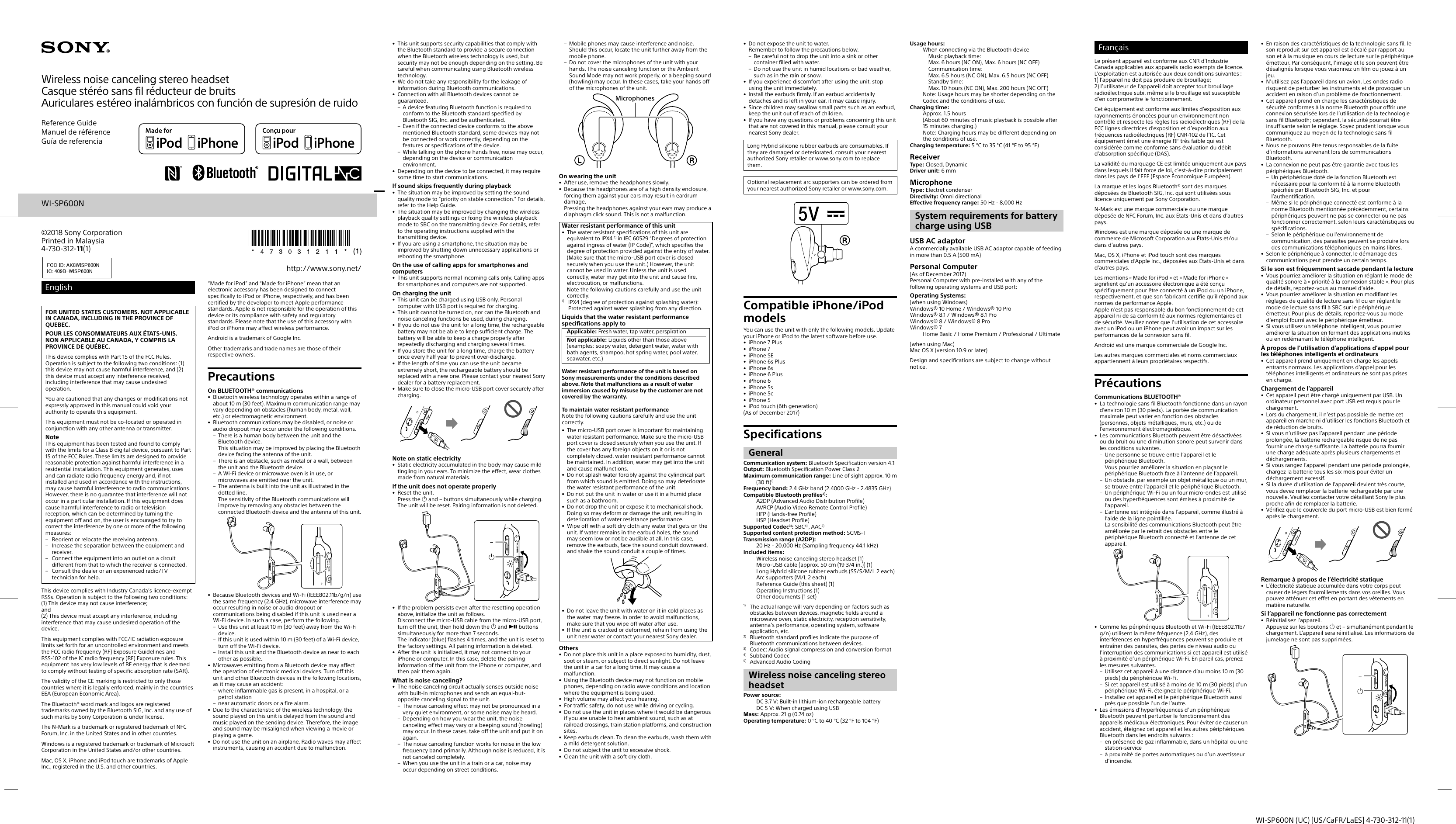 WI-SP600N (UC) [US/CaFR/LaES] 4-730-312-11(1)EnglishFOR UNITED STATES CUSTOMERS. NOT APPLICABLE IN CANADA, INCLUDING IN THE PROVINCE OF QUEBEC.POUR LES CONSOMMATEURS AUX ÉTATS-UNIS. NON APPLICABLE AU CANADA, Y COMPRIS LA PROVINCE DE QUÉBEC.This device complies with Part 15 of the FCC Rules. Operation is subject to the following two conditions: (1) this device may not cause harmful interference, and (2) this device must accept any interference received, including interference that may cause undesired operation.You are cautioned that any changes or modifications not expressly approved in this manual could void your authority to operate this equipment.This equipment must not be co-located or operated in conjunction with any other antenna or transmitter.NoteThis equipment has been tested and found to comply with the limits for a Class B digital device, pursuant to Part 15 of the FCC Rules. These limits are designed to provide reasonable protection against harmful interference in a residential installation. This equipment generates, uses and can radiate radio frequency energy and, if not installed and used in accordance with the instructions, may cause harmful interference to radio communications. However, there is no guarantee that interference will not occur in a particular installation. If this equipment does cause harmful interference to radio or television reception, which can be determined by turning the equipment off and on, the user is encouraged to try to correct the interference by one or more of the following measures:– Reorient or relocate the receiving antenna.– Increase the separation between the equipment and receiver.– Connect the equipment into an outlet on a circuit different from that to which the receiver is connected.– Consult the dealer or an experienced radio/TV technician for help.This device complies with Industry Canada’s licence-exempt RSSs. Operation is subject to the following two conditions: (1) This device may not cause interference; and (2) This device must accept any interference, including interference that may cause undesired operation of the device.This equipment complies with FCC/IC radiation exposure limits set forth for an uncontrolled environment and meets the FCC radio frequency (RF) Exposure Guidelines and RSS-102 of the IC radio frequency (RF) Exposure rules. This equipment has very low levels of RF energy that is deemed to comply without testing of specific absorption rate (SAR).The validity of the CE marking is restricted to only those countries where it is legally enforced, mainly in the countries EEA (European Economic Area).The Bluetooth® word mark and logos are registered trademarks owned by the Bluetooth SIG, Inc. and any use of such marks by Sony Corporation is under license.The N-Mark is a trademark or registered trademark of NFC Forum, Inc. in the United States and in other countries.Windows is a registered trademark or trademark of Microsoft Corporation in the United States and/or other countries.Mac, OS X, iPhone and iPod touch are trademarks of Apple Inc., registered in the U.S. and other countries. “Made for iPod” and “Made for iPhone” mean that an electronic accessory has been designed to connect specifically to iPod or iPhone, respectively, and has been certified by the developer to meet Apple performance standards. Apple is not responsible for the operation of this device or its compliance with safety and regulatory standards. Please note that the use of this accessory with iPod or iPhone may affect wireless performance.Android is a trademark of Google Inc.Other trademarks and trade names are those of their respective owners.PrecautionsOn BLUETOOTH® communications•  Bluetooth wireless technology operates within a range of about 10 m (30feet). Maximum communication range may vary depending on obstacles (human body, metal, wall, etc.) or electromagnetic environment.•  Bluetooth communications may be disabled, or noise or audio dropout may occur under the following conditions.– There is a human body between the unit and the Bluetooth device.This situation may be improved by placing the Bluetooth device facing the antenna of the unit.– There is an obstacle, such as metal or a wall, between the unit and the Bluetooth device.– A Wi-Fi device or microwave oven is in use, or microwaves are emitted near the unit.– The antenna is built into the unit as illustrated in the dotted line.The sensitivity of the Bluetooth communications will improve by removing any obstacles between the connected Bluetooth device and the antenna of this unit.•  Because Bluetooth devices and Wi-Fi (IEEE802.11b/g/n) use the same frequency (2.4 GHz), microwave interference may occur resulting in noise or audio dropout or communications being disabled if this unit is used near a Wi-Fi device. In such a case, perform the following.– Use this unit at least 10m (30feet) away from the Wi-Fi device.– If this unit is used within 10m (30feet) of a Wi-Fi device, turn off the Wi-Fi device.– Install this unit and the Bluetooth device as near to each other as possible.•  Microwaves emitting from a Bluetooth device may affect the operation of electronic medical devices. Turn off this unit and other Bluetooth devices in the following locations, as it may cause an accident:– where inflammable gas is present, in a hospital, or a petrol station– near automatic doors or a fire alarm.•  Due to the characteristic of the wireless technology, the sound played on this unit is delayed from the sound and music played on the sending device. Therefore, the image and sound may be misaligned when viewing a movie or playing a game.•  Do not use the unit on an airplane. Radio waves may affect instruments, causing an accident due to malfunction.•  This unit supports security capabilities that comply with the Bluetooth standard to provide a secure connection when the Bluetooth wireless technology is used, but security may not be enough depending on the setting. Be careful when communicating using Bluetooth wireless technology.•  We do not take any responsibility for the leakage of information during Bluetooth communications.•  Connection with all Bluetooth devices cannot be guaranteed.– A device featuring Bluetooth function is required to conform to the Bluetooth standard specified by Bluetooth SIG, Inc. and be authenticated.– Even if the connected device conforms to the above mentioned Bluetooth standard, some devices may not be connected or work correctly, depending on the features or specifications of the device.– While talking on the phone hands free, noise may occur, depending on the device or communication environment.•  Depending on the device to be connected, it may require some time to start communications.If sound skips frequently during playback•  The situation may be improved by setting the sound quality mode to “priority on stable connection.” For details, refer to the Help Guide.•  The situation may be improved by changing the wireless playback quality settings or fixing the wireless playback mode to SBC on the transmitting device. For details, refer to the operating instructions supplied with the transmitting device.•  If you are using a smartphone, the situation may be improved by shutting down unnecessary applications or rebooting the smartphone.On the use of calling apps for smartphones and computers•  This unit supports normal incoming calls only. Calling apps for smartphones and computers are not supported.On charging the unit•  This unit can be charged using USB only. Personal computer with USB port is required for charging.•  This unit cannot be turned on, nor can the Bluetooth and noise canceling functions be used, during charging.•  If you do not use the unit for a long time, the rechargeable battery may not be able to keep sufficient charge. The battery will be able to keep a charge properly after repeatedly discharging and charging several times.•  If you store the unit for a long time, charge the battery once every half year to prevent over-discharge.•  If the length of time you can use the unit became extremely short, the rechargeable battery should be replaced with a new one. Please contact your nearest Sony dealer for a battery replacement.•  Make sure to close the micro-USB port cover securely after charging.Note on static electricity•  Static electricity accumulated in the body may cause mild tingling in your ears. To minimize the effect, wear clothes made from natural materials.If the unit does not operate properly•  Reset the unit.Press the  and – buttons simultaneously while charging. The unit will be reset. Pairing information is not deleted.–•  If the problem persists even after the resetting operation above, initialize the unit as follows.Disconnect the micro-USB cable from the micro-USB port, turn off the unit, then hold down the  and  buttons simultaneously for more than 7 seconds.The indicator (blue) flashes 4 times, and the unit is reset to the factory settings. All pairing information is deleted.•  After the unit is initialized, it may not connect to your iPhone or computer. In this case, delete the pairing information of the unit from the iPhone or computer, and then pair them again.What is noise canceling?•  The noise canceling circuit actually senses outside noise with built-in microphones and sends an equal-but-opposite canceling signal to the unit.– The noise canceling effect may not be pronounced in a very quiet environment, or some noise may be heard.– Depending on how you wear the unit, the noise canceling effect may vary or a beeping sound (howling) may occur. In these cases, take off the unit and put it on again.– The noise canceling function works for noise in the low frequency band primarily. Although noise is reduced, it is not canceled completely.– When you use the unit in a train or a car, noise may occur depending on street conditions.– Mobile phones may cause interference and noise. Should this occur, locate the unit further away from the mobile phone.– Do not cover the microphones of the unit with your hands. The noise canceling function or the Ambient Sound Mode may not work properly, or a beeping sound (howling) may occur. In these cases, take your hands off of the microphones of the unit.MicrophonesOn wearing the unit•  After use, remove the headphones slowly.•  Because the headphones are of a high density enclosure, forcing them against your ears may result in eardrum damage.Pressing the headphones against your ears may produce a diaphragm click sound. This is not a malfunction.Water resistant performance of this unit•  The water resistant specifications of this unit are equivalent to IPX4 1) in IEC 60529 “Degrees of protection against ingress of water (IP Code)”, which specifies the degree of protection provided against the entry of water.  (Make sure that the micro-USB port cover is closed securely when you use the unit.) However, the unit cannot be used in water. Unless the unit is used correctly, water may get into the unit and cause fire, electrocution, or malfunctions. Note the following cautions carefully and use the unit correctly.1) IPX4 (degree of protection against splashing water): Protected against water splashing from any direction.Liquids that the water resistant performance specifications apply toApplicable: Fresh water, tap water, perspirationNot applicable: Liquids other than those above (examples: soapy water, detergent water, water with bath agents, shampoo, hot spring water, pool water, seawater, etc.)Water resistant performance of the unit is based on Sony measurements under the conditions described above. Note that malfunctions as a result of water immersion caused by misuse by the customer are not covered by the warranty.To maintain water resistant performanceNote the following cautions carefully and use the unit correctly.•  The micro-USB port cover is important for maintaining water resistant performance. Make sure the micro-USB port cover is closed securely when you use the unit. If the cover has any foreign objects on it or is not completely closed, water resistant performance cannot be maintained. In addition, water may get into the unit and cause malfunctions.•  Do not splash water forcibly against the cylindrical part from which sound is emitted. Doing so may deteriorate the water resistant performance of the unit.•  Do not put the unit in water or use it in a humid place such as a bathroom.•  Do not drop the unit or expose it to mechanical shock. Doing so may deform or damage the unit, resulting in deterioration of water resistance performance.•  Wipe off with a soft dry cloth any water that gets on the unit. If water remains in the earbud holes, the sound may seem low or not be audible at all. In this case, remove the earbuds, face the sound conduit downward, and shake the sound conduit a couple of times.•  Do not leave the unit with water on it in cold places as the water may freeze. In order to avoid malfunctions, make sure that you wipe off water after use.•  If the unit is cracked or deformed, refrain from using the unit near water or contact your nearest Sony dealer.Others•  Do not place this unit in a place exposed to humidity, dust, soot or steam, or subject to direct sunlight. Do not leave the unit in a car for a long time. It may cause a malfunction.•  Using the Bluetooth device may not function on mobile phones, depending on radio wave conditions and location where the equipment is being used.•  High volume may affect your hearing. •  For traffic safety, do not use while driving or cycling.•  Do not use the unit in places where it would be dangerous if you are unable to hear ambient sound, such as at railroad crossings, train station platforms, and construction sites.•  Keep earbuds clean. To clean the earbuds, wash them with a mild detergent solution.•  Do not subject the unit to excessive shock.•  Clean the unit with a soft dry cloth.•  Do not expose the unit to water.Remember to follow the precautions below.– Be careful not to drop the unit into a sink or other container filled with water.– Do not use the unit in humid locations or bad weather, such as in the rain or snow.•  If you experience discomfort after using the unit, stop using the unit immediately.•  Install the earbuds firmly. If an earbud accidentally detaches and is left in your ear, it may cause injury.•  Since children may swallow small parts such as an earbud, keep the unit out of reach of children.•  If you have any questions or problems concerning this unit that are not covered in this manual, please consult your nearest Sony dealer.Long Hybrid silicone rubber earbuds are consumables. If they are damaged or deteriorated, consult your nearest authorized Sony retailer or www.sony.com to replace them.Optional replacement arc supporters can be ordered from your nearest authorized Sony retailer or www.sony.com.Compatible iPhone/iPod modelsYou can use the unit with only the following models. Update your iPhone or iPod to the latest software before use.•  iPhone 7 Plus• iPhone 7• iPhone SE•  iPhone 6s Plus• iPhone 6s•  iPhone 6 Plus• iPhone 6• iPhone 5s• iPhone 5c• iPhone 5•  iPod touch (6th generation)(As of December 2017)SpecificationsGeneralCommunication system: Bluetooth Specification version 4.1Output: Bluetooth Specification Power Class 2Maximum communication range: Line of sight approx. 10 m (30 ft)1)Frequency band: 2.4 GHz band (2.4000 GHz - 2.4835 GHz)Compatible Bluetooth profiles2): A2DP (Advanced Audio Distribution Profile)AVRCP (Audio Video Remote Control Profile)HFP (Hands-free Profile)HSP (Headset Profile)Supported Codec3): SBC4) , AAC5)Supported content protection method: SCMS-TTransmission range (A2DP): 20Hz - 20,000Hz (Sampling frequency 44.1kHz)Included items: Wireless noise canceling stereo headset (1)Micro-USB cable (approx. 50 cm (19 3/4 in.)) (1)Long Hybrid silicone rubber earbuds (SS/S/M/L 2 each)Arc supporters (M/L 2 each)Reference Guide (this sheet) (1)Operating Instructions (1)Other documents (1 set)1) The actual range will vary depending on factors such as obstacles between devices, magnetic fields around a microwave oven, static electricity, reception sensitivity, antenna’s performance, operating system, software application, etc.2) Bluetooth standard profiles indicate the purpose of Bluetooth communications between devices.3) Codec: Audio signal compression and conversion format4) Subband Codec5) Advanced Audio CodingWireless noise canceling stereoheadsetPower source: DC 3.7 V: Built-in lithium-ion rechargeable batteryDC 5 V: When charged using USBMass: Approx. 21 g (0.74 oz)Operating temperature: 0 °C to 40 °C (32 °F to 104 °F)Usage hours: When connecting via the Bluetooth deviceMusic playback time:   Max. 6 hours (NC ON), Max. 6 hours (NC OFF) Communication time:  Max. 6.5 hours (NC ON), Max. 6.5 hours (NC OFF) Standby time:  Max. 10 hours (NC ON), Max. 200 hours (NC OFF)Note: Usage hours may be shorter depending on the Codec and the conditions of use.Charging time: Approx. 1.5 hours (About 60 minutes of music playback is possible after 15 minutes charging.)Note: Charging hours may be different depending on the conditions of use.Charging temperature: 5 °C to 35 °C (41 °F to 95 °F)ReceiverType: Closed, DynamicDriver unit: 6 mmMicrophoneType: Electret condenserDirectivity: Omni directionalEffective frequency range: 50 Hz - 8,000 HzSystem requirements for battery charge using USBUSB AC adaptorA commercially available USB AC adaptor capable of feeding in more than 0.5 A (500 mA)Personal Computer(As of December 2017)Personal Computer with pre-installed with any of the following operating systems and USB port: Operating Systems:(when using Windows)Windows® 10 Home/ Windows® 10 ProWindows® 8.1/ Windows® 8.1 ProWindows® 8/ Windows® 8 ProWindows® 7Home Basic / Home Premium / Professional / Ultimate(when using Mac)Mac OS X (version 10.9 or later)Design and specifications are subject to change without notice.FrançaisLe présent appareil est conforme aux CNR d’Industrie Canada applicables aux appareils radio exempts de licence. L’exploitation est autorisée aux deux conditions suivantes :1) l’appareil ne doit pas produire de brouillage;2) l’utilisateur de l’appareil doit accepter tout brouillage radioélectrique subi, même si le brouillage est susceptible d’en compromettre le fonctionnement.Cet équipement est conforme aux limites d’exposition aux rayonnements énoncées pour un environnement non contrôlé et respecte les règles les radioélectriques (RF) de la FCC lignes directrices d’exposition et d’exposition aux fréquences radioélectriques (RF) CNR-102 de l’IC. Cet équipement émet une énergie RF très faible qui est considérée comme conforme sans évaluation du débit d’absorption spécifique (DAS).La validité du marquage CE est limitée uniquement aux pays dans lesquels il fait force de loi, c’est-à-dire principalement dans les pays de I’EEE (Espace Économique Européen).La marque et les logos Bluetooth® sont des marques déposées de Bluetooth SIG, Inc. qui sont utilisées sous licence uniquement par Sony Corporation.N-Mark est une marque commerciale ou une marque déposée de NFC Forum, Inc. aux États-Unis et dans d’autres pays.Windows est une marque déposée ou une marque de commerce de Microsoft Corporation aux États-Unis et/ou dans d’autres pays.Mac, OS X, iPhone et iPod touch sont des marques commerciales d’Apple Inc., déposées aux États-Unis et dans d’autres pays.Les mentions « Made for iPod » et « Made for iPhone » signifient qu’un accessoire électronique a été conçu spécifiquement pour être connecté à un iPod ou un iPhone, respectivement, et que son fabricant certifie qu’il répond aux normes de performance Apple.Apple n’est pas responsable du bon fonctionnement de cet appareil ni de sa conformité aux normes réglementaires et de sécurité. Veuillez noter que l’utilisation de cet accessoire avec un iPod ou un iPhone peut avoir un impact sur les performances de la connexion sans fil.Android est une marque commerciale de Google Inc.Les autres marques commerciales et noms commerciaux appartiennent à leurs propriétaires respectifs.PrécautionsCommunications BLUETOOTH®•  La technologie sans fil Bluetooth fonctionne dans un rayon d’environ 10 m (30 pieds). La portée de communication maximale peut varier en fonction des obstacles (personnes, objets métalliques, murs, etc.) ou de l’environnement électromagnétique.•  Les communications Bluetooth peuvent être désactivées ou du bruit ou une diminution sonore peut survenir dans les conditions suivantes.– Une personne se trouve entre l’appareil et le périphérique Bluetooth.Vous pourriez améliorer la situation en plaçant le périphérique Bluetooth face à l’antenne de l’appareil.– Un obstacle, par exemple un objet métallique ou un mur, se trouve entre l’appareil et le périphérique Bluetooth.– Un périphérique Wi-Fi ou un four micro-ondes est utilisé ou des hyperfréquences sont émises à proximité de l’appareil. – L’antenne est intégrée dans l’appareil, comme illustré à l’aide de la ligne pointillée.La sensibilité des communications Bluetooth peut être améliorée par le retrait des obstacles entre le périphérique Bluetooth connecté et l’antenne de cet appareil.•  Comme les périphériques Bluetooth et Wi-Fi (IEEE802.11b/g/n) utilisent la même fréquence (2,4 GHz), des interférences en hyperfréquences peuvent se produire et entraîner des parasites, des pertes de niveau audio ou l’interruption des communications si cet appareil est utilisé à proximité d’un périphérique Wi-Fi. En pareil cas, prenez les mesures suivantes.– Utilisez cet appareil à une distance d’au moins 10 m (30 pieds) du périphérique Wi-Fi. – Si cet appareil est utilisé à moins de 10 m (30 pieds) d’un périphérique Wi-Fi, éteignez le périphérique Wi-Fi.– Installez cet appareil et le périphérique Bluetooth aussi près que possible l’un de l’autre.•  Les émissions d’hyperfréquences d’un périphérique Bluetooth peuvent perturber le fonctionnement des appareils médicaux électroniques. Pour éviter de causer un accident, éteignez cet appareil et les autres périphériques Bluetooth dans les endroits suivants : – en présence de gaz inflammable, dans un hôpital ou une station-service – à proximité de portes automatiques ou d’un avertisseur d’incendie.•  En raison des caractéristiques de la technologie sans fil, le son reproduit sur cet appareil est décalé par rapport au son et à la musique en cours de lecture sur le périphérique émetteur. Par conséquent, l’image et le son peuvent être désalignés lorsque vous visionnez un film ou jouez à un jeu. •  N’utilisez pas l’appareil dans un avion. Les ondes radio risquent de perturber les instruments et de provoquer un accident en raison d’un problème de fonctionnement.•  Cet appareil prend en charge les caractéristiques de sécurité conformes à la norme Bluetooth pour offrir une connexion sécurisée lors de l’utilisation de la technologie sans fil Bluetooth; cependant, la sécurité pourrait être insuffisante selon le réglage. Soyez prudent lorsque vous communiquez au moyen de la technologie sans fil Bluetooth.•  Nous ne pouvons être tenus responsables de la fuite d’informations survenant lors de communications Bluetooth.•  La connexion ne peut pas être garantie avec tous les périphériques Bluetooth. – Un périphérique doté de la fonction Bluetooth est nécessaire pour la conformité à la norme Bluetooth spécifiée par Bluetooth SIG, Inc. et pour l’authentification. – Même si le périphérique connecté est conforme à la norme Bluetooth mentionnée précédemment, certains périphériques peuvent ne pas se connecter ou ne pas fonctionner correctement, selon leurs caractéristiques ou spécifications. – Selon le périphérique ou l’environnement de communication, des parasites peuvent se produire lors des communications téléphoniques en mains libres.•  Selon le périphérique à connecter, le démarrage des communications peut prendre un certain temps.Si le son est fréquemment saccade pendant la lecture•  Vous pourriez améliorer la situation en réglant le mode de qualité sonore à « priorité à la connexion stable ». Pour plus de détails, reportez-vous au manuel d’aide.•  Vous pourriez améliorer la situation en modifiant les réglages de qualité de lecture sans fil ou en réglant le mode de lecture sans fil à SBC sur le périphérique émetteur. Pour plus de détails, reportez-vous au mode d’emploi fourni avec le périphérique émetteur.•  Si vous utilisez un téléphone intelligent, vous pourriez améliorer la situation en fermant des applications inutiles ou en redémarrant le téléphone intelligent.À propos de l’utilisation d’applications d’appel pour les téléphones intelligents et ordinateurs•  Cet appareil prend uniquement en charge les appels entrants normaux. Les applications d’appel pour les téléphones intelligents et ordinateurs ne sont pas prises en charge.Chargement de l’appareil•  Cet appareil peut être chargé uniquement par USB. Un ordinateur personnel avec port USB est requis pour le chargement.•  Lors du chargement, il n’est pas possible de mettre cet appareil en marche ni d’utiliser les fonctions Bluetooth et de réduction de bruits.•  Si vous n’utilisez pas l’appareil pendant une période prolongée, la batterie rechargeable risque de ne pas fournir une charge suffisante. La batterie pourra fournir une charge adéquate après plusieurs chargements et déchargements.•  Si vous rangez l’appareil pendant une période prolongée, chargez la batterie tous les six mois pour éviter un déchargement excessif.•  Si la durée d’utilisation de l’appareil devient très courte, vous devez remplacer la batterie rechargeable par une nouvelle. Veuillez contacter votre détaillant Sony le plus proche afin de remplacer la batterie.•  Vérifiez que le couvercle du port micro-USB est bien fermé après le chargement.Remarque à propos de l’électricité statique•  L’électricité statique accumulée dans votre corps peut causer de légers fourmillements dans vos oreilles. Vous pouvez atténuer cet effet en portant des vêtements en matière naturelle.Si l’appareil ne fonctionne pas correctement• Réinitialisez l’appareil.Appuyez sur les boutons  et – simultanément pendant le chargement. L’appareil sera réinitialisé. Les informations de jumelage ne sont pas supprimées.–WI-SP600Nhttp://www.sony.net/©2018 Sony CorporationPrinted in Malaysia4-730-312-11(1)Wireless noise canceling stereo headsetCasque stéréo sans fil réducteur de bruitsAuriculares estéreo inalámbricos con función de supresión de ruidoReference GuideManuel de référenceGuía de referenciaFCC ID: AK8WISP600NIC: 409B-WISP600N