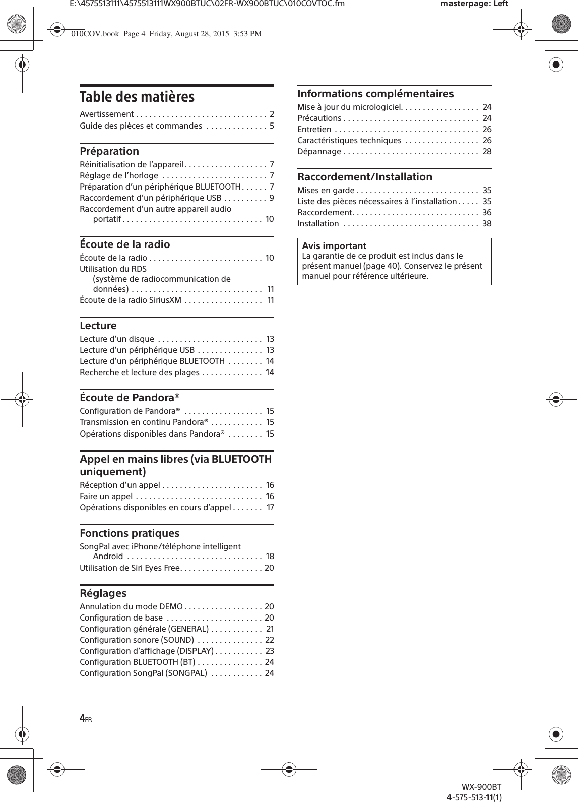 4FRE:\4575513111\4575513111WX900BTUC\02FR-WX900BTUC\010COVTOC.fm masterpage: LeftWX-900BT4-575-513-11(1)Table des matièresAvertissement . . . . . . . . . . . . . . . . . . . . . . . . . . . . . .  2Guide des pièces et commandes  . . . . . . . . . . . . . .  5PréparationRéinitialisation de l’appareil . . . . . . . . . . . . . . . . . . .  7Réglage de l’horloge  . . . . . . . . . . . . . . . . . . . . . . . .  7Préparation d’un périphérique BLUETOOTH. . . . . .  7Raccordement d’un périphérique USB . . . . . . . . . .  9Raccordement d’un autre appareil audio portatif . . . . . . . . . . . . . . . . . . . . . . . . . . . . . . . .  10Écoute de la radioÉcoute de la radio . . . . . . . . . . . . . . . . . . . . . . . . . .  10Utilisation du RDS (système de radiocommunication de données) . . . . . . . . . . . . . . . . . . . . . . . . . . . . . .   11Écoute de la radio SiriusXM . . . . . . . . . . . . . . . . . .   11LectureLecture d’un disque  . . . . . . . . . . . . . . . . . . . . . . . .  13Lecture d’un périphérique USB  . . . . . . . . . . . . . . .  13Lecture d’un périphérique BLUETOOTH  . . . . . . . .  14Recherche et lecture des plages . . . . . . . . . . . . . .  14Écoute de Pandora®Configuration de Pandora®  . . . . . . . . . . . . . . . . . .  15Transmission en continu Pandora® . . . . . . . . . . . .  15Opérations disponibles dans Pandora®  . . . . . . . .  15Appel en mains libres (via BLUETOOTH uniquement)Réception d’un appel . . . . . . . . . . . . . . . . . . . . . . .  16Faire un appel  . . . . . . . . . . . . . . . . . . . . . . . . . . . . .  16Opérations disponibles en cours d’appel . . . . . . .  17Fonctions pratiquesSongPal avec iPhone/téléphone intelligent Android  . . . . . . . . . . . . . . . . . . . . . . . . . . . . . . .  18Utilisation de Siri Eyes Free. . . . . . . . . . . . . . . . . . . 20RéglagesAnnulation du mode DEMO . . . . . . . . . . . . . . . . . . 20Configuration de base  . . . . . . . . . . . . . . . . . . . . . . 20Configuration générale (GENERAL) . . . . . . . . . . . .  21Configuration sonore (SOUND)  . . . . . . . . . . . . . . .  22Configuration d’affichage (DISPLAY) . . . . . . . . . . .  23Configuration BLUETOOTH (BT) . . . . . . . . . . . . . . .  24Configuration SongPal (SONGPAL)  . . . . . . . . . . . .  24Informations complémentairesMise à jour du micrologiciel. . . . . . . . . . . . . . . . . .  24Précautions . . . . . . . . . . . . . . . . . . . . . . . . . . . . . . .  24Entretien  . . . . . . . . . . . . . . . . . . . . . . . . . . . . . . . . .  26Caractéristiques techniques  . . . . . . . . . . . . . . . . .  26Dépannage . . . . . . . . . . . . . . . . . . . . . . . . . . . . . . .  28Raccordement/InstallationMises en garde . . . . . . . . . . . . . . . . . . . . . . . . . . . .  35Liste des pièces nécessaires à l’installation . . . . .  35Raccordement. . . . . . . . . . . . . . . . . . . . . . . . . . . . .  36Installation  . . . . . . . . . . . . . . . . . . . . . . . . . . . . . . .  38Avis importantLa garantie de ce produit est inclus dans le présent manuel (page 40). Conservez le présent manuel pour référence ultérieure.010COV.book  Page 4  Friday, August 28, 2015  3:53 PM
