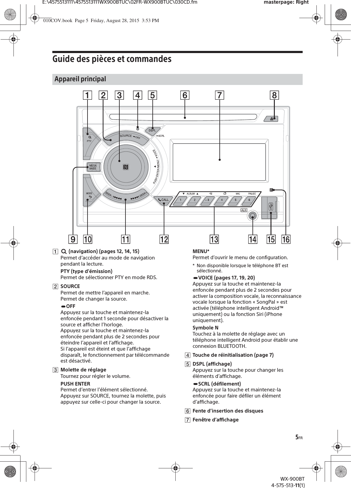 5FRE:\4575513111\4575513111WX900BTUC\02FR-WX900BTUC\030CD.fm masterpage: RightWX-900BT4-575-513-11(1)Guide des pièces et commandesȩ (navigation) (pages 12, 14, 15)Permet d’accéder au mode de navigation pendant la lecture.PTY (type d’émission)Permet de sélectionner PTY en mode RDS.ȪSOURCEPermet de mettre l’appareil en marche.Permet de changer la source.OFFAppuyez sur la touche et maintenez-la enfoncée pendant 1 seconde pour désactiver la source et afficher l’horloge.Appuyez sur la touche et maintenez-la enfoncée pendant plus de 2 secondes pour éteindre l’appareil et l’affichage.Si l’appareil est éteint et que l’affichage disparaît, le fonctionnement par télécommande est désactivé.ȫMolette de réglageTournez pour régler le volume.PUSH ENTERPermet d’entrer l’élément sélectionné.Appuyez sur SOURCE, tournez la molette, puis appuyez sur celle-ci pour changer la source.MENU*Permet d’ouvrir le menu de configuration.* Non disponible lorsque le téléphone BT est sélectionné.VOICE (pages 17, 19, 20)Appuyez sur la touche et maintenez-la enfoncée pendant plus de 2 secondes pour activer la composition vocale, la reconnaissance vocale lorsque la fonction « SongPal » est activée (téléphone intelligent Android™ uniquement) ou la fonction Siri (iPhone uniquement).Symbole NTouchez à la molette de réglage avec un téléphone intelligent Android pour établir une connexion BLUETOOTH.ȬTouche de réinitialisation (page 7)ȭDSPL (affichage)Appuyez sur la touche pour changer les éléments d’affichage.SCRL (défilement)Appuyez sur la touche et maintenez-la enfoncée pour faire défiler un élément d’affichage.ȮFente d’insertion des disquesȯFenêtre d’affichageAppareil principal010COV.book  Page 5  Friday, August 28, 2015  3:53 PM