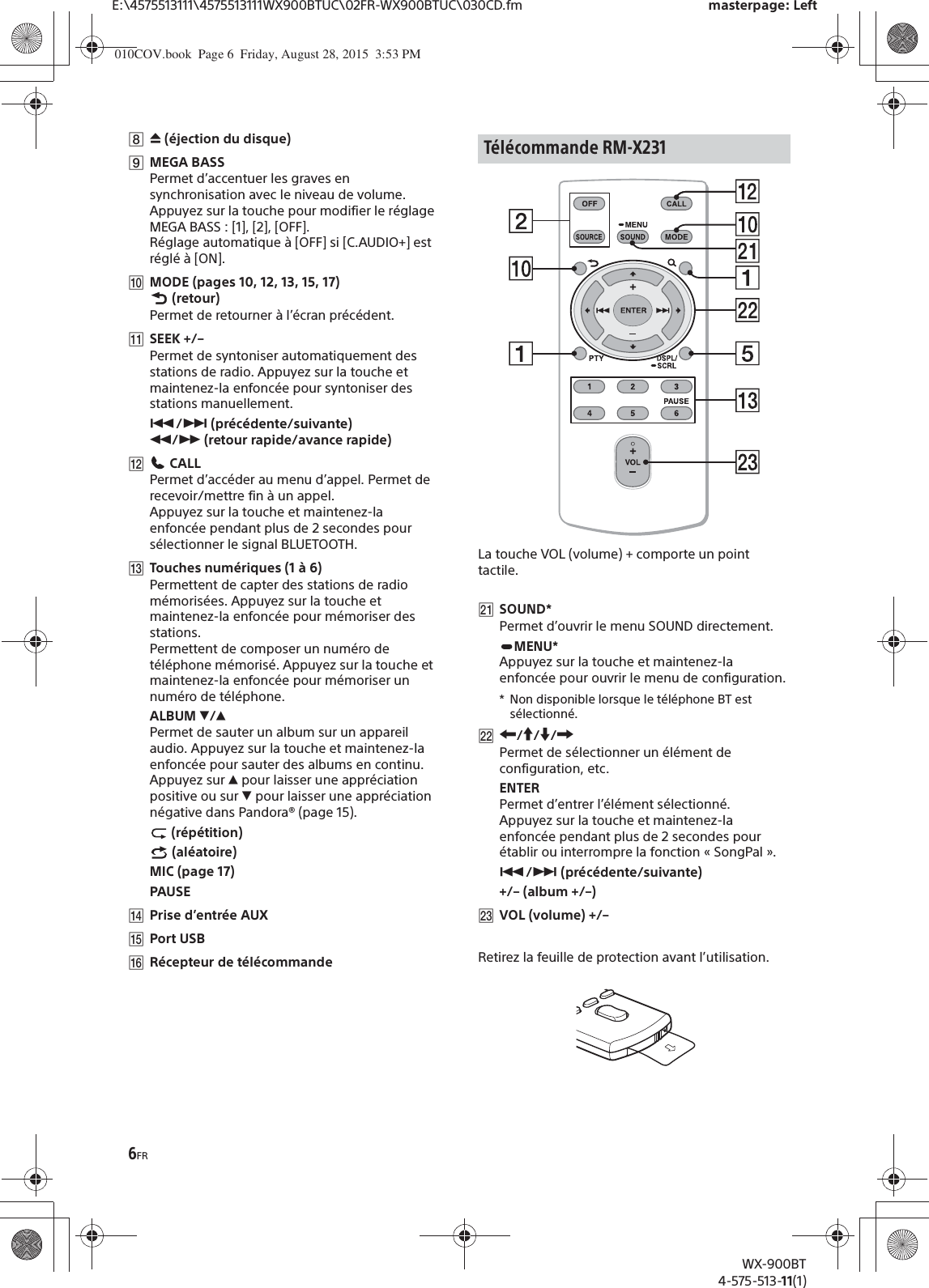 6FRE:\4575513111\4575513111WX900BTUC\02FR-WX900BTUC\030CD.fm masterpage: LeftWX-900BT4-575-513-11(1)Ȱì (éjection du disque)ȱMEGA BASSPermet d’accentuer les graves en synchronisation avec le niveau de volume. Appuyez sur la touche pour modifier le réglage MEGA BASS : [1], [2], [OFF].Réglage automatique à [OFF] si [C.AUDIO+] est réglé à [ON].ȲMODE (pages 10, 12, 13, 15, 17) (retour)Permet de retourner à l’écran précédent.ȳSEEK +/–Permet de syntoniser automatiquement des stations de radio. Appuyez sur la touche et maintenez-la enfoncée pour syntoniser des stations manuellement.Ã/Ñ (précédente/suivante) ù/ß (retour rapide/avance rapide)ȴ CALLPermet d’accéder au menu d’appel. Permet de recevoir/mettre fin à un appel.Appuyez sur la touche et maintenez-la enfoncée pendant plus de 2 secondes pour sélectionner le signal BLUETOOTH.ȵTouches numériques (1 à 6)Permettent de capter des stations de radio mémorisées. Appuyez sur la touche et maintenez-la enfoncée pour mémoriser des stations.Permettent de composer un numéro de téléphone mémorisé. Appuyez sur la touche et maintenez-la enfoncée pour mémoriser un numéro de téléphone.ALBUM è/ĂPermet de sauter un album sur un appareil audio. Appuyez sur la touche et maintenez-la enfoncée pour sauter des albums en continu.Appuyez sur Ă pour laisser une appréciation positive ou sur è pour laisser une appréciation négative dans Pandora® (page 15). (répétition) (aléatoire)MIC (page 17)PAUSEȶPrise d’entrée AUXȷPort USBȸRécepteur de télécommandeLa touche VOL (volume) + comporte un point tactile.ȽSOUND*Permet d’ouvrir le menu SOUND directement.MENU*Appuyez sur la touche et maintenez-la enfoncée pour ouvrir le menu de configuration.* Non disponible lorsque le téléphone BT est sélectionné.ȾR/a/{/CPermet de sélectionner un élément de configuration, etc.ENTERPermet d’entrer l’élément sélectionné.Appuyez sur la touche et maintenez-la enfoncée pendant plus de 2 secondes pour établir ou interrompre la fonction « SongPal ».Ã/Ñ (précédente/suivante)+/– (album +/–)ȿVOL (volume) +/–Retirez la feuille de protection avant l’utilisation.Télécommande RM-X231010COV.book  Page 6  Friday, August 28, 2015  3:53 PM