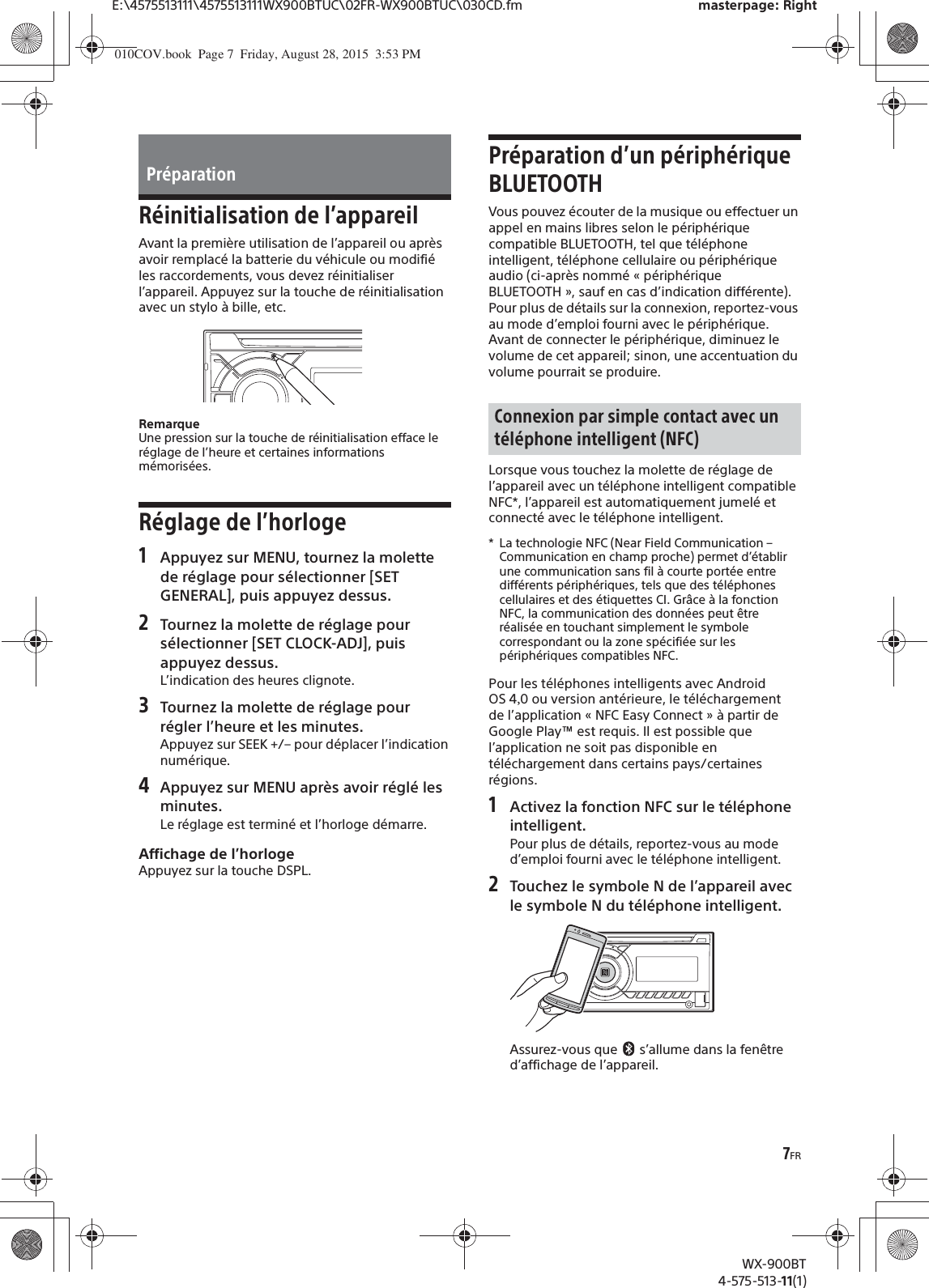 7FRE:\4575513111\4575513111WX900BTUC\02FR-WX900BTUC\030CD.fm masterpage: RightWX-900BT4-575-513-11(1)Réinitialisation de l’appareilAvant la première utilisation de l’appareil ou après avoir remplacé la batterie du véhicule ou modifié les raccordements, vous devez réinitialiser l’appareil. Appuyez sur la touche de réinitialisation avec un stylo à bille, etc.RemarqueUne pression sur la touche de réinitialisation efface le réglage de l’heure et certaines informations mémorisées.Réglage de l’horloge1Appuyez sur MENU, tournez la molettede réglage pour sélectionner [SET GENERAL], puis appuyez dessus.2Tournez la molette de réglage poursélectionner [SET CLOCK-ADJ], puis appuyez dessus.L’indication des heures clignote.3Tournez la molette de réglage pourrégler l’heure et les minutes.Appuyez sur SEEK +/– pour déplacer l’indication numérique.4Appuyez sur MENU après avoir réglé lesminutes.Le réglage est terminé et l’horloge démarre.Affichage de l’horlogeAppuyez sur la touche DSPL.Préparation d’un périphérique BLUETOOTHVous pouvez écouter de la musique ou effectuer un appel en mains libres selon le périphérique compatible BLUETOOTH, tel que téléphone intelligent, téléphone cellulaire ou périphérique audio (ci-après nommé « périphérique BLUETOOTH », sauf en cas d’indication différente). Pour plus de détails sur la connexion, reportez-vous au mode d’emploi fourni avec le périphérique.Avant de connecter le périphérique, diminuez le volume de cet appareil; sinon, une accentuation du volume pourrait se produire.Lorsque vous touchez la molette de réglage de l’appareil avec un téléphone intelligent compatible NFC*, l’appareil est automatiquement jumelé et connecté avec le téléphone intelligent.* La technologie NFC (Near Field Communication – Communication en champ proche) permet d’établir une communication sans fil à courte portée entre différents périphériques, tels que des téléphones cellulaires et des étiquettes CI. Grâce à la fonction NFC, la communication des données peut êtreréalisée en touchant simplement le symbole correspondant ou la zone spécifiée sur les périphériques compatibles NFC.Pour les téléphones intelligents avec Android OS40 ou version antérieure, le téléchargement de l’application «NFC Easy Connect» à partir de Google Play™ est requis. Il est possible que l’application ne soit pas disponible en téléchargement dans certains pays/certaines régions.1Activez la fonction NFC sur le téléphoneintelligent.Pour plus de détails, reportez-vous au mode d’emploi fourni avec le téléphone intelligent.2Touchez le symbole N de l’appareil avecle symbole N du téléphone intelligent.Assurez-vous que   s’allume dans la fenêtre d’affichage de l’appareil.PréparationConnexion par simple contact avec un téléphone intelligent (NFC)010COV.book  Page 7  Friday, August 28, 2015  3:53 PM